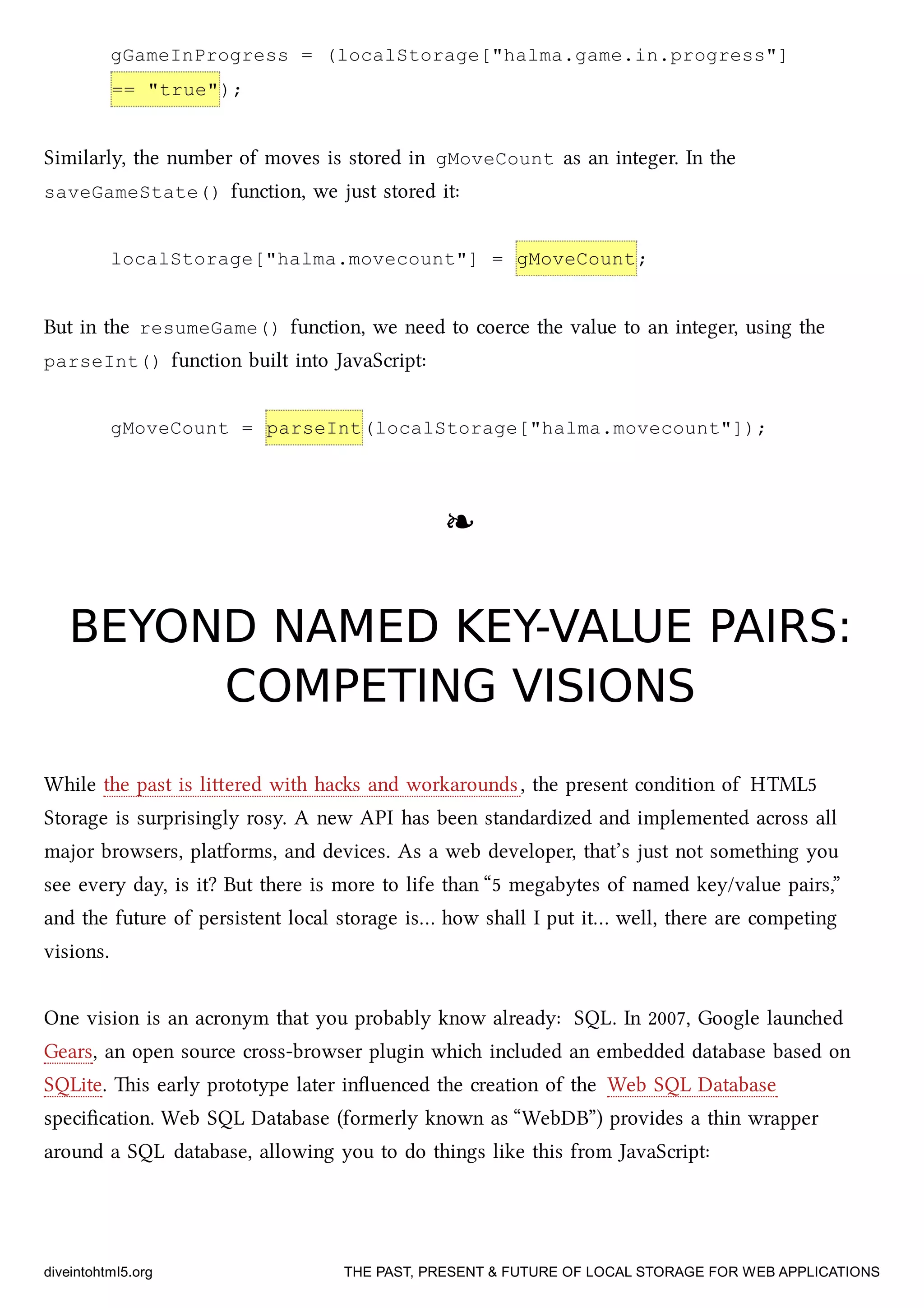 gGameInProgress = (localStorage["halma.game.in.progress"]
== "true");
Similarly, the number of moves is stored in gMoveCount as an integer. In the
saveGameState() function, we just stored it:
localStorage["halma.movecount"] = gMoveCount;
But in the resumeGame() function, we need to coerce the value to an integer, using the
parseInt() function built into JavaScript:
gMoveCount = parseInt(localStorage["halma.movecount"]);
❧❧
BEYOND NAMED KEY-VALUE PAIRS:BEYOND NAMED KEY-VALUE PAIRS:
COMPETING VISIONSCOMPETING VISIONS
While the past is liered with has and workarounds, the present condition of HTML5
Storage is surprisingly rosy. A new API has been standardized and implemented across all
major browsers, platforms, and devices. As a web developer, that’s just not something you
see every day, is it? But there is more to life than “5 megabytes of named key/value pairs,”
and the future of persistent local storage is… how shall I put it… well, there are competing
visions.
One vision is an acronym that you probably know already: SQL. In 2007, Google launed
Gears, an open source cross-browser plugin whi included an embedded database based on
SQLite. is early prototype later inﬂuenced the creation of the Web SQL Database
speciﬁcation. Web SQL Database (formerly known as “WebDB”) provides a thin wrapper
around a SQL database, allowing you to do things like this from JavaScript:
diveintohtml5.org THE PAST, PRESENT & FUTURE OF LOCAL STORAGE FOR WEB APPLICATIONS
 