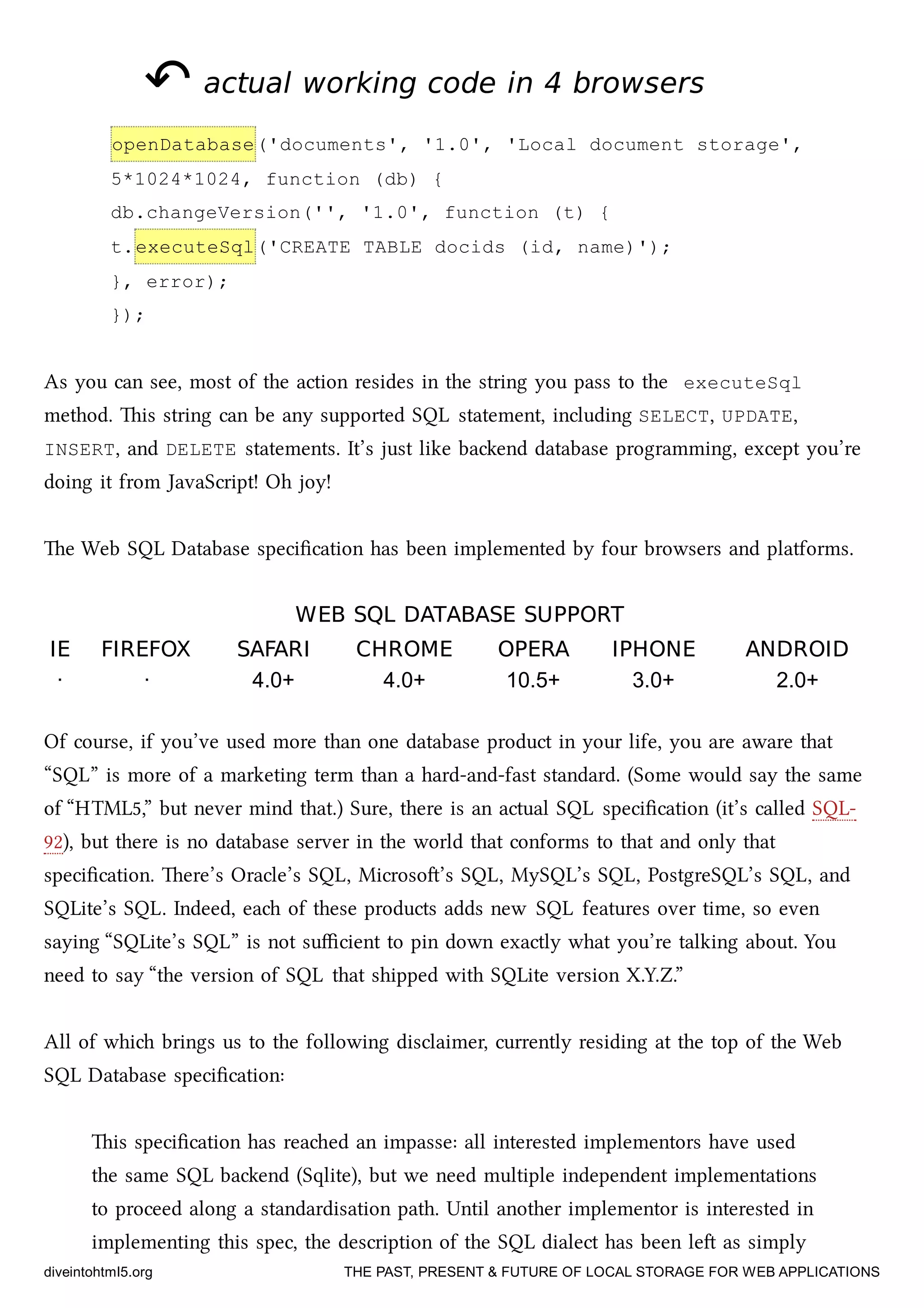 ↶↶ actual working code in 4 browsersactual working code in 4 browsers
openDatabase('documents', '1.0', 'Local document storage',
5*1024*1024, function (db) {
db.changeVersion('', '1.0', function (t) {
t.executeSql('CREATE TABLE docids (id, name)');
}, error);
});
As you can see, most of the action resides in the string you pass to the executeSql
method. is string can be any supported SQL statement, including SELECT, UPDATE,
INSERT, and DELETE statements. It’s just like baend database programming, except you’re
doing it from JavaScript! Oh joy!
e Web SQL Database speciﬁcation has been implemented by four browsers and platforms.
WEB SQL DATABASE SUPPORTWEB SQL DATABASE SUPPORT
IEIE FIREFOXFIREFOX SAFARISAFARI CHROMECHROME OPERAOPERA IPHONEIPHONE ANDROIDANDROID
· · 4.0+ 4.0+ 10.5+ 3.0+ 2.0+
Of course, if you’ve used more than one database product in your life, you are aware that
“SQL” is more of a marketing term than a hard-and-fast standard. (Some would say the same
of “HTML5,” but never mind that.) Sure, there is an actual SQL speciﬁcation (it’s called SQL-
92), but there is no database server in the world that conforms to that and only that
speciﬁcation. ere’s Oracle’s SQL, Microso’s SQL, MySQL’s SQL, PostgreSQL’s SQL, and
SQLite’s SQL. Indeed, ea of these products adds new SQL features over time, so even
saying “SQLite’s SQL” is not suﬃcient to pin down exactly what you’re talking about. You
need to say “the version of SQL that shipped with SQLite version X.Y.Z.”
All of whi brings us to the following disclaimer, currently residing at the top of the Web
SQL Database speciﬁcation:
is speciﬁcation has reaed an impasse: all interested implementors have used
the same SQL baend (Sqlite), but we need multiple independent implementations
to proceed along a standardisation path. Until another implementor is interested in
implementing this spec, the description of the SQL dialect has been le as simply
diveintohtml5.org THE PAST, PRESENT & FUTURE OF LOCAL STORAGE FOR WEB APPLICATIONS
 