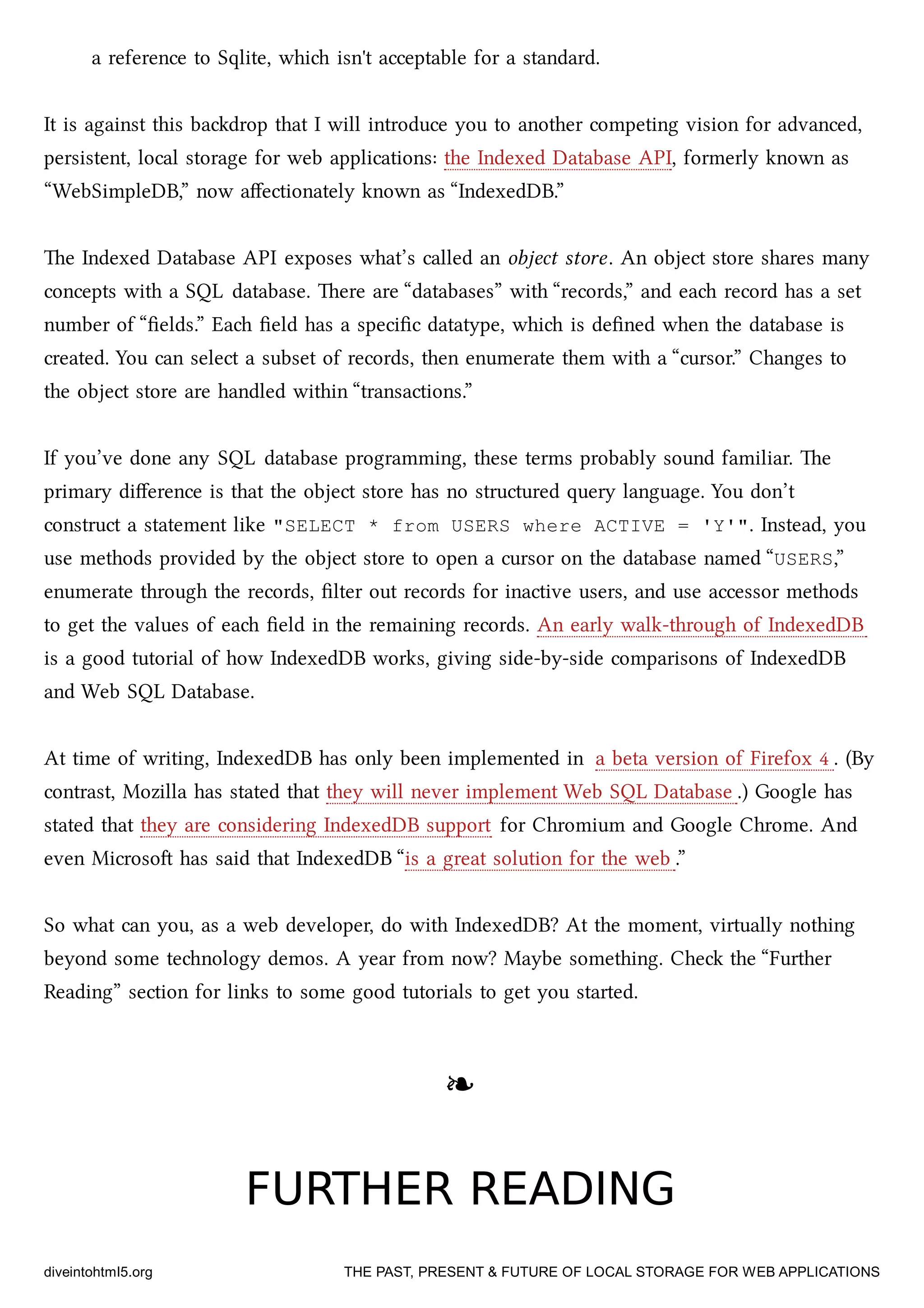 a reference to Sqlite, whi isn't acceptable for a standard.
It is against this badrop that I will introduce you to another competing vision for advanced,
persistent, local storage for web applications: the Indexed Database API, formerly known as
“WebSimpleDB,” now aﬀectionately known as “IndexedDB.”
e Indexed Database API exposes what’s called an object store. An object store shares many
concepts with a SQL database. ere are “databases” with “records,” and ea record has a set
number of “ﬁelds.” Ea ﬁeld has a speciﬁc datatype, whi is deﬁned when the database is
created. You can select a subset of records, then enumerate them with a “cursor.” Changes to
the object store are handled within “transactions.”
If you’ve done any SQL database programming, these terms probably sound familiar. e
primary diﬀerence is that the object store has no structured query language. You don’t
construct a statement like "SELECT * from USERS where ACTIVE = 'Y'". Instead, you
use methods provided by the object store to open a cursor on the database named “USERS,”
enumerate through the records, ﬁlter out records for inactive users, and use accessor methods
to get the values of ea ﬁeld in the remaining records. An early walk-through of IndexedDB
is a good tutorial of how IndexedDB works, giving side-by-side comparisons of IndexedDB
and Web SQL Database.
At time of writing, IndexedDB has only been implemented in a beta version of Firefox 4 . (By
contrast, Mozilla has stated that they will never implement Web SQL Database .) Google has
stated that they are considering IndexedDB support for Chromium and Google Chrome. And
even Microso has said that IndexedDB “is a great solution for the web .”
So what can you, as a web developer, do with IndexedDB? At the moment, virtually nothing
beyond some tenology demos. A year from now? Maybe something. Che the “Further
Reading” section for links to some good tutorials to get you started.
❧❧
FURTHER READINGFURTHER READING
diveintohtml5.org THE PAST, PRESENT & FUTURE OF LOCAL STORAGE FOR WEB APPLICATIONS
 