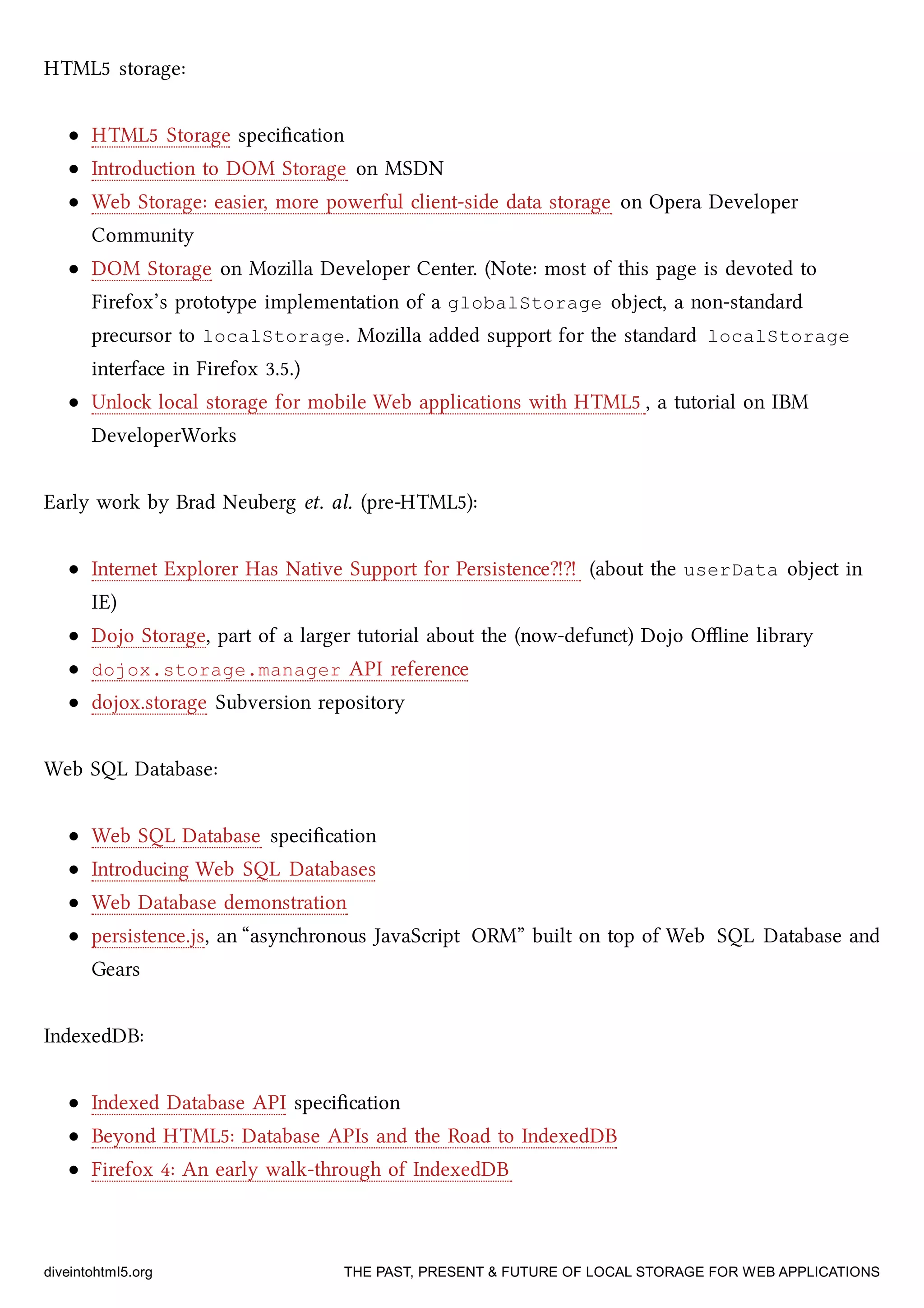 HTML5 storage:
HTML5 Storage speciﬁcation
Introduction to DOM Storage on MSDN
Web Storage: easier, more powerful client-side data storage on Opera Developer
Community
DOM Storage on Mozilla Developer Center. (Note: most of this page is devoted to
Firefox’s prototype implementation of a globalStorage object, a non-standard
precursor to localStorage. Mozilla added support for the standard localStorage
interface in Firefox 3.5.)
Unlo local storage for mobile Web applications with HTML5 , a tutorial on IBM
DeveloperWorks
Early work by Brad Neuberg et. al. (pre-HTML5):
Internet Explorer Has Native Support for Persistence⁈⁈ (about the userData object in
IE)
Dojo Storage, part of a larger tutorial about the (now-defunct) Dojo Oﬄine library
dojox.storage.manager API reference
dojox.storage Subversion repository
Web SQL Database:
Web SQL Database speciﬁcation
Introducing Web SQL Databases
Web Database demonstration
persistence.js, an “asynronous JavaScript ORM” built on top of Web SQL Database and
Gears
IndexedDB:
Indexed Database API speciﬁcation
Beyond HTML5: Database APIs and the Road to IndexedDB
Firefox 4: An early walk-through of IndexedDB
diveintohtml5.org THE PAST, PRESENT & FUTURE OF LOCAL STORAGE FOR WEB APPLICATIONS
 