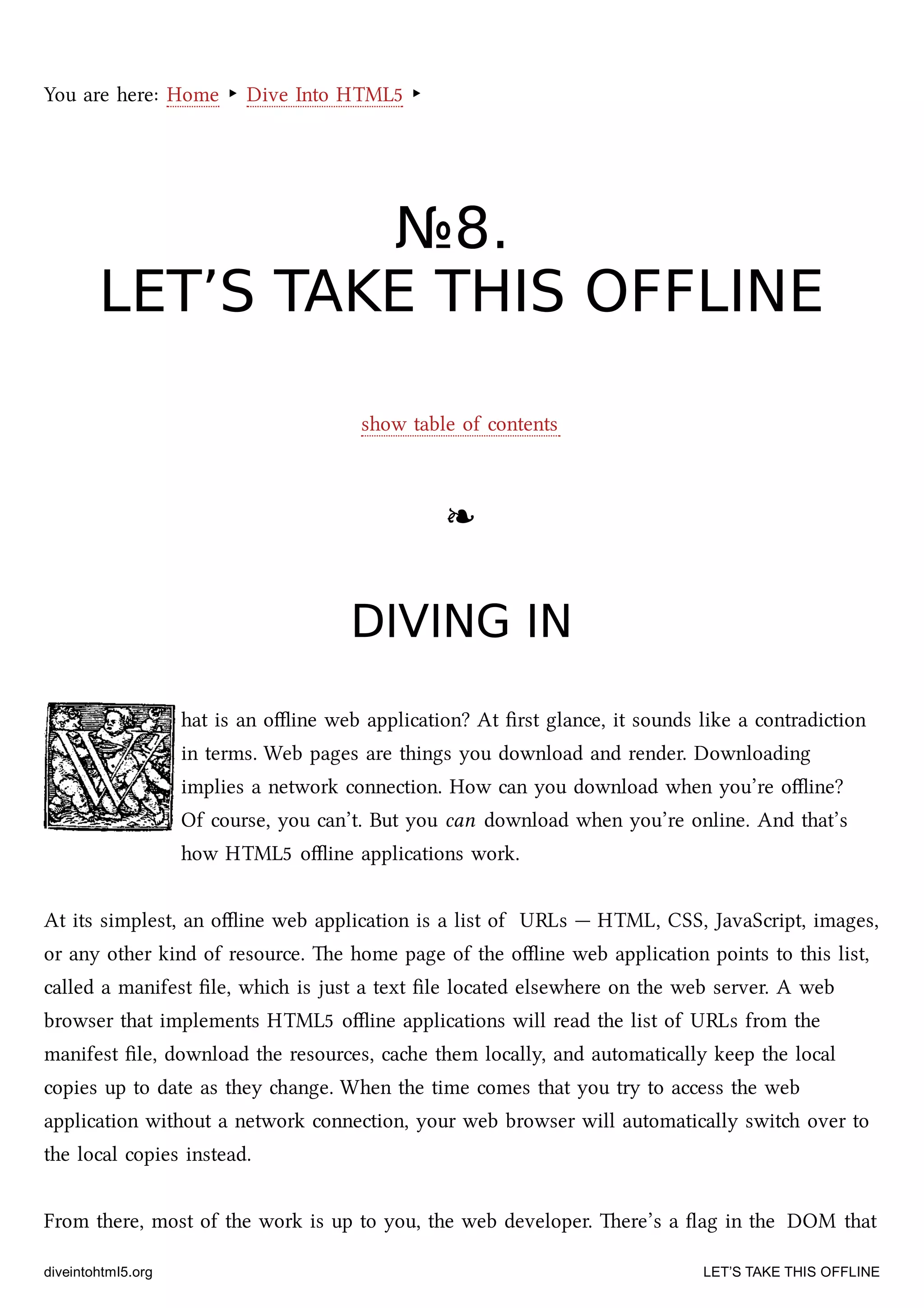 You are here: Home ‣ Dive Into HTML5 ‣
№№88..
LET’S TAKE THIS OFFLINELET’S TAKE THIS OFFLINE
show table of contents
❧❧
DIVING INDIVING IN
hat is an oﬄine web application? At ﬁrst glance, it sounds like a contradiction
in terms. Web pages are things you download and render. Downloading
implies a network connection. How can you download when you’re oﬄine?
Of course, you can’t. But you can download when you’re online. And that’s
how HTML5 oﬄine applications work.
At its simplest, an oﬄine web application is a list of URLs — HTML, CSS, JavaScript, images,
or any other kind of resource. e home page of the oﬄine web application points to this list,
called a manifest ﬁle, whi is just a text ﬁle located elsewhere on the web server. A web
browser that implements HTML5 oﬄine applications will read the list of URLs from the
manifest ﬁle, download the resources, cae them locally, and automatically keep the local
copies up to date as they ange. When the time comes that you try to access the web
application without a network connection, your web browser will automatically swit over to
the local copies instead.
From there, most of the work is up to you, the web developer. ere’s a ﬂag in the DOM that
diveintohtml5.org LET’S TAKE THIS OFFLINE
 
