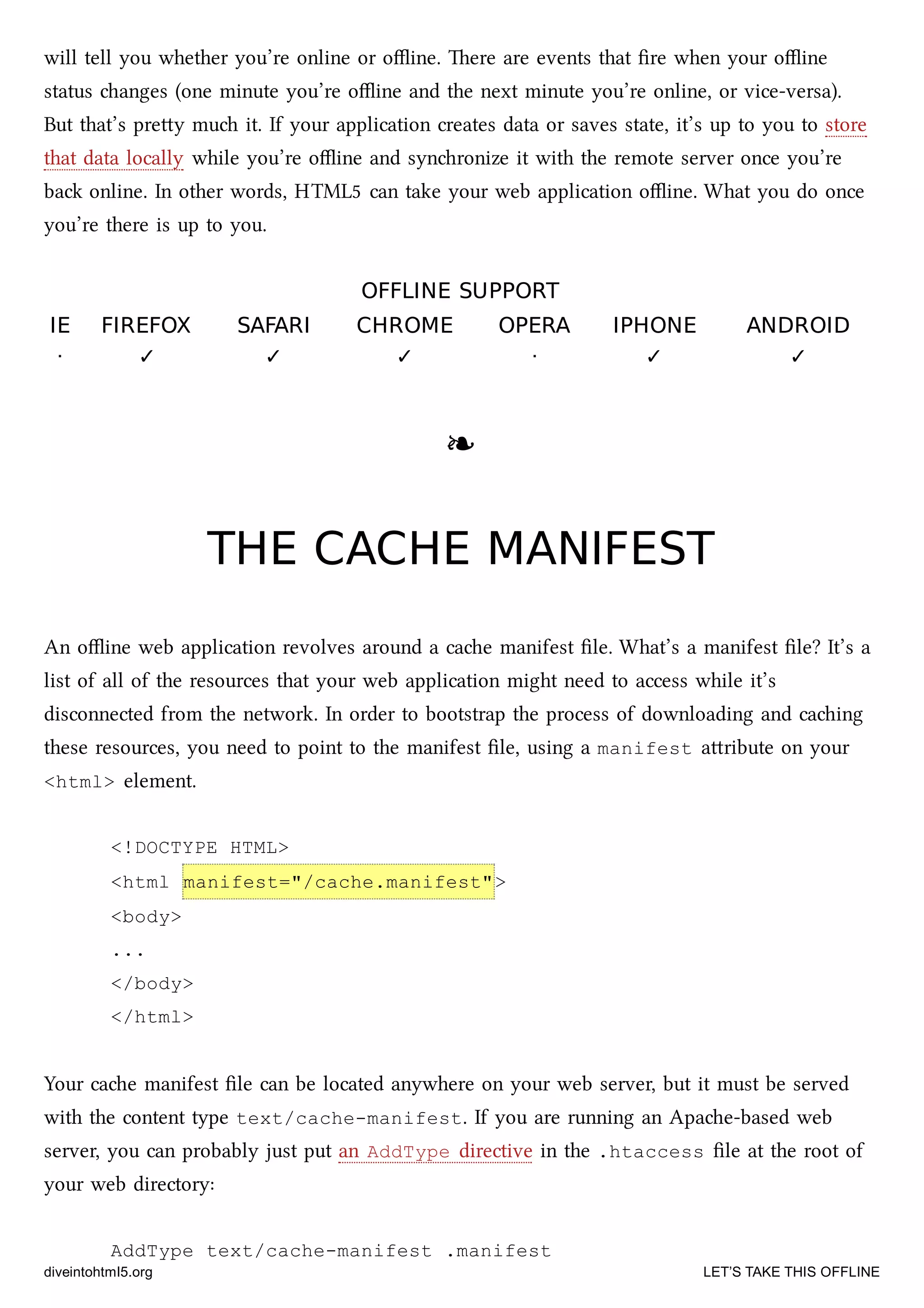 will tell you whether you’re online or oﬄine. ere are events that ﬁre when your oﬄine
status anges (one minute you’re oﬄine and the next minute you’re online, or vice-versa).
But that’s prey mu it. If your application creates data or saves state, it’s up to you to store
that data locally while you’re oﬄine and synronize it with the remote server once you’re
ba online. In other words, HTML5 can take your web application oﬄine. What you do once
you’re there is up to you.
OFFLINE SUPPORTOFFLINE SUPPORT
IEIE FIREFOXFIREFOX SAFARISAFARI CHROMECHROME OPERAOPERA IPHONEIPHONE ANDROIDANDROID
· ✓ ✓ ✓ · ✓ ✓
❧❧
THE CACHE MANIFESTTHE CACHE MANIFEST
An oﬄine web application revolves around a cae manifest ﬁle. What’s a manifest ﬁle? It’s a
list of all of the resources that your web application might need to access while it’s
disconnected from the network. In order to bootstrap the process of downloading and caing
these resources, you need to point to the manifest ﬁle, using a manifest aribute on your
<html> element.
<!DOCTYPE HTML>
<html manifest="/cache.manifest">
<body>
...
</body>
</html>
Your cae manifest ﬁle can be located anywhere on your web server, but it must be served
with the content type text/cache-manifest. If you are running an Apae-based web
server, you can probably just put an AddType directive in the .htaccess ﬁle at the root of
your web directory:
AddType text/cache-manifest .manifest
diveintohtml5.org LET’S TAKE THIS OFFLINE
 