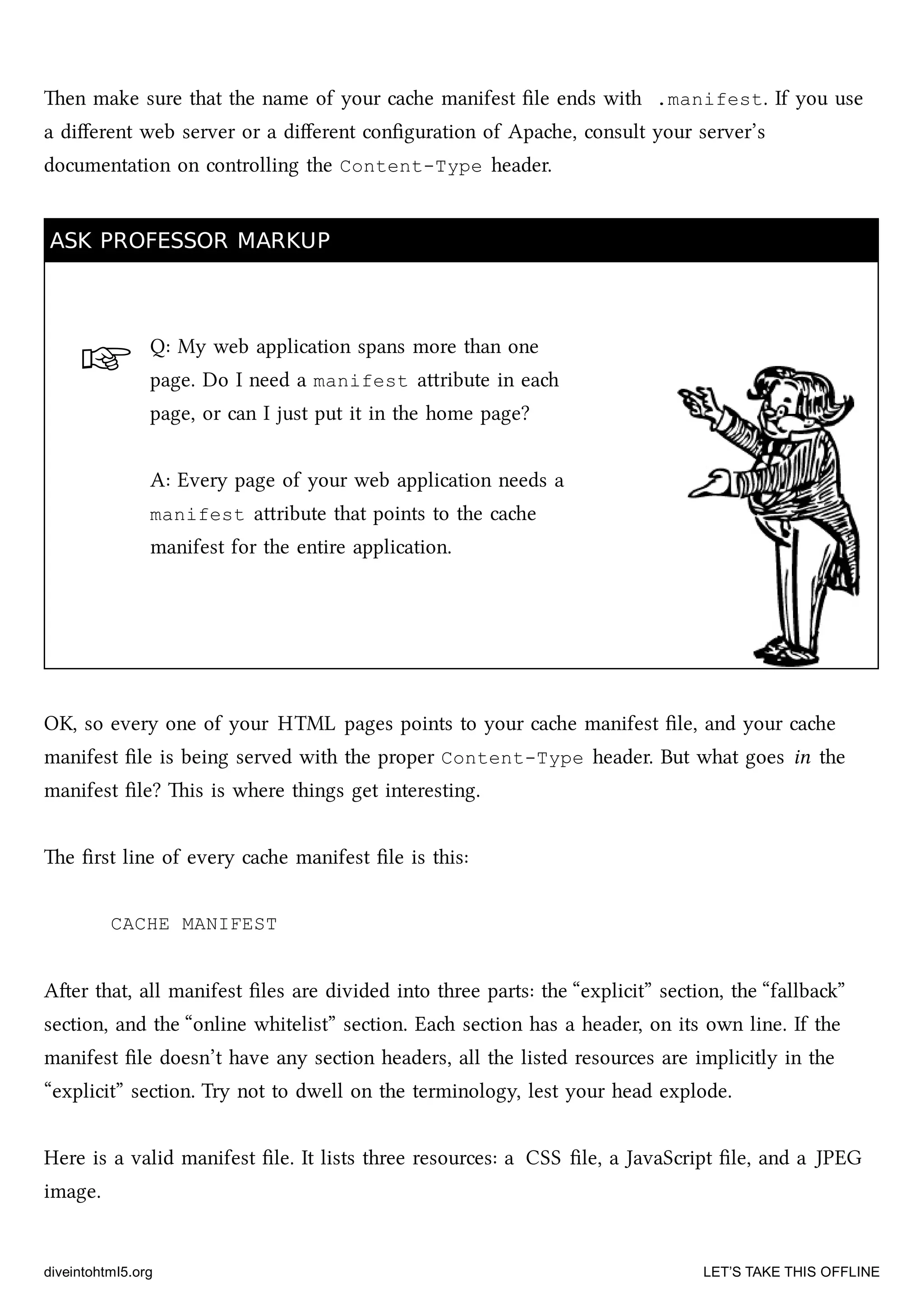 ☞
en make sure that the name of your cae manifest ﬁle ends with .manifest. If you use
a diﬀerent web server or a diﬀerent conﬁguration of Apae, consult your server’s
documentation on controlling the Content-Type header.
ASK PROFESSOR MARKUPASK PROFESSOR MARKUP
Q: My web application spans more than one
page. Do I need a manifest aribute in ea
page, or can I just put it in the home page?
A: Every page of your web application needs a
manifest aribute that points to the cae
manifest for the entire application.
OK, so every one of your HTML pages points to your cae manifest ﬁle, and your cae
manifest ﬁle is being served with the proper Content-Type header. But what goes in the
manifest ﬁle? is is where things get interesting.
e ﬁrst line of every cae manifest ﬁle is this:
CACHE MANIFEST
Aer that, all manifest ﬁles are divided into three parts: the “explicit” section, the “fallba”
section, and the “online whitelist” section. Ea section has a header, on its own line. If the
manifest ﬁle doesn’t have any section headers, all the listed resources are implicitly in the
“explicit” section. Try not to dwell on the terminology, lest your head explode.
Here is a valid manifest ﬁle. It lists three resources: a CSS ﬁle, a JavaScript ﬁle, and a JPEG
image.
diveintohtml5.org LET’S TAKE THIS OFFLINE
 