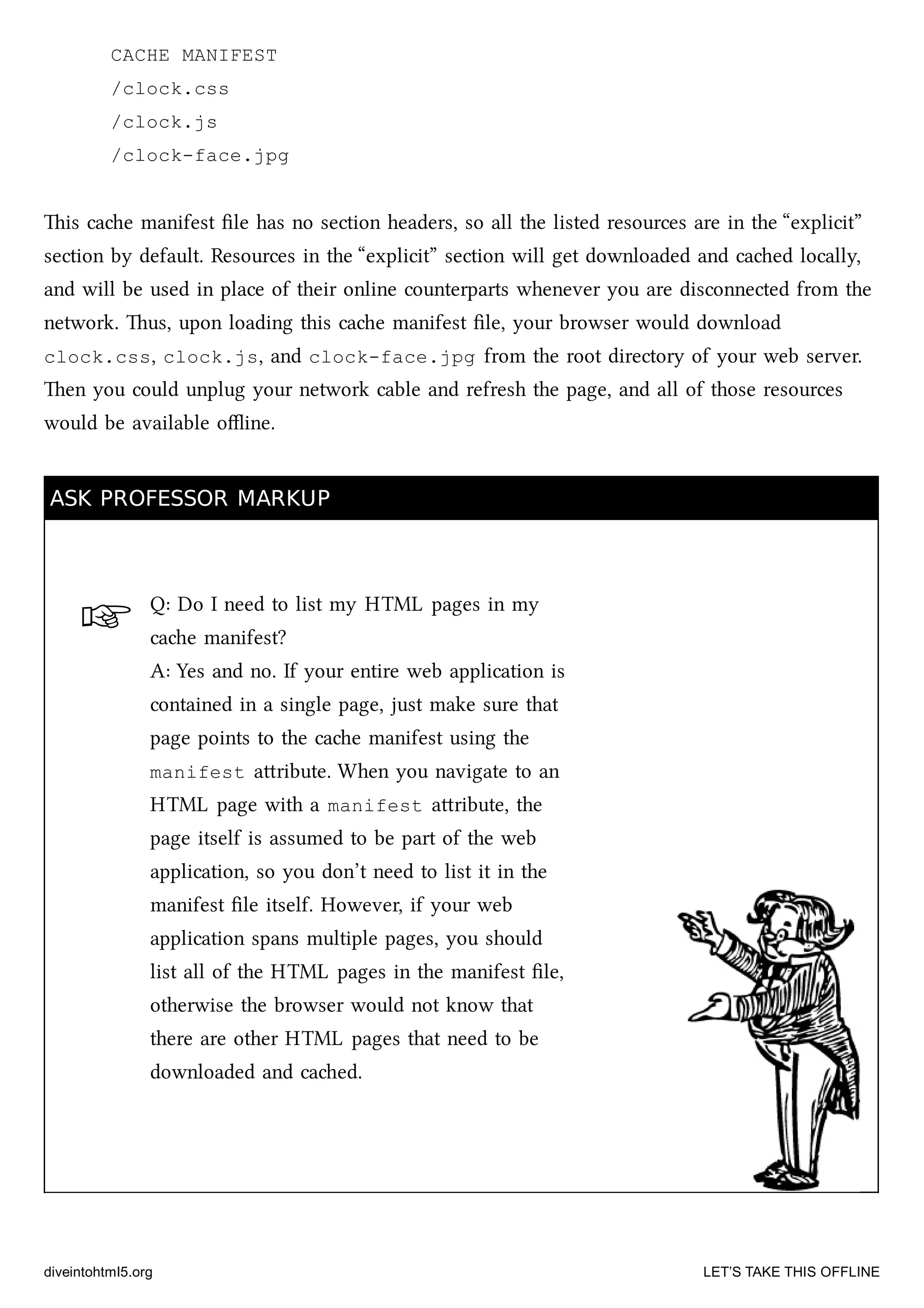 ☞
CACHE MANIFEST
/clock.css
/clock.js
/clock-face.jpg
is cae manifest ﬁle has no section headers, so all the listed resources are in the “explicit”
section by default. Resources in the “explicit” section will get downloaded and caed locally,
and will be used in place of their online counterparts whenever you are disconnected from the
network. us, upon loading this cae manifest ﬁle, your browser would download
clock.css, clock.js, and clock-face.jpg from the root directory of your web server.
en you could unplug your network cable and refresh the page, and all of those resources
would be available oﬄine.
ASK PROFESSOR MARKUPASK PROFESSOR MARKUP
Q: Do I need to list my HTML pages in my
cae manifest?
A: Yes and no. If your entire web application is
contained in a single page, just make sure that
page points to the cae manifest using the
manifest aribute. When you navigate to an
HTML page with a manifest aribute, the
page itself is assumed to be part of the web
application, so you don’t need to list it in the
manifest ﬁle itself. However, if your web
application spans multiple pages, you should
list all of the HTML pages in the manifest ﬁle,
otherwise the browser would not know that
there are other HTML pages that need to be
downloaded and caed.
diveintohtml5.org LET’S TAKE THIS OFFLINE
 