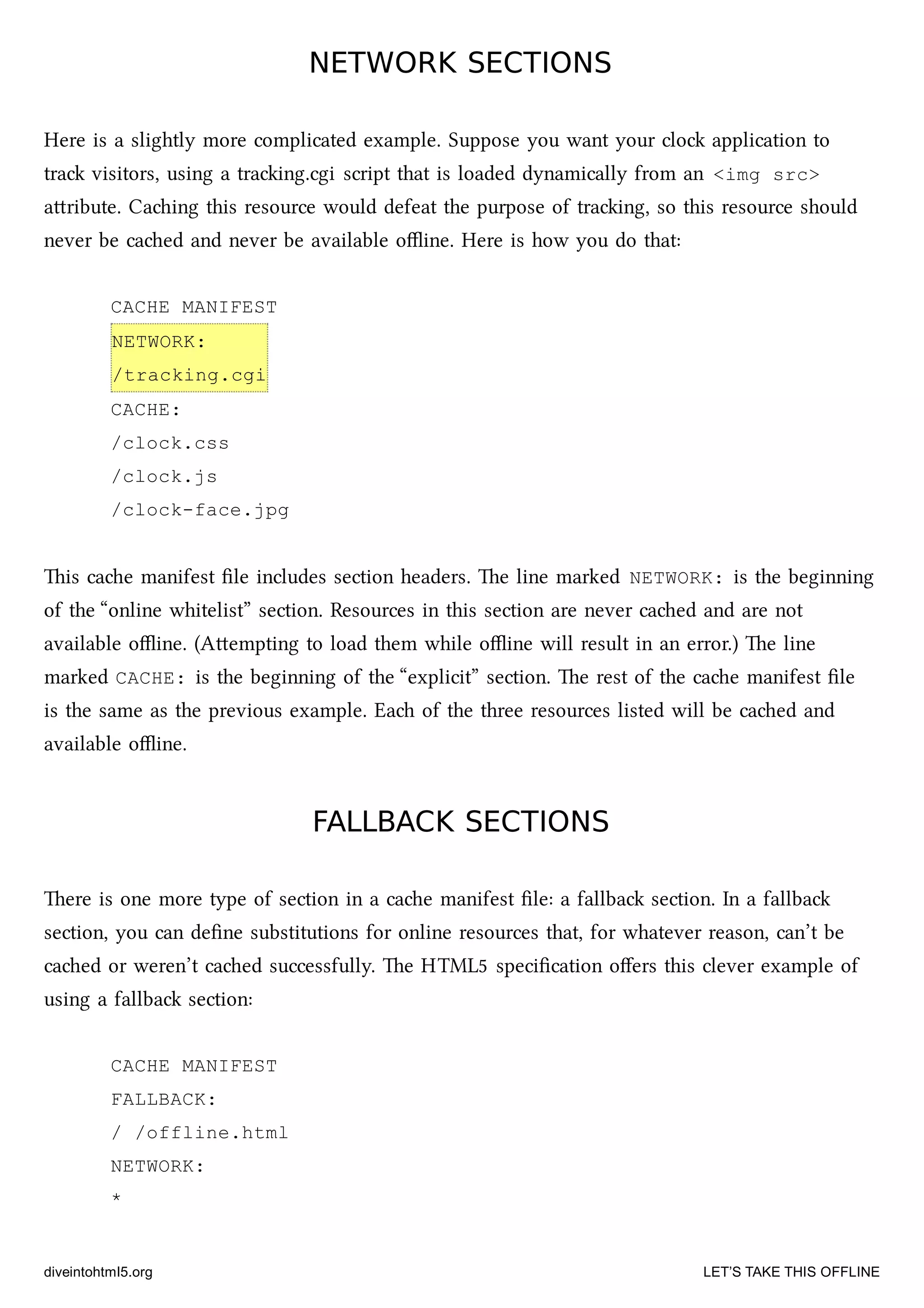 NETWORK SECTIONSNETWORK SECTIONS
Here is a slightly more complicated example. Suppose you want your clo application to
tra visitors, using a traing.cgi script that is loaded dynamically from an <img src>
aribute. Caing this resource would defeat the purpose of traing, so this resource should
never be caed and never be available oﬄine. Here is how you do that:
CACHE MANIFEST
NETWORK:
/tracking.cgi
CACHE:
/clock.css
/clock.js
/clock-face.jpg
is cae manifest ﬁle includes section headers. e line marked NETWORK: is the beginning
of the “online whitelist” section. Resources in this section are never caed and are not
available oﬄine. (Aempting to load them while oﬄine will result in an error.) e line
marked CACHE: is the beginning of the “explicit” section. e rest of the cae manifest ﬁle
is the same as the previous example. Ea of the three resources listed will be caed and
available oﬄine.
FALLBACK SECTIONSFALLBACK SECTIONS
ere is one more type of section in a cae manifest ﬁle: a fallba section. In a fallba
section, you can deﬁne substitutions for online resources that, for whatever reason, can’t be
caed or weren’t caed successfully. e HTML5 speciﬁcation oﬀers this clever example of
using a fallba section:
CACHE MANIFEST
FALLBACK:
/ /offline.html
NETWORK:
*
diveintohtml5.org LET’S TAKE THIS OFFLINE
 