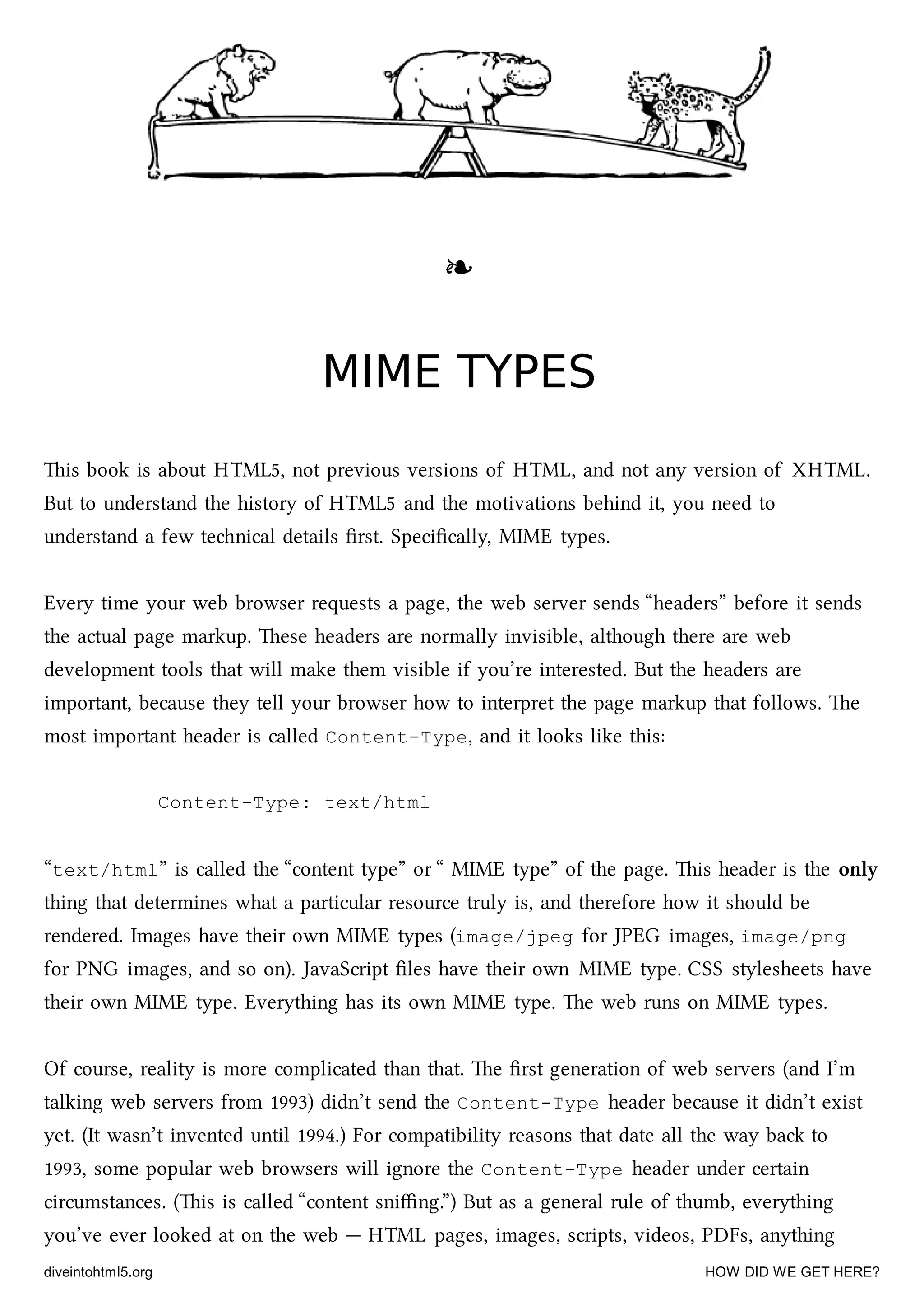 ❧❧
MIME TYPESMIME TYPES
is book is about HTML5, not previous versions of HTML, and not any version of XHTML.
But to understand the history of HTML5 and the motivations behind it, you need to
understand a few tenical details ﬁrst. Speciﬁcally, MIME types.
Every time your web browser requests a page, the web server sends “headers” before it sends
the actual page markup. ese headers are normally invisible, although there are web
development tools that will make them visible if you’re interested. But the headers are
important, because they tell your browser how to interpret the page markup that follows. e
most important header is called Content-Type, and it looks like this:
Content-Type: text/html
“text/html” is called the “content type” or “ MIME type” of the page. is header is the only
thing that determines what a particular resource truly is, and therefore how it should be
rendered. Images have their own MIME types (image/jpeg for JPEG images, image/png
for PNG images, and so on). JavaScript ﬁles have their own MIME type. CSS stylesheets have
their own MIME type. Everything has its own MIME type. e web runs on MIME types.
Of course, reality is more complicated than that. e ﬁrst generation of web servers (and I’m
talking web servers from 1993) didn’t send the Content-Type header because it didn’t exist
yet. (It wasn’t invented until 1994.) For compatibility reasons that date all the way ba to
1993, some popular web browsers will ignore the Content-Type header under certain
circumstances. (is is called “content sniﬃng.”) But as a general rule of thumb, everything
you’ve ever looked at on the web — HTML pages, images, scripts, videos, PDFs, anything
diveintohtml5.org HOW DID WE GET HERE?
 