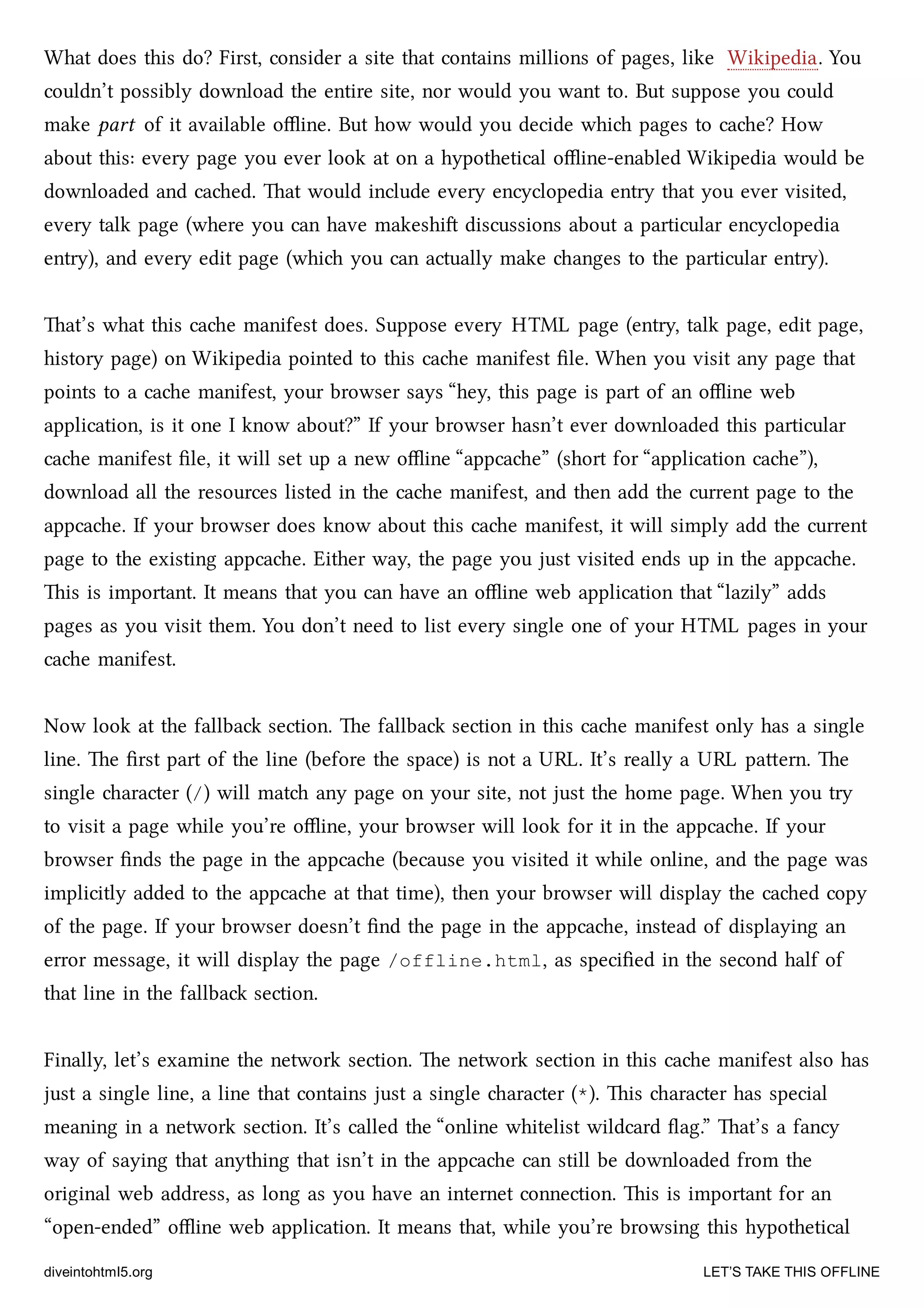 What does this do? First, consider a site that contains millions of pages, like Wikipedia. You
couldn’t possibly download the entire site, nor would you want to. But suppose you could
make part of it available oﬄine. But how would you decide whi pages to cae? How
about this: every page you ever look at on a hypothetical oﬄine-enabled Wikipedia would be
downloaded and caed. at would include every encyclopedia entry that you ever visited,
every talk page (where you can have makeshi discussions about a particular encyclopedia
entry), and every edit page (whi you can actually make anges to the particular entry).
at’s what this cae manifest does. Suppose every HTML page (entry, talk page, edit page,
history page) on Wikipedia pointed to this cae manifest ﬁle. When you visit any page that
points to a cae manifest, your browser says “hey, this page is part of an oﬄine web
application, is it one I know about?” If your browser hasn’t ever downloaded this particular
cae manifest ﬁle, it will set up a new oﬄine “appcae” (short for “application cae”),
download all the resources listed in the cae manifest, and then add the current page to the
appcae. If your browser does know about this cae manifest, it will simply add the current
page to the existing appcae. Either way, the page you just visited ends up in the appcae.
is is important. It means that you can have an oﬄine web application that “lazily” adds
pages as you visit them. You don’t need to list every single one of your HTML pages in your
cae manifest.
Now look at the fallba section. e fallba section in this cae manifest only has a single
line. e ﬁrst part of the line (before the space) is not a URL. It’s really a URL paern. e
single aracter (/) will mat any page on your site, not just the home page. When you try
to visit a page while you’re oﬄine, your browser will look for it in the appcae. If your
browser ﬁnds the page in the appcae (because you visited it while online, and the page was
implicitly added to the appcae at that time), then your browser will display the caed copy
of the page. If your browser doesn’t ﬁnd the page in the appcae, instead of displaying an
error message, it will display the page /offline.html, as speciﬁed in the second half of
that line in the fallba section.
Finally, let’s examine the network section. e network section in this cae manifest also has
just a single line, a line that contains just a single aracter (*). is aracter has special
meaning in a network section. It’s called the “online whitelist wildcard ﬂag.” at’s a fancy
way of saying that anything that isn’t in the appcae can still be downloaded from the
original web address, as long as you have an internet connection. is is important for an
“open-ended” oﬄine web application. It means that, while you’re browsing this hypothetical
diveintohtml5.org LET’S TAKE THIS OFFLINE
 