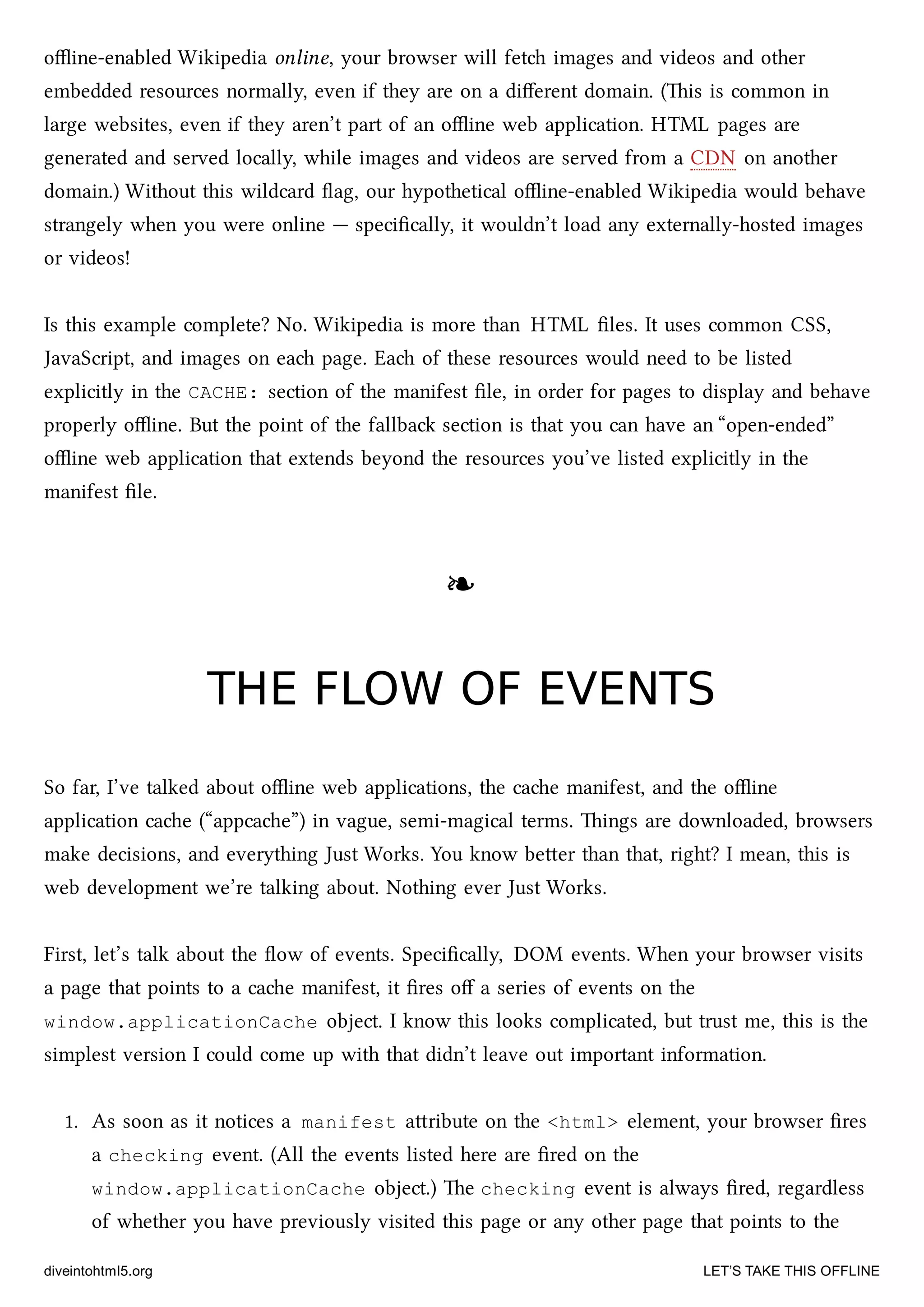 oﬄine-enabled Wikipedia online, your browser will fet images and videos and other
embedded resources normally, even if they are on a diﬀerent domain. (is is common in
large websites, even if they aren’t part of an oﬄine web application. HTML pages are
generated and served locally, while images and videos are served from a CDN on another
domain.) Without this wildcard ﬂag, our hypothetical oﬄine-enabled Wikipedia would behave
strangely when you were online — speciﬁcally, it wouldn’t load any externally-hosted images
or videos!
Is this example complete? No. Wikipedia is more than HTML ﬁles. It uses common CSS,
JavaScript, and images on ea page. Ea of these resources would need to be listed
explicitly in the CACHE: section of the manifest ﬁle, in order for pages to display and behave
properly oﬄine. But the point of the fallba section is that you can have an “open-ended”
oﬄine web application that extends beyond the resources you’ve listed explicitly in the
manifest ﬁle.
❧❧
THE FLOW OF EVENTSTHE FLOW OF EVENTS
So far, I’ve talked about oﬄine web applications, the cae manifest, and the oﬄine
application cae (“appcae”) in vague, semi-magical terms. ings are downloaded, browsers
make decisions, and everything Just Works. You know beer than that, right? I mean, this is
web development we’re talking about. Nothing ever Just Works.
First, let’s talk about the ﬂow of events. Speciﬁcally, DOM events. When your browser visits
a page that points to a cae manifest, it ﬁres oﬀ a series of events on the
window.applicationCache object. I know this looks complicated, but trust me, this is the
simplest version I could come up with that didn’t leave out important information.
1. As soon as it notices a manifest aribute on the <html> element, your browser ﬁres
a checking event. (All the events listed here are ﬁred on the
window.applicationCache object.) e checking event is always ﬁred, regardless
of whether you have previously visited this page or any other page that points to the
diveintohtml5.org LET’S TAKE THIS OFFLINE
 