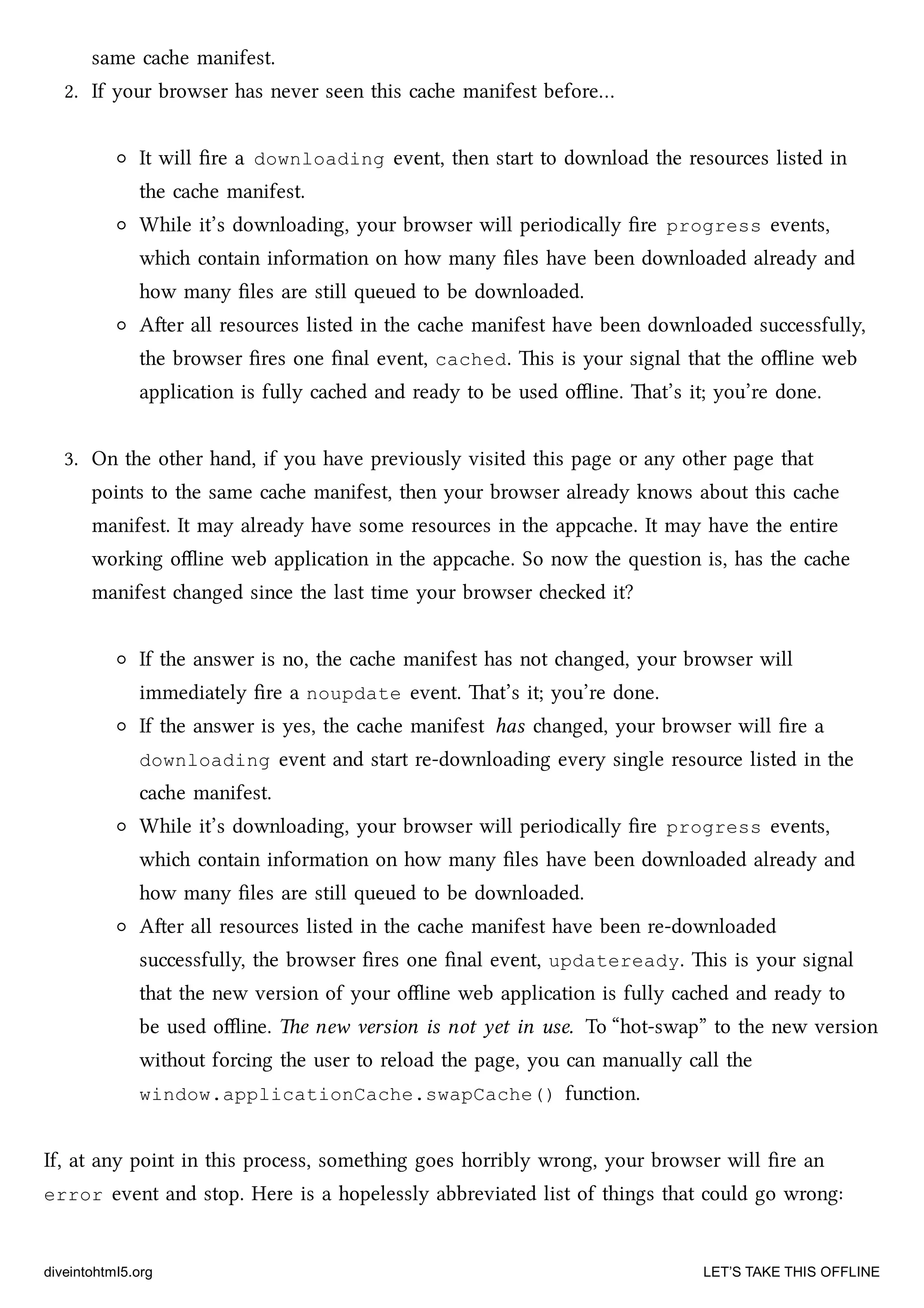same cae manifest.
2. If your browser has never seen this cae manifest before…
It will ﬁre a downloading event, then start to download the resources listed in
the cae manifest.
While it’s downloading, your browser will periodically ﬁre progress events,
whi contain information on how many ﬁles have been downloaded already and
how many ﬁles are still queued to be downloaded.
Aer all resources listed in the cae manifest have been downloaded successfully,
the browser ﬁres one ﬁnal event, cached. is is your signal that the oﬄine web
application is fully caed and ready to be used oﬄine. at’s it; you’re done.
3. On the other hand, if you have previously visited this page or any other page that
points to the same cae manifest, then your browser already knows about this cae
manifest. It may already have some resources in the appcae. It may have the entire
working oﬄine web application in the appcae. So now the question is, has the cae
manifest anged since the last time your browser eed it?
If the answer is no, the cae manifest has not anged, your browser will
immediately ﬁre a noupdate event. at’s it; you’re done.
If the answer is yes, the cae manifest has anged, your browser will ﬁre a
downloading event and start re-downloading every single resource listed in the
cae manifest.
While it’s downloading, your browser will periodically ﬁre progress events,
whi contain information on how many ﬁles have been downloaded already and
how many ﬁles are still queued to be downloaded.
Aer all resources listed in the cae manifest have been re-downloaded
successfully, the browser ﬁres one ﬁnal event, updateready. is is your signal
that the new version of your oﬄine web application is fully caed and ready to
be used oﬄine. e new version is not yet in use. To “hot-swap” to the new version
without forcing the user to reload the page, you can manually call the
window.applicationCache.swapCache() function.
If, at any point in this process, something goes horribly wrong, your browser will ﬁre an
error event and stop. Here is a hopelessly abbreviated list of things that could go wrong:
diveintohtml5.org LET’S TAKE THIS OFFLINE
 