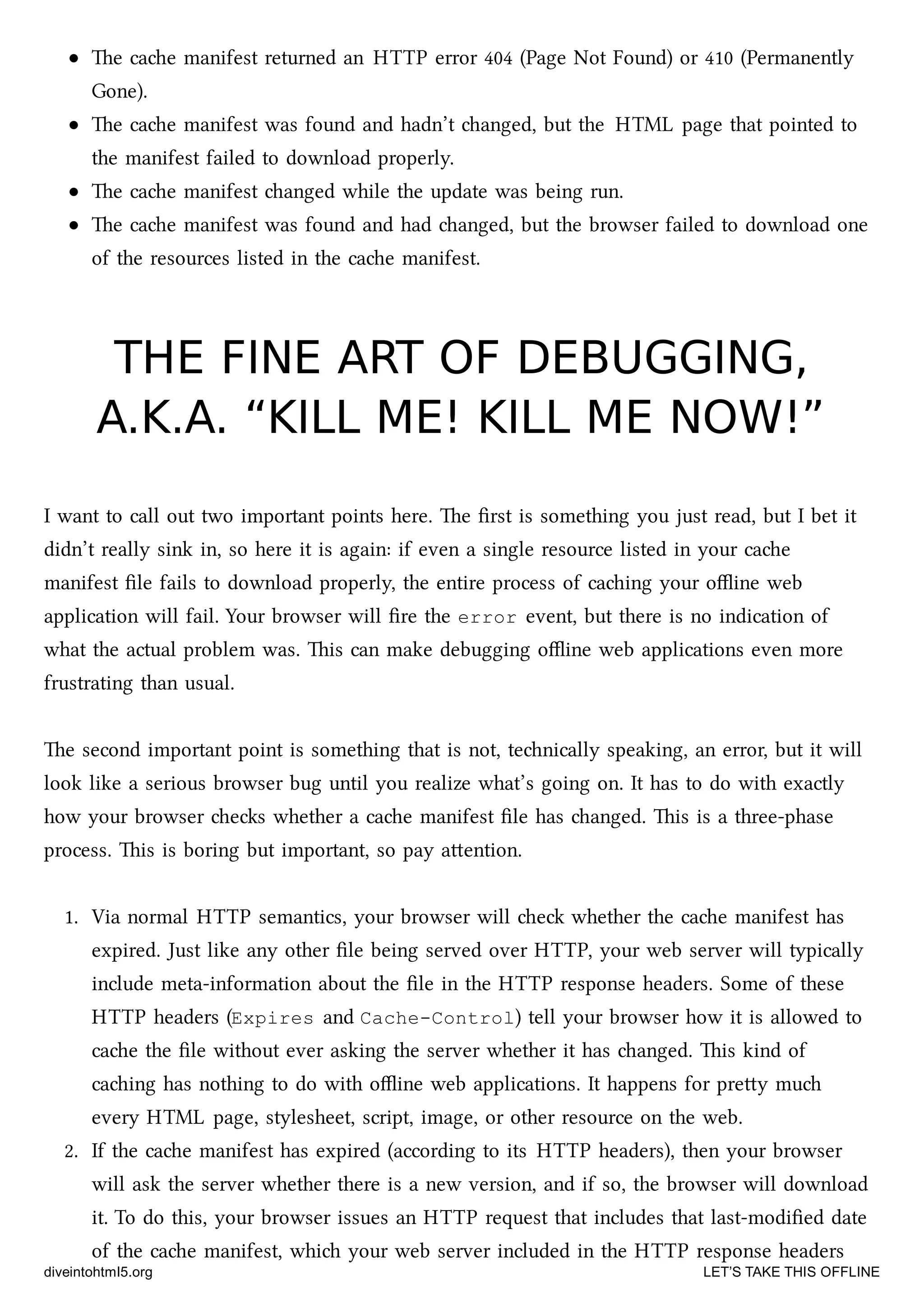 e cae manifest returned an HTTP error 404 (Page Not Found) or 410 (Permanently
Gone).
e cae manifest was found and hadn’t anged, but the HTML page that pointed to
the manifest failed to download properly.
e cae manifest anged while the update was being run.
e cae manifest was found and had anged, but the browser failed to download one
of the resources listed in the cae manifest.
THE FINE ART OF DEBUGGING,THE FINE ART OF DEBUGGING,
A.K.A. “KILL ME! KILL ME NOW!”A.K.A. “KILL ME! KILL ME NOW!”
I want to call out two important points here. e ﬁrst is something you just read, but I bet it
didn’t really sink in, so here it is again: if even a single resource listed in your cae
manifest ﬁle fails to download properly, the entire process of caing your oﬄine web
application will fail. Your browser will ﬁre the error event, but there is no indication of
what the actual problem was. is can make debugging oﬄine web applications even more
frustrating than usual.
e second important point is something that is not, tenically speaking, an error, but it will
look like a serious browser bug until you realize what’s going on. It has to do with exactly
how your browser es whether a cae manifest ﬁle has anged. is is a three-phase
process. is is boring but important, so pay aention.
1. Via normal HTTP semantics, your browser will e whether the cae manifest has
expired. Just like any other ﬁle being served over HTTP, your web server will typically
include meta-information about the ﬁle in the HTTP response headers. Some of these
HTTP headers (Expires and Cache-Control) tell your browser how it is allowed to
cae the ﬁle without ever asking the server whether it has anged. is kind of
caing has nothing to do with oﬄine web applications. It happens for prey mu
every HTML page, stylesheet, script, image, or other resource on the web.
2. If the cae manifest has expired (according to its HTTP headers), then your browser
will ask the server whether there is a new version, and if so, the browser will download
it. To do this, your browser issues an HTTP request that includes that last-modiﬁed date
of the cae manifest, whi your web server included in the HTTP response headers
diveintohtml5.org LET’S TAKE THIS OFFLINE
 