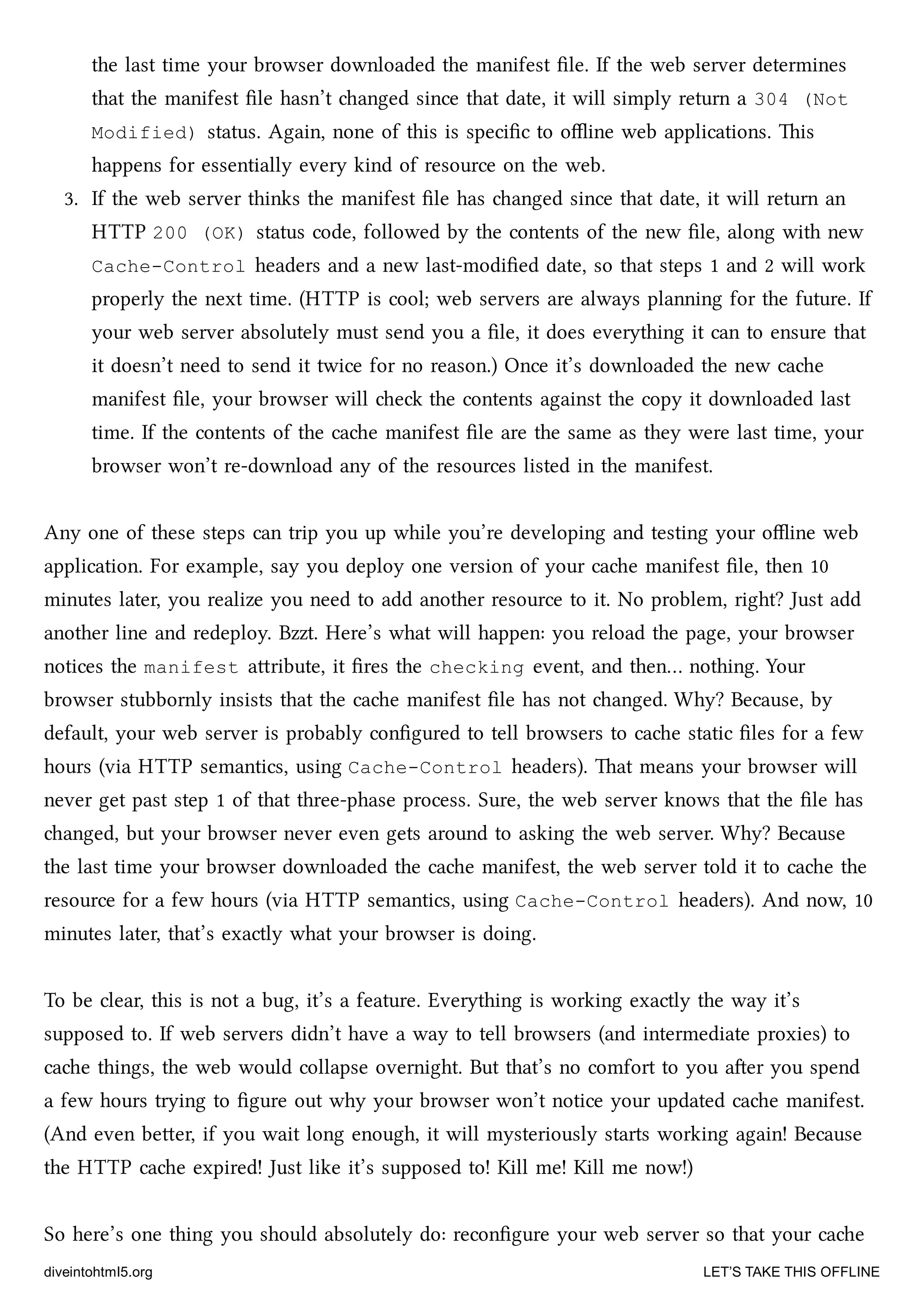 the last time your browser downloaded the manifest ﬁle. If the web server determines
that the manifest ﬁle hasn’t anged since that date, it will simply return a 304 (Not
Modified) status. Again, none of this is speciﬁc to oﬄine web applications. is
happens for essentially every kind of resource on the web.
3. If the web server thinks the manifest ﬁle has anged since that date, it will return an
HTTP 200 (OK) status code, followed by the contents of the new ﬁle, along with new
Cache-Control headers and a new last-modiﬁed date, so that steps 1 and 2 will work
properly the next time. (HTTP is cool; web servers are always planning for the future. If
your web server absolutely must send you a ﬁle, it does everything it can to ensure that
it doesn’t need to send it twice for no reason.) Once it’s downloaded the new cae
manifest ﬁle, your browser will e the contents against the copy it downloaded last
time. If the contents of the cae manifest ﬁle are the same as they were last time, your
browser won’t re-download any of the resources listed in the manifest.
Any one of these steps can trip you up while you’re developing and testing your oﬄine web
application. For example, say you deploy one version of your cae manifest ﬁle, then 10
minutes later, you realize you need to add another resource to it. No problem, right? Just add
another line and redeploy. Bzzt. Here’s what will happen: you reload the page, your browser
notices the manifest aribute, it ﬁres the checking event, and then… nothing. Your
browser stubbornly insists that the cae manifest ﬁle has not anged. Why? Because, by
default, your web server is probably conﬁgured to tell browsers to cae static ﬁles for a few
hours (via HTTP semantics, using Cache-Control headers). at means your browser will
never get past step 1 of that three-phase process. Sure, the web server knows that the ﬁle has
anged, but your browser never even gets around to asking the web server. Why? Because
the last time your browser downloaded the cae manifest, the web server told it to cae the
resource for a few hours (via HTTP semantics, using Cache-Control headers). And now, 10
minutes later, that’s exactly what your browser is doing.
To be clear, this is not a bug, it’s a feature. Everything is working exactly the way it’s
supposed to. If web servers didn’t have a way to tell browsers (and intermediate proxies) to
cae things, the web would collapse overnight. But that’s no comfort to you aer you spend
a few hours trying to ﬁgure out why your browser won’t notice your updated cae manifest.
(And even beer, if you wait long enough, it will mysteriously starts working again! Because
the HTTP cae expired! Just like it’s supposed to! Kill me! Kill me now!)
So here’s one thing you should absolutely do: reconﬁgure your web server so that your cae
diveintohtml5.org LET’S TAKE THIS OFFLINE
 