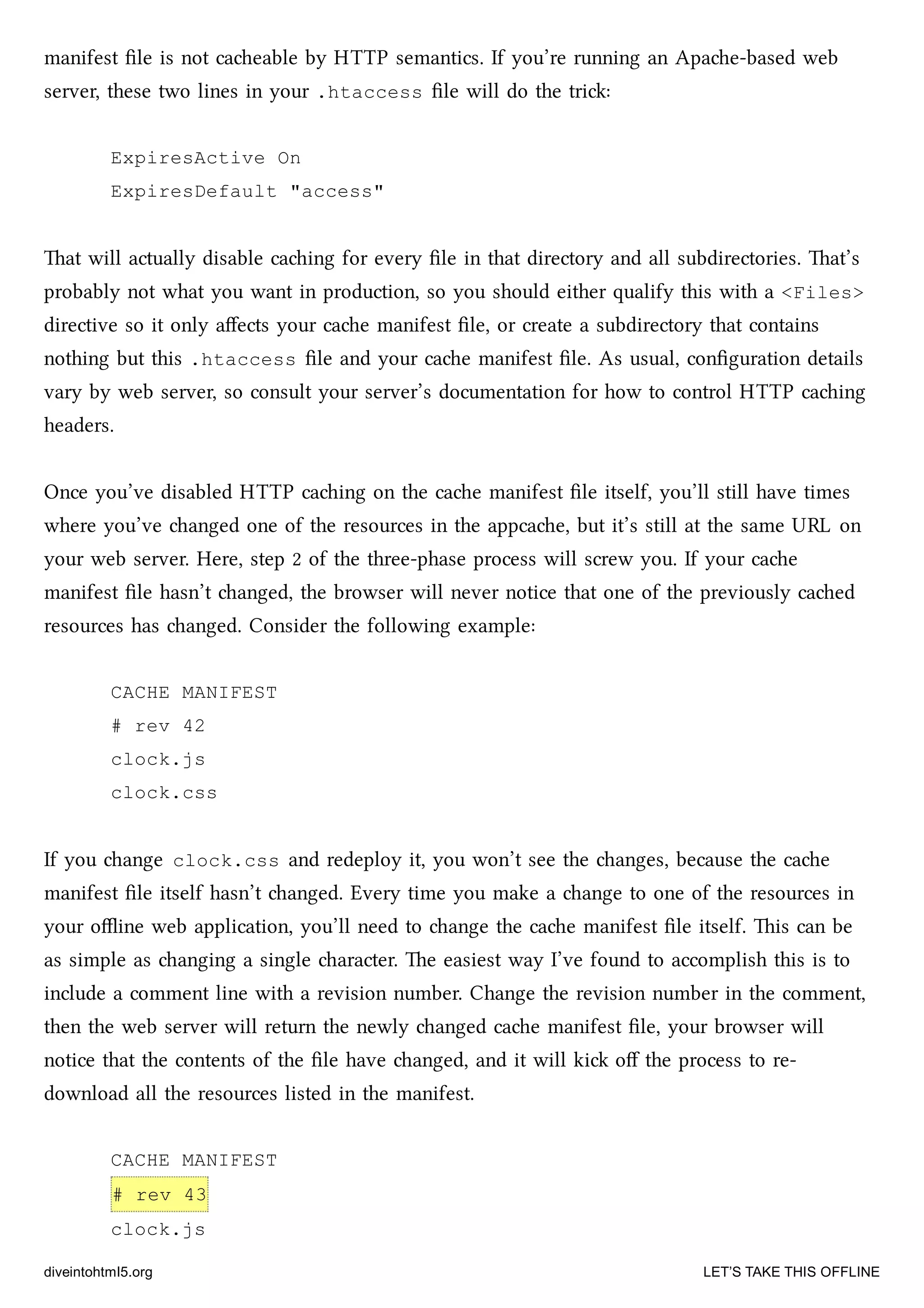 manifest ﬁle is not caeable by HTTP semantics. If you’re running an Apae-based web
server, these two lines in your .htaccess ﬁle will do the tri:
ExpiresActive On
ExpiresDefault "access"
at will actually disable caing for every ﬁle in that directory and all subdirectories. at’s
probably not what you want in production, so you should either qualify this with a <Files>
directive so it only aﬀects your cae manifest ﬁle, or create a subdirectory that contains
nothing but this .htaccess ﬁle and your cae manifest ﬁle. As usual, conﬁguration details
vary by web server, so consult your server’s documentation for how to control HTTP caing
headers.
Once you’ve disabled HTTP caing on the cae manifest ﬁle itself, you’ll still have times
where you’ve anged one of the resources in the appcae, but it’s still at the same URL on
your web server. Here, step 2 of the three-phase process will screw you. If your cae
manifest ﬁle hasn’t anged, the browser will never notice that one of the previously caed
resources has anged. Consider the following example:
CACHE MANIFEST
# rev 42
clock.js
clock.css
If you ange clock.css and redeploy it, you won’t see the anges, because the cae
manifest ﬁle itself hasn’t anged. Every time you make a ange to one of the resources in
your oﬄine web application, you’ll need to ange the cae manifest ﬁle itself. is can be
as simple as anging a single aracter. e easiest way I’ve found to accomplish this is to
include a comment line with a revision number. Change the revision number in the comment,
then the web server will return the newly anged cae manifest ﬁle, your browser will
notice that the contents of the ﬁle have anged, and it will ki oﬀ the process to re-
download all the resources listed in the manifest.
CACHE MANIFEST
# rev 43
clock.js
diveintohtml5.org LET’S TAKE THIS OFFLINE
 