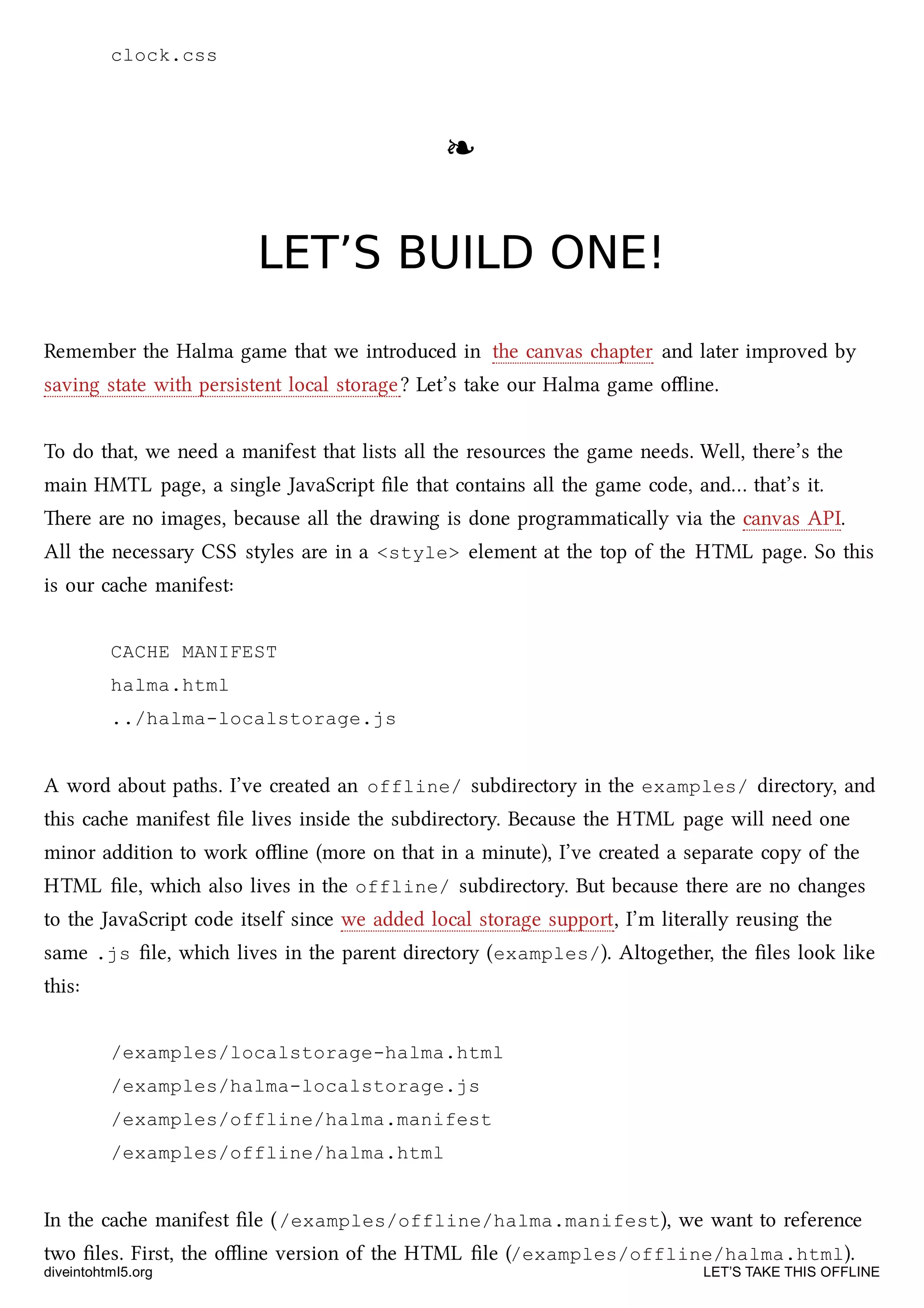 clock.css
❧❧
LET’S BUILD ONE!LET’S BUILD ONE!
Remember the Halma game that we introduced in the canvas apter and later improved by
saving state with persistent local storage? Let’s take our Halma game oﬄine.
To do that, we need a manifest that lists all the resources the game needs. Well, there’s the
main HMTL page, a single JavaScript ﬁle that contains all the game code, and… that’s it.
ere are no images, because all the drawing is done programmatically via the canvas API.
All the necessary CSS styles are in a <style> element at the top of the HTML page. So this
is our cae manifest:
CACHE MANIFEST
halma.html
../halma-localstorage.js
A word about paths. I’ve created an offline/ subdirectory in the examples/ directory, and
this cae manifest ﬁle lives inside the subdirectory. Because the HTML page will need one
minor addition to work oﬄine (more on that in a minute), I’ve created a separate copy of the
HTML ﬁle, whi also lives in the offline/ subdirectory. But because there are no anges
to the JavaScript code itself since we added local storage support, I’m literally reusing the
same .js ﬁle, whi lives in the parent directory (examples/). Altogether, the ﬁles look like
this:
/examples/localstorage-halma.html
/examples/halma-localstorage.js
/examples/offline/halma.manifest
/examples/offline/halma.html
In the cae manifest ﬁle (/examples/offline/halma.manifest), we want to reference
two ﬁles. First, the oﬄine version of the HTML ﬁle (/examples/offline/halma.html).
diveintohtml5.org LET’S TAKE THIS OFFLINE
 