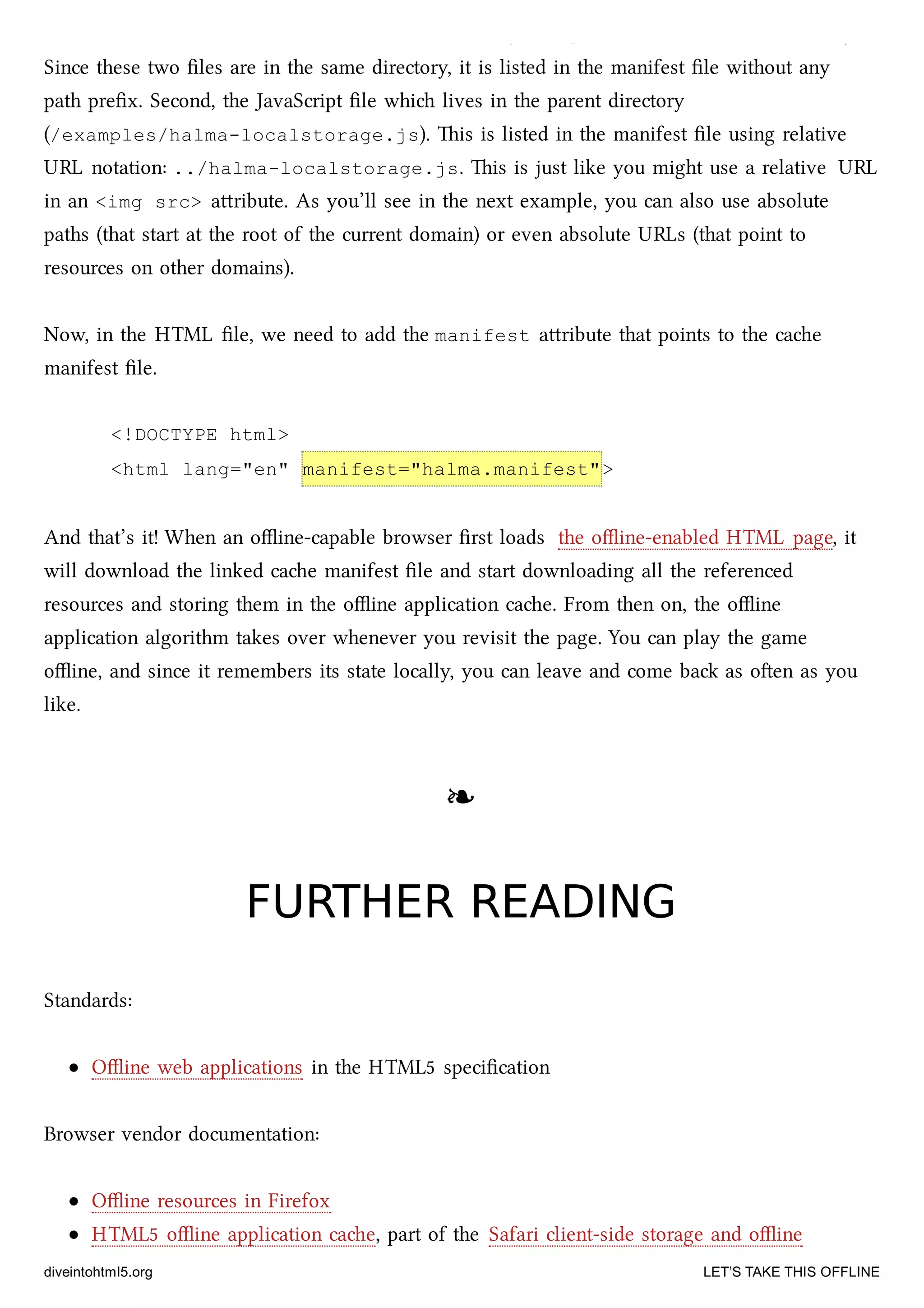 two ﬁles. First, the oﬄine version of the HTML ﬁle (/examples/offline/halma.html).
Since these two ﬁles are in the same directory, it is listed in the manifest ﬁle without any
path preﬁx. Second, the JavaScript ﬁle whi lives in the parent directory
(/examples/halma-localstorage.js). is is listed in the manifest ﬁle using relative
URL notation: ../halma-localstorage.js. is is just like you might use a relative URL
in an <img src> aribute. As you’ll see in the next example, you can also use absolute
paths (that start at the root of the current domain) or even absolute URLs (that point to
resources on other domains).
Now, in the HTML ﬁle, we need to add the manifest aribute that points to the cae
manifest ﬁle.
<!DOCTYPE html>
<html lang="en" manifest="halma.manifest">
And that’s it! When an oﬄine-capable browser ﬁrst loads the oﬄine-enabled HTML page, it
will download the linked cae manifest ﬁle and start downloading all the referenced
resources and storing them in the oﬄine application cae. From then on, the oﬄine
application algorithm takes over whenever you revisit the page. You can play the game
oﬄine, and since it remembers its state locally, you can leave and come ba as oen as you
like.
❧❧
FURTHER READINGFURTHER READING
Standards:
Oﬄine web applications in the HTML5 speciﬁcation
Browser vendor documentation:
Oﬄine resources in Firefox
HTML5 oﬄine application cae, part of the Safari client-side storage and oﬄine
diveintohtml5.org LET’S TAKE THIS OFFLINE
 
