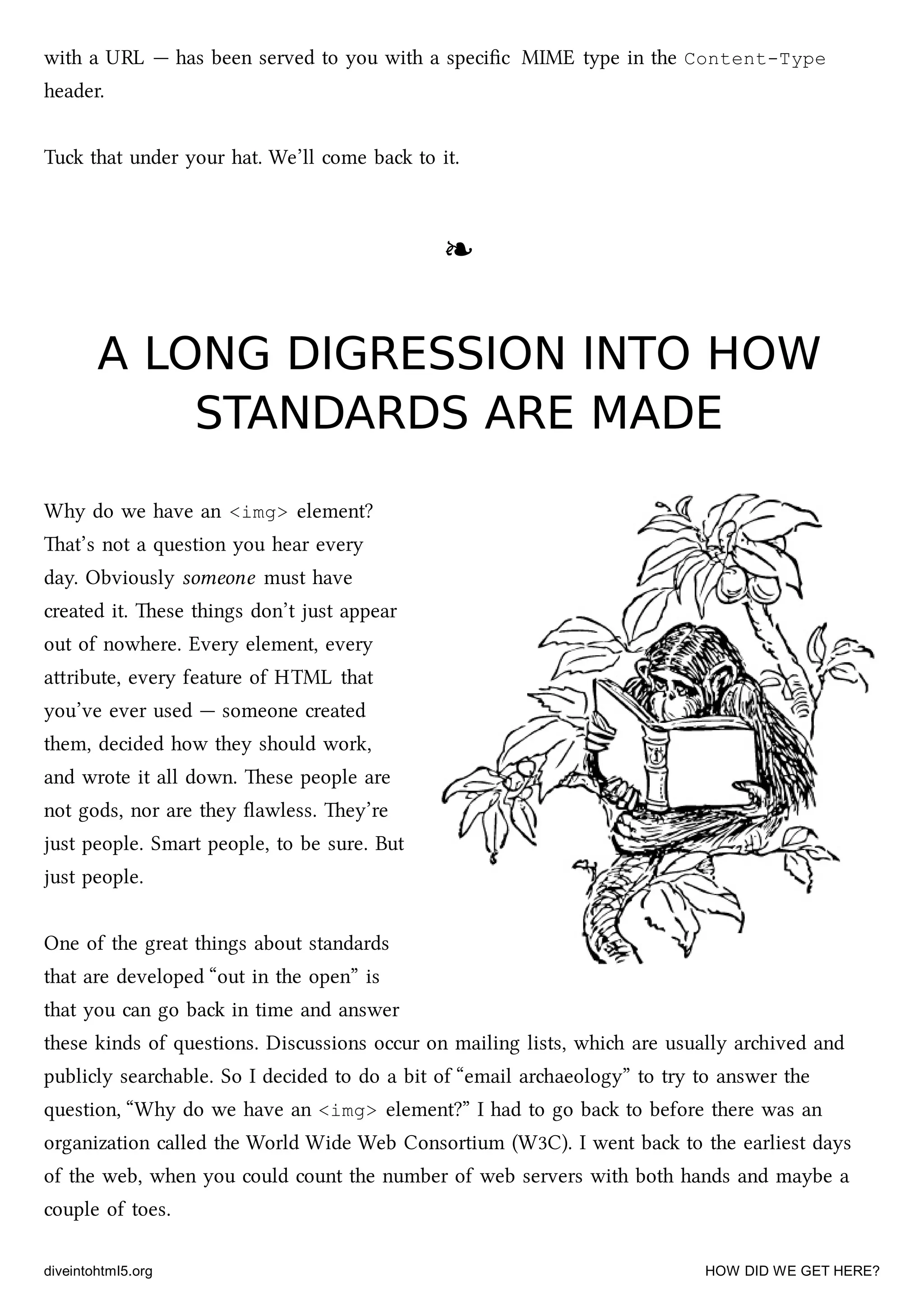 with a URL — has been served to you with a speciﬁc MIME type in the Content-Type
header.
Tu that under your hat. We’ll come ba to it.
❧❧
A LONG DIGRESSION INTO HOWA LONG DIGRESSION INTO HOW
STANDARDS ARE MADESTANDARDS ARE MADE
Why do we have an <img> element?
at’s not a question you hear every
day. Obviously someone must have
created it. ese things don’t just appear
out of nowhere. Every element, every
aribute, every feature of HTML that
you’ve ever used — someone created
them, decided how they should work,
and wrote it all down. ese people are
not gods, nor are they ﬂawless. ey’re
just people. Smart people, to be sure. But
just people.
One of the great things about standards
that are developed “out in the open” is
that you can go ba in time and answer
these kinds of questions. Discussions occur on mailing lists, whi are usually arived and
publicly searable. So I decided to do a bit of “email araeology” to try to answer the
question, “Why do we have an <img> element?” I had to go ba to before there was an
organization called the World Wide Web Consortium (W3C). I went ba to the earliest days
of the web, when you could count the number of web servers with both hands and maybe a
couple of toes.
diveintohtml5.org HOW DID WE GET HERE?
 