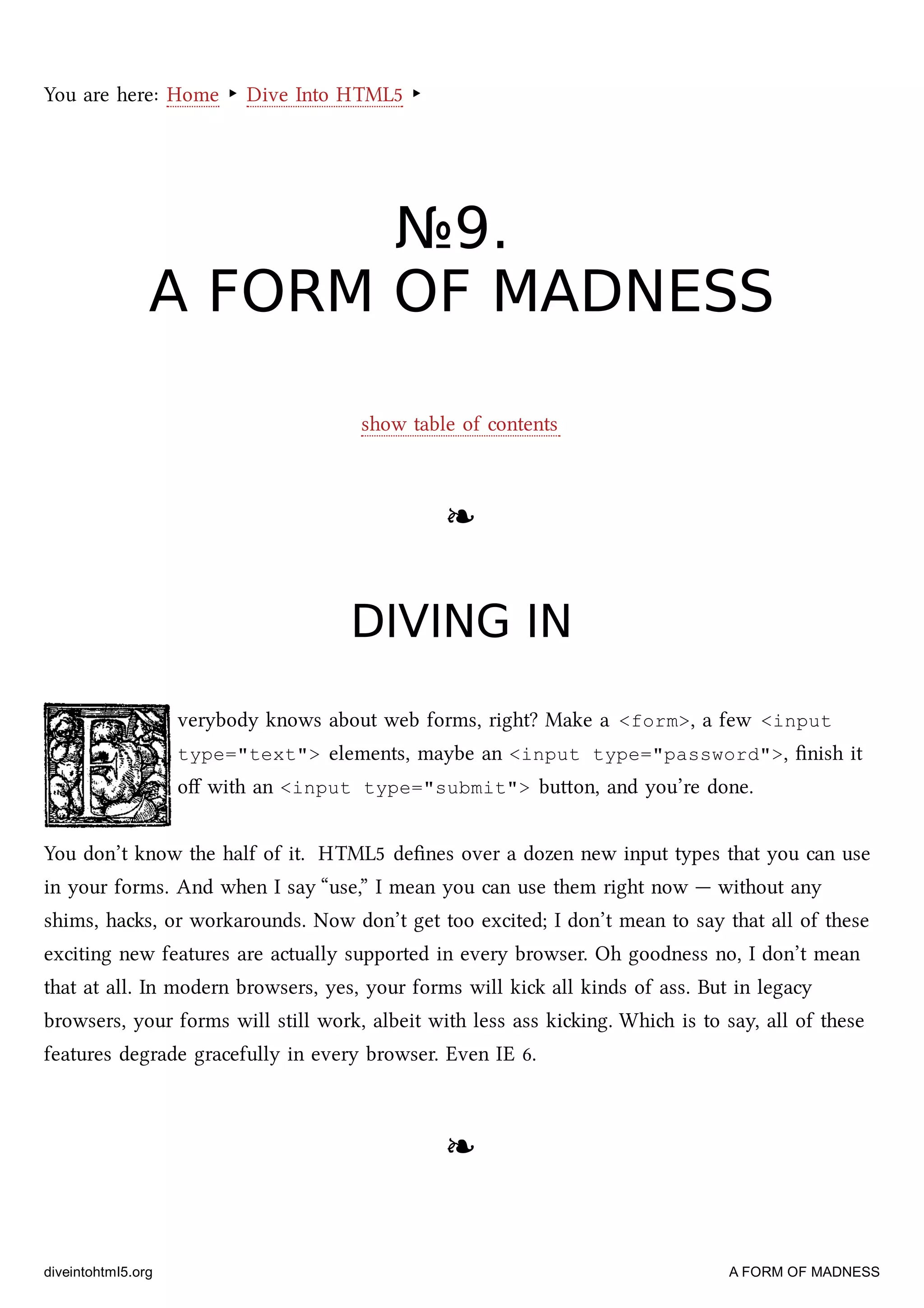 You are here: Home ‣ Dive Into HTML5 ‣
№№99..
A FORM OF MADNESSA FORM OF MADNESS
show table of contents
❧❧
DIVING INDIVING IN
verybody knows about web forms, right? Make a <form>, a few <input
type="text"> elements, maybe an <input type="password">, ﬁnish it
oﬀ with an <input type="submit"> buon, and you’re done.
You don’t know the half of it. HTML5 deﬁnes over a dozen new input types that you can use
in your forms. And when I say “use,” I mean you can use them right now — without any
shims, has, or workarounds. Now don’t get too excited; I don’t mean to say that all of these
exciting new features are actually supported in every browser. Oh goodness no, I don’t mean
that at all. In modern browsers, yes, your forms will ki all kinds of ass. But in legacy
browsers, your forms will still work, albeit with less ass kiing. Whi is to say, all of these
features degrade gracefully in every browser. Even IE 6.
❧❧
diveintohtml5.org A FORM OF MADNESS
 