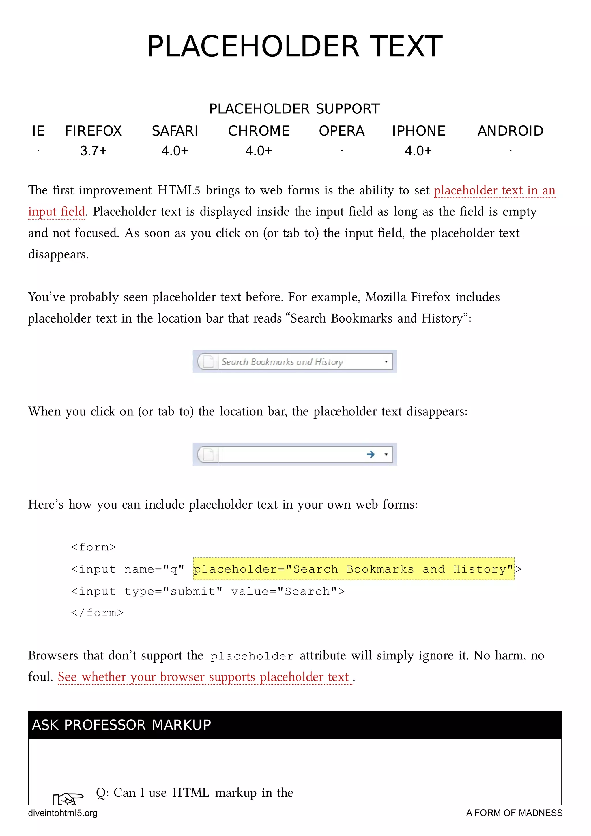 ☞
PLACEHOLDER TEXTPLACEHOLDER TEXT
PLACEHOLDER SUPPORTPLACEHOLDER SUPPORT
IEIE FIREFOXFIREFOX SAFARISAFARI CHROMECHROME OPERAOPERA IPHONEIPHONE ANDROIDANDROID
· 3.7+ 4.0+ 4.0+ · 4.0+ ·
e ﬁrst improvement HTML5 brings to web forms is the ability to set placeholder text in an
input ﬁeld. Placeholder text is displayed inside the input ﬁeld as long as the ﬁeld is empty
and not focused. As soon as you cli on (or tab to) the input ﬁeld, the placeholder text
disappears.
You’ve probably seen placeholder text before. For example, Mozilla Firefox includes
placeholder text in the location bar that reads “Sear Bookmarks and History”:
When you cli on (or tab to) the location bar, the placeholder text disappears:
Here’s how you can include placeholder text in your own web forms:
<form>
<input name="q" placeholder="Search Bookmarks and History">
<input type="submit" value="Search">
</form>
Browsers that don’t support the placeholder aribute will simply ignore it. No harm, no
foul. See whether your browser supports placeholder text .
ASK PROFESSOR MARKUPASK PROFESSOR MARKUP
Q: Can I use HTML markup in the
diveintohtml5.org A FORM OF MADNESS
 