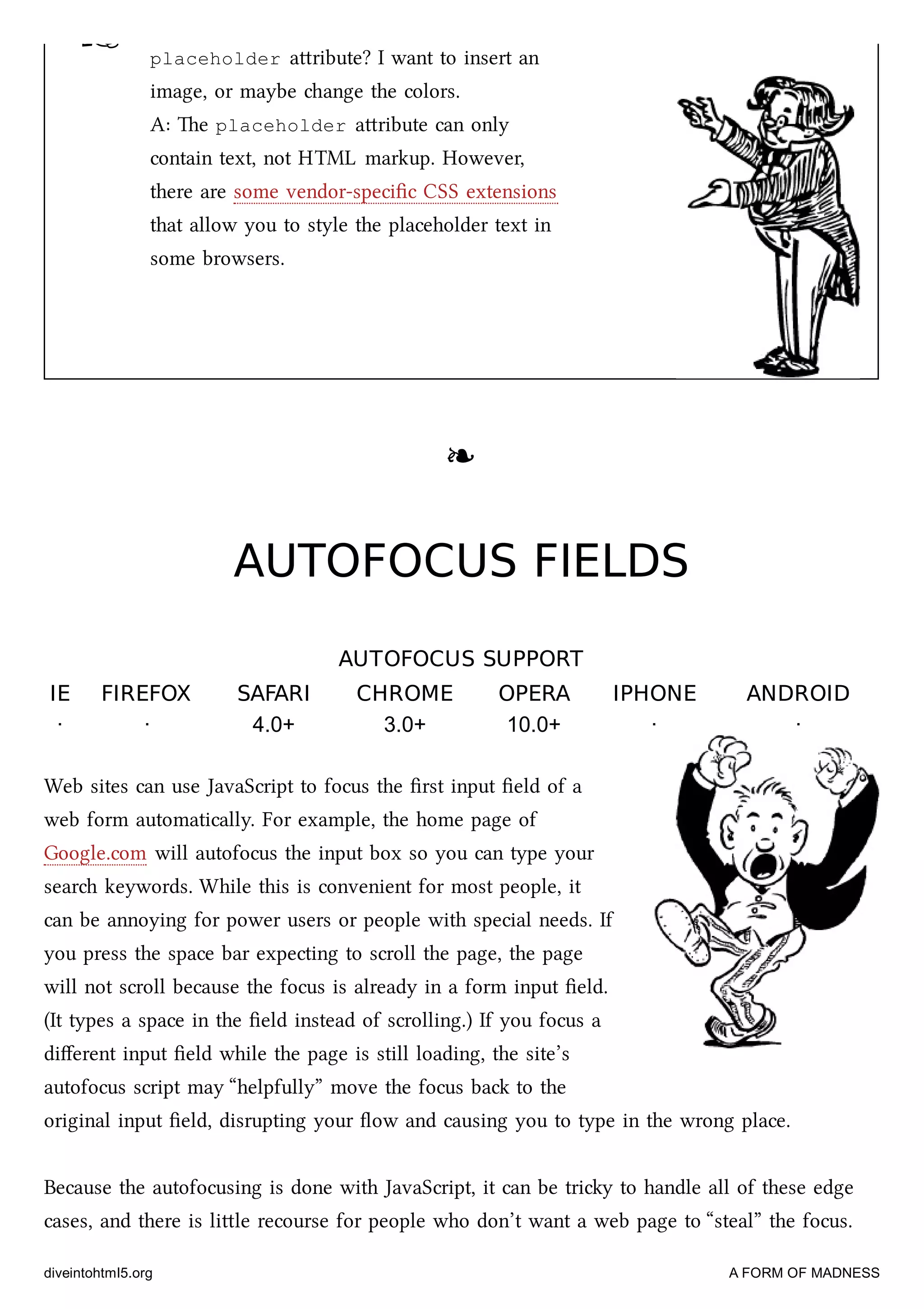 ☞ placeholder aribute? I want to insert an
image, or maybe ange the colors.
A: e placeholder aribute can only
contain text, not HTML markup. However,
there are some vendor-speciﬁc CSS extensions
that allow you to style the placeholder text in
some browsers.
❧❧
AUTOFOCUS FIELDSAUTOFOCUS FIELDS
AUTOFOCUS SUPPORTAUTOFOCUS SUPPORT
IEIE FIREFOXFIREFOX SAFARISAFARI CHROMECHROME OPERAOPERA IPHONEIPHONE ANDROIDANDROID
· · 4.0+ 3.0+ 10.0+ · ·
Web sites can use JavaScript to focus the ﬁrst input ﬁeld of a
web form automatically. For example, the home page of
Google.com will autofocus the input box so you can type your
sear keywords. While this is convenient for most people, it
can be annoying for power users or people with special needs. If
you press the space bar expecting to scroll the page, the page
will not scroll because the focus is already in a form input ﬁeld.
(It types a space in the ﬁeld instead of scrolling.) If you focus a
diﬀerent input ﬁeld while the page is still loading, the site’s
autofocus script may “helpfully” move the focus ba to the
original input ﬁeld, disrupting your ﬂow and causing you to type in the wrong place.
Because the autofocusing is done with JavaScript, it can be triy to handle all of these edge
cases, and there is lile recourse for people who don’t want a web page to “steal” the focus.
diveintohtml5.org A FORM OF MADNESS
 