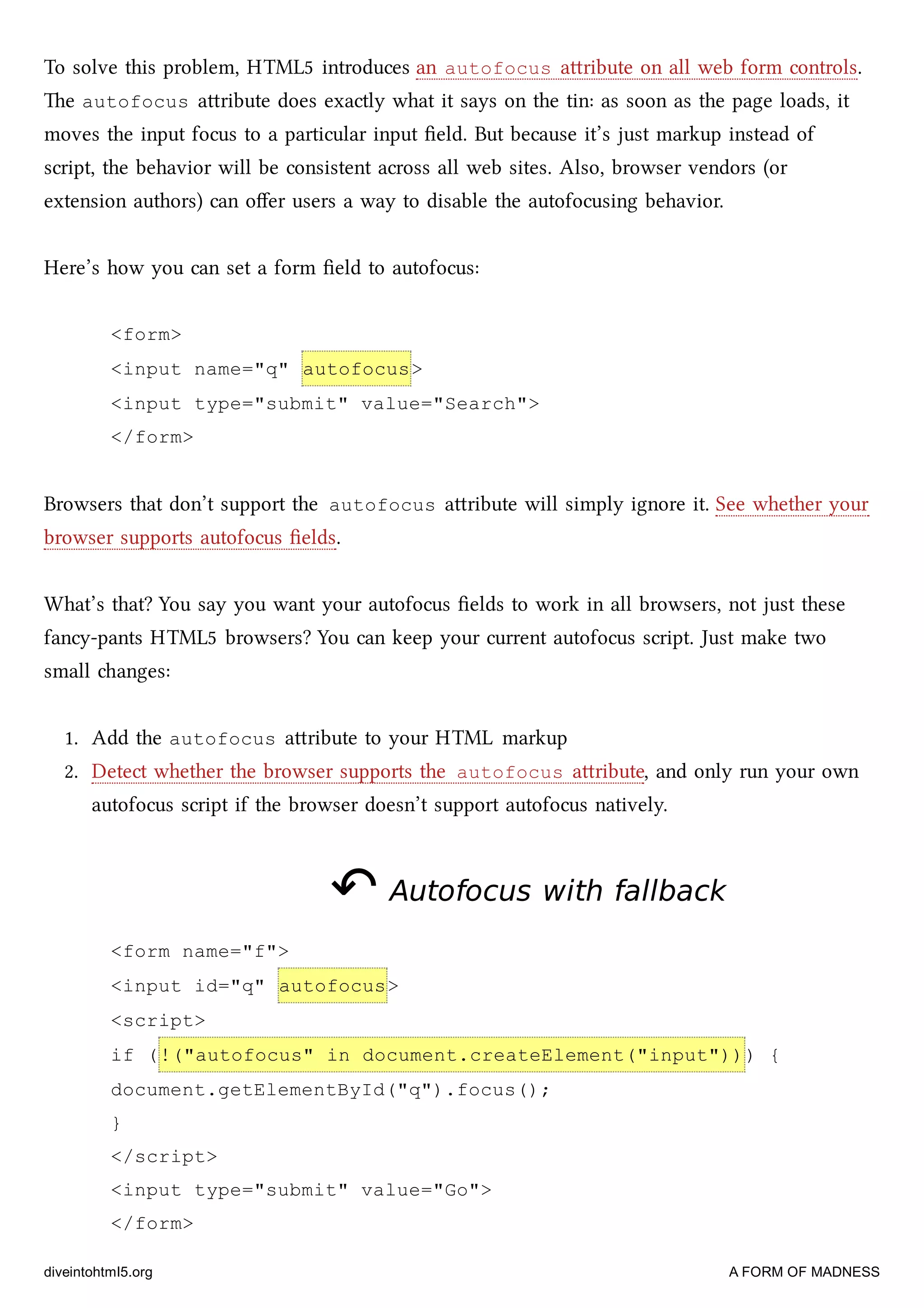 To solve this problem, HTML5 introduces an autofocus aribute on all web form controls.
e autofocus aribute does exactly what it says on the tin: as soon as the page loads, it
moves the input focus to a particular input ﬁeld. But because it’s just markup instead of
script, the behavior will be consistent across all web sites. Also, browser vendors (or
extension authors) can oﬀer users a way to disable the autofocusing behavior.
Here’s how you can set a form ﬁeld to autofocus:
<form>
<input name="q" autofocus>
<input type="submit" value="Search">
</form>
Browsers that don’t support the autofocus aribute will simply ignore it. See whether your
browser supports autofocus ﬁelds.
What’s that? You say you want your autofocus ﬁelds to work in all browsers, not just these
fancy-pants HTML5 browsers? You can keep your current autofocus script. Just make two
small anges:
1. Add the autofocus aribute to your HTML markup
2. Detect whether the browser supports the autofocus aribute, and only run your own
autofocus script if the browser doesn’t support autofocus natively.
↶↶ Autofocus with fallbackAutofocus with fallback
<form name="f">
<input id="q" autofocus>
<script>
if (!("autofocus" in document.createElement("input"))) {
document.getElementById("q").focus();
}
</script>
<input type="submit" value="Go">
</form>
diveintohtml5.org A FORM OF MADNESS
 