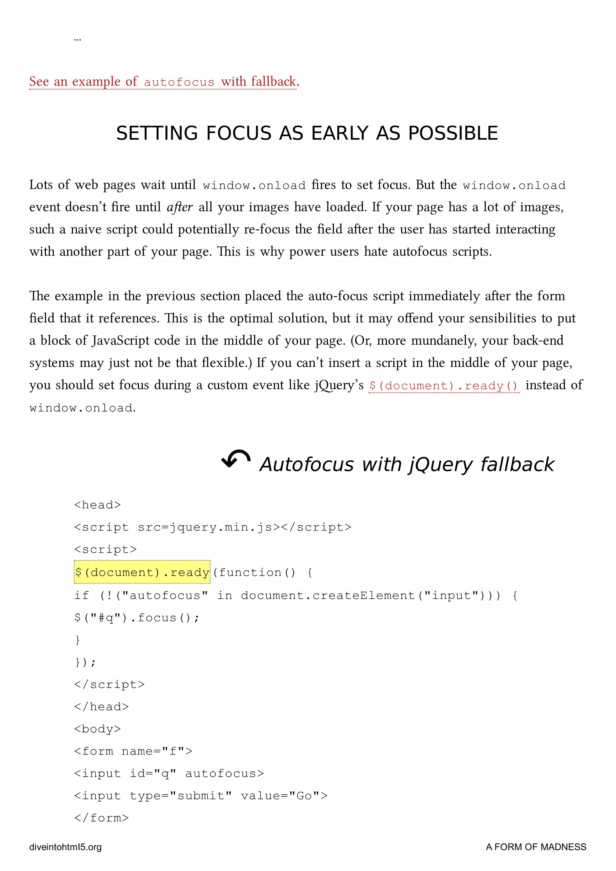 …
See an example of autofocus with fallba.
SETTING FOCUS AS EARLY AS POSSIBLESETTING FOCUS AS EARLY AS POSSIBLE
Lots of web pages wait until window.onload ﬁres to set focus. But the window.onload
event doesn’t ﬁre until aer all your images have loaded. If your page has a lot of images,
su a naive script could potentially re-focus the ﬁeld aer the user has started interacting
with another part of your page. is is why power users hate autofocus scripts.
e example in the previous section placed the auto-focus script immediately aer the form
ﬁeld that it references. is is the optimal solution, but it may oﬀend your sensibilities to put
a blo of JavaScript code in the middle of your page. (Or, more mundanely, your ba-end
systems may just not be that ﬂexible.) If you can’t insert a script in the middle of your page,
you should set focus during a custom event like jery’s $(document).ready() instead of
window.onload.
↶↶ Autofocus with jQuery fallbackAutofocus with jQuery fallback
<head>
<script src=jquery.min.js></script>
<script>
$(document).ready(function() {
if (!("autofocus" in document.createElement("input"))) {
$("#q").focus();
}
});
</script>
</head>
<body>
<form name="f">
<input id="q" autofocus>
<input type="submit" value="Go">
</form>
diveintohtml5.org A FORM OF MADNESS
 