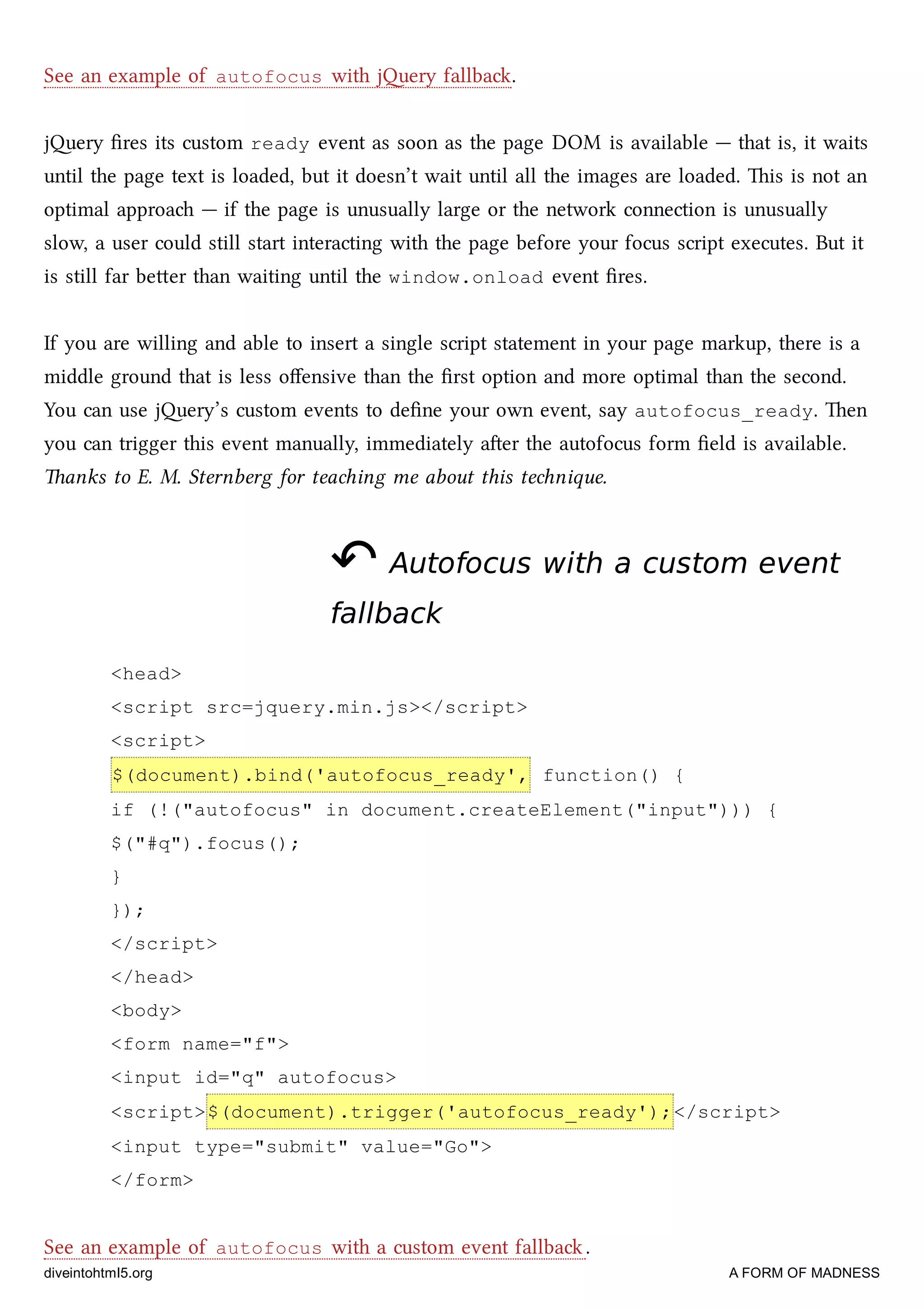 See an example of autofocus with jery fallba.
jery ﬁres its custom ready event as soon as the page DOM is available — that is, it waits
until the page text is loaded, but it doesn’t wait until all the images are loaded. is is not an
optimal approa — if the page is unusually large or the network connection is unusually
slow, a user could still start interacting with the page before your focus script executes. But it
is still far beer than waiting until the window.onload event ﬁres.
If you are willing and able to insert a single script statement in your page markup, there is a
middle ground that is less oﬀensive than the ﬁrst option and more optimal than the second.
You can use jery’s custom events to deﬁne your own event, say autofocus_ready. en
you can trigger this event manually, immediately aer the autofocus form ﬁeld is available.
anks to E. M. Sternberg for teaing me about this tenique.
↶↶ Autofocus with a custom eventAutofocus with a custom event
fallbackfallback
<head>
<script src=jquery.min.js></script>
<script>
$(document).bind('autofocus_ready', function() {
if (!("autofocus" in document.createElement("input"))) {
$("#q").focus();
}
});
</script>
</head>
<body>
<form name="f">
<input id="q" autofocus>
<script>$(document).trigger('autofocus_ready');</script>
<input type="submit" value="Go">
</form>
See an example of autofocus with a custom event fallba .
diveintohtml5.org A FORM OF MADNESS
 
