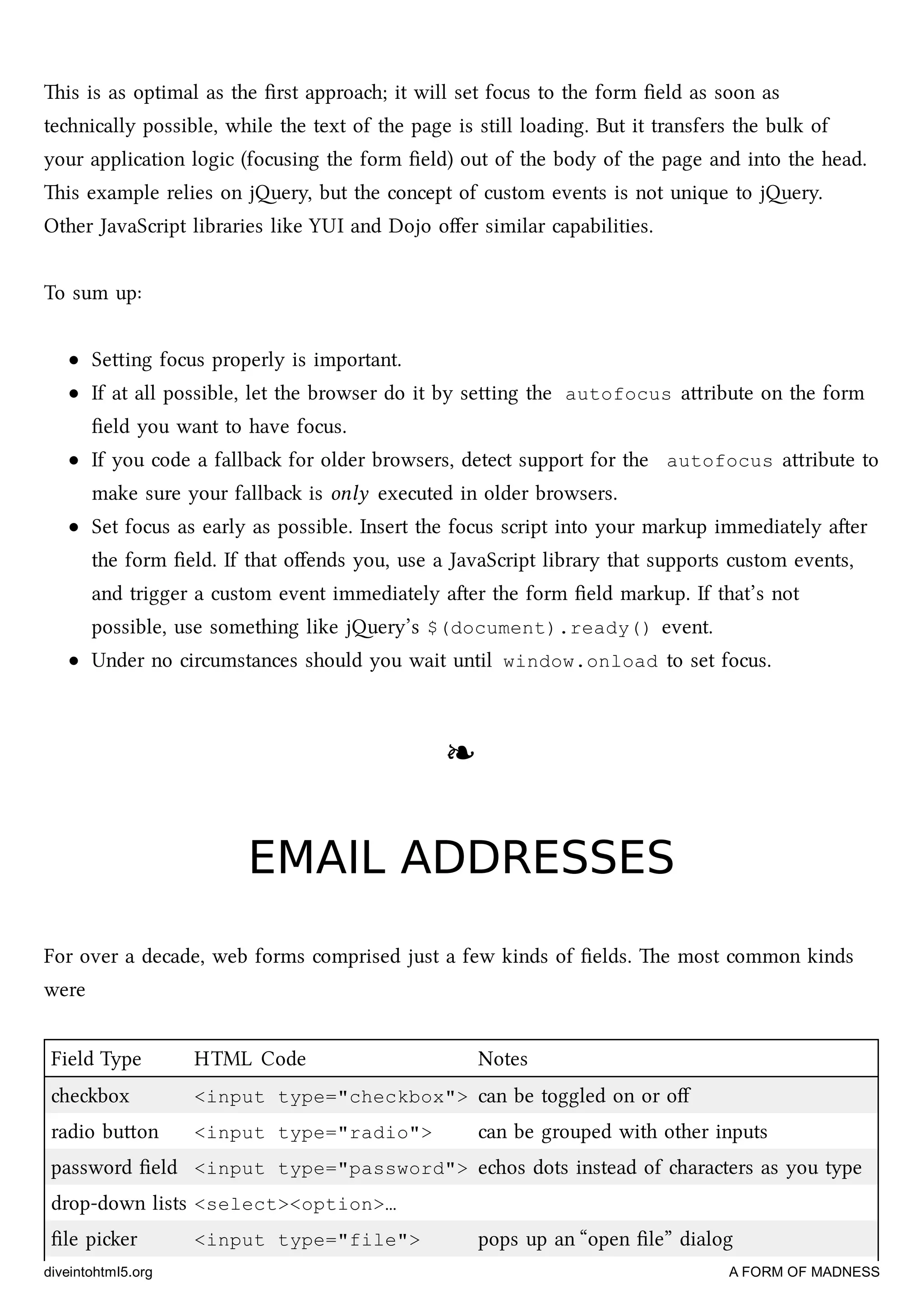 is is as optimal as the ﬁrst approa; it will set focus to the form ﬁeld as soon as
tenically possible, while the text of the page is still loading. But it transfers the bulk of
your application logic (focusing the form ﬁeld) out of the body of the page and into the head.
is example relies on jery, but the concept of custom events is not unique to jery.
Other JavaScript libraries like YUI and Dojo oﬀer similar capabilities.
To sum up:
Seing focus properly is important.
If at all possible, let the browser do it by seing the autofocus aribute on the form
ﬁeld you want to have focus.
If you code a fallba for older browsers, detect support for the autofocus aribute to
make sure your fallba is only executed in older browsers.
Set focus as early as possible. Insert the focus script into your markup immediately aer
the form ﬁeld. If that oﬀends you, use a JavaScript library that supports custom events,
and trigger a custom event immediately aer the form ﬁeld markup. If that’s not
possible, use something like jery’s $(document).ready() event.
Under no circumstances should you wait until window.onload to set focus.
❧❧
EMAIL ADDRESSESEMAIL ADDRESSES
For over a decade, web forms comprised just a few kinds of ﬁelds. e most common kinds
were
Field Type HTML Code Notes
ebox <input type="checkbox"> can be toggled on or oﬀ
radio buon <input type="radio"> can be grouped with other inputs
password ﬁeld <input type="password"> eos dots instead of aracters as you type
drop-down lists <select><option>…
ﬁle pier <input type="file"> pops up an “open ﬁle” dialog
diveintohtml5.org A FORM OF MADNESS
 