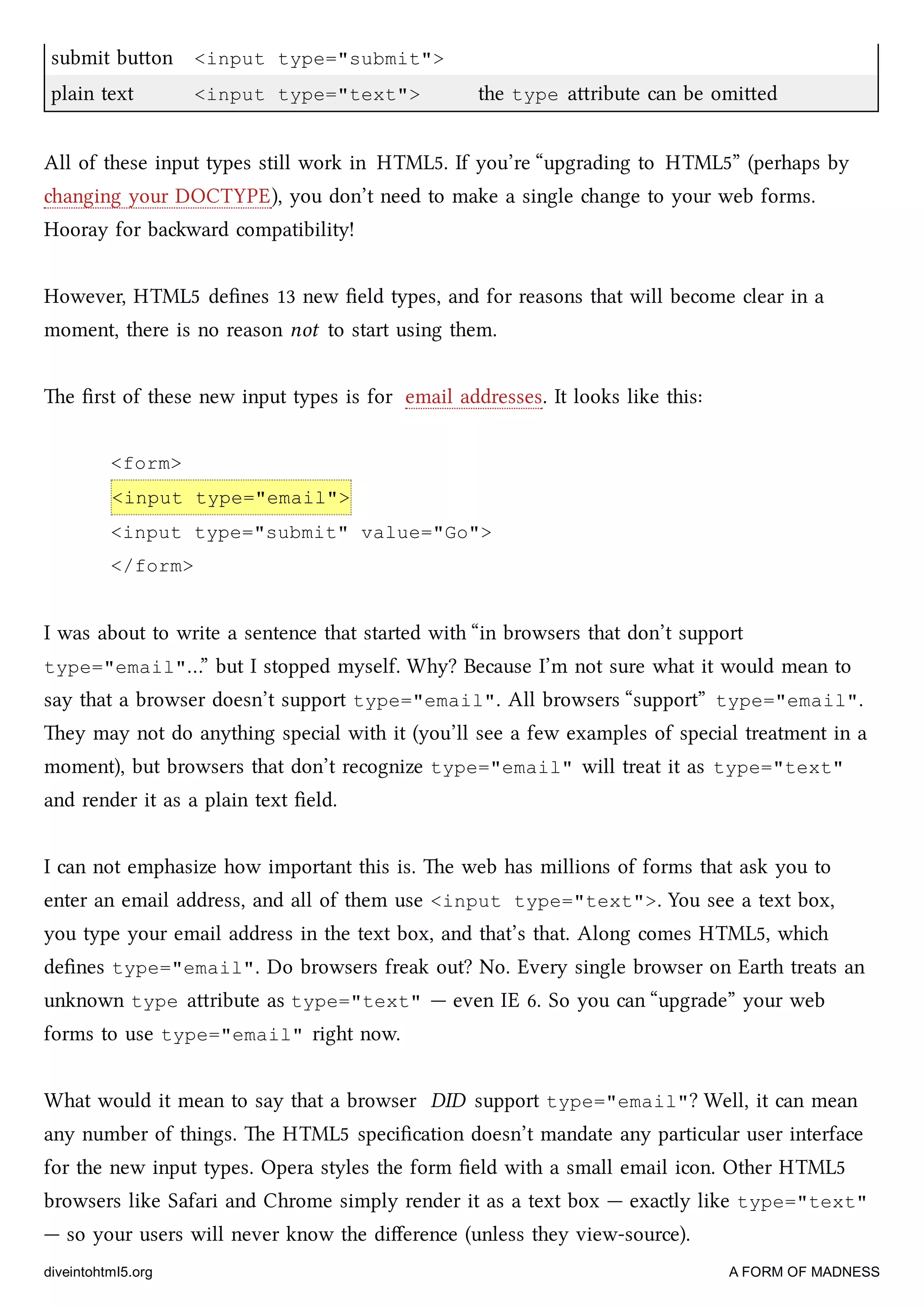 submit buon <input type="submit">
plain text <input type="text"> the type aribute can be omied
All of these input types still work in HTML5. If you’re “upgrading to HTML5” (perhaps by
anging your DOCTYPE), you don’t need to make a single ange to your web forms.
Hooray for baward compatibility!
However, HTML5 deﬁnes 13 new ﬁeld types, and for reasons that will become clear in a
moment, there is no reason not to start using them.
e ﬁrst of these new input types is for email addresses. It looks like this:
<form>
<input type="email">
<input type="submit" value="Go">
</form>
I was about to write a sentence that started with “in browsers that don’t support
type="email"…” but I stopped myself. Why? Because I’m not sure what it would mean to
say that a browser doesn’t support type="email". All browsers “support” type="email".
ey may not do anything special with it (you’ll see a few examples of special treatment in a
moment), but browsers that don’t recognize type="email" will treat it as type="text"
and render it as a plain text ﬁeld.
I can not emphasize how important this is. e web has millions of forms that ask you to
enter an email address, and all of them use <input type="text">. You see a text box,
you type your email address in the text box, and that’s that. Along comes HTML5, whi
deﬁnes type="email". Do browsers freak out? No. Every single browser on Earth treats an
unknown type aribute as type="text" — even IE 6. So you can “upgrade” your web
forms to use type="email" right now.
What would it mean to say that a browser DID support type="email"? Well, it can mean
any number of things. e HTML5 speciﬁcation doesn’t mandate any particular user interface
for the new input types. Opera styles the form ﬁeld with a small email icon. Other HTML5
browsers like Safari and Chrome simply render it as a text box — exactly like type="text"
— so your users will never know the diﬀerence (unless they view-source).
diveintohtml5.org A FORM OF MADNESS
 