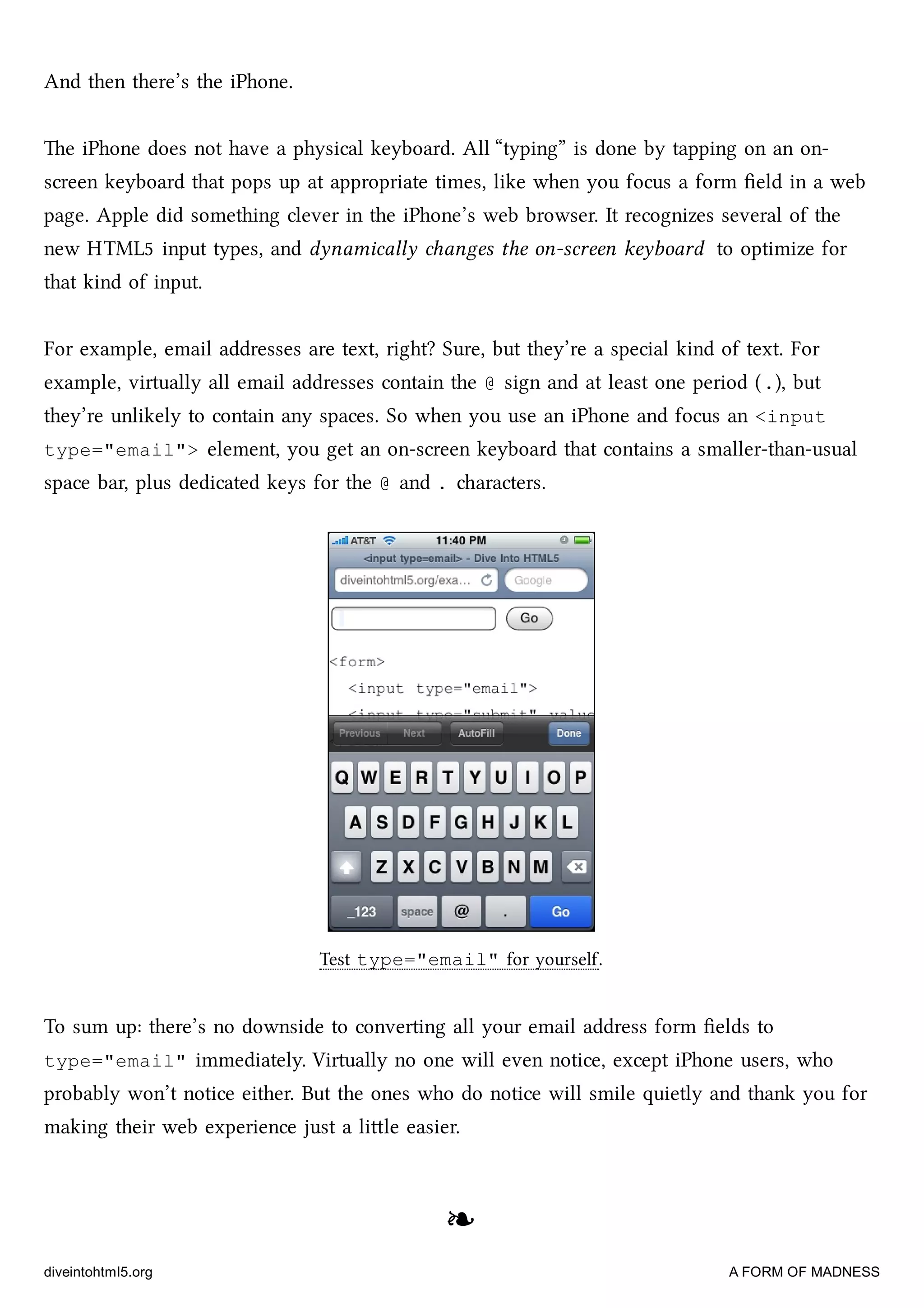 And then there’s the iPhone.
e iPhone does not have a physical keyboard. All “typing” is done by tapping on an on-
screen keyboard that pops up at appropriate times, like when you focus a form ﬁeld in a web
page. Apple did something clever in the iPhone’s web browser. It recognizes several of the
new HTML5 input types, and dynamically anges the on-screen keyboard to optimize for
that kind of input.
For example, email addresses are text, right? Sure, but they’re a special kind of text. For
example, virtually all email addresses contain the @ sign and at least one period (.), but
they’re unlikely to contain any spaces. So when you use an iPhone and focus an <input
type="email"> element, you get an on-screen keyboard that contains a smaller-than-usual
space bar, plus dedicated keys for the @ and . aracters.
Test type="email" for yourself.
To sum up: there’s no downside to converting all your email address form ﬁelds to
type="email" immediately. Virtually no one will even notice, except iPhone users, who
probably won’t notice either. But the ones who do notice will smile quietly and thank you for
making their web experience just a lile easier.
❧❧
diveintohtml5.org A FORM OF MADNESS
 