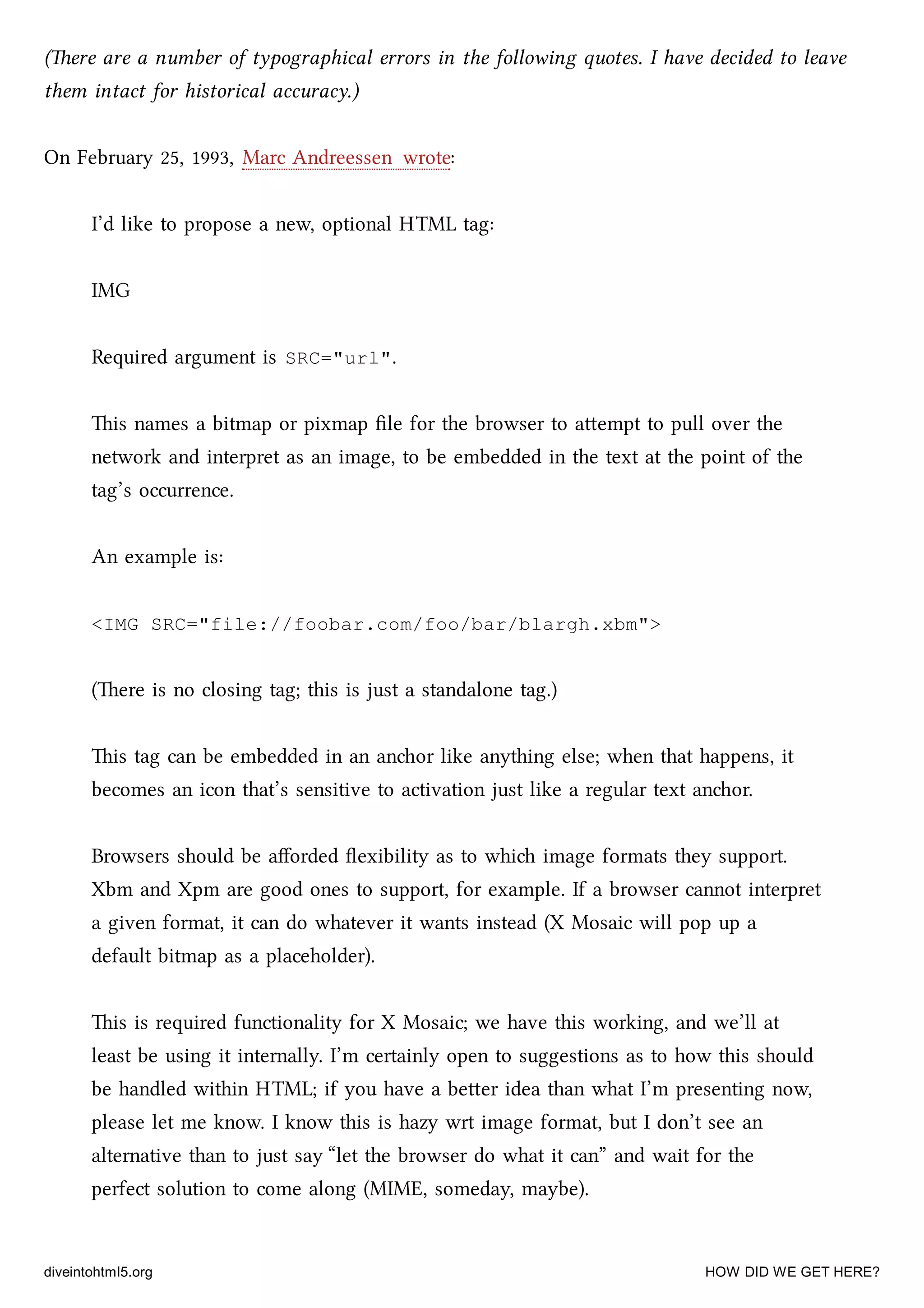 (ere are a number of typographical errors in the following quotes. I have decided to leave
them intact for historical accuracy.)
On February 25, 1993, Marc Andreessen wrote:
I’d like to propose a new, optional HTML tag:
IMG
Required argument is SRC="url".
is names a bitmap or pixmap ﬁle for the browser to aempt to pull over the
network and interpret as an image, to be embedded in the text at the point of the
tag’s occurrence.
An example is:
<IMG SRC="file://foobar.com/foo/bar/blargh.xbm">
(ere is no closing tag; this is just a standalone tag.)
is tag can be embedded in an anor like anything else; when that happens, it
becomes an icon that’s sensitive to activation just like a regular text anor.
Browsers should be aﬀorded ﬂexibility as to whi image formats they support.
Xbm and Xpm are good ones to support, for example. If a browser cannot interpret
a given format, it can do whatever it wants instead (X Mosaic will pop up a
default bitmap as a placeholder).
is is required functionality for X Mosaic; we have this working, and we’ll at
least be using it internally. I’m certainly open to suggestions as to how this should
be handled within HTML; if you have a beer idea than what I’m presenting now,
please let me know. I know this is hazy wrt image format, but I don’t see an
alternative than to just say “let the browser do what it can” and wait for the
perfect solution to come along (MIME, someday, maybe).
diveintohtml5.org HOW DID WE GET HERE?
 