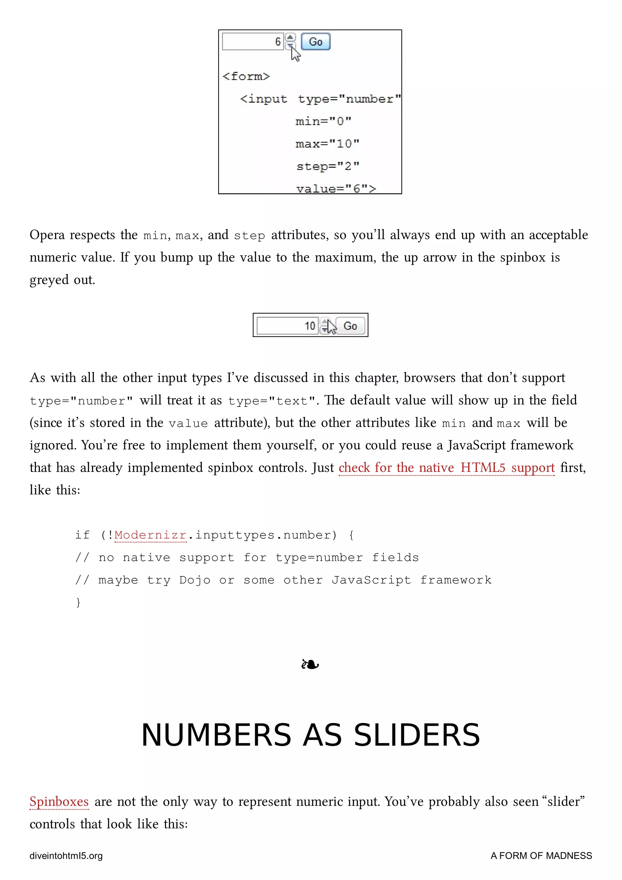Opera respects the min, max, and step aributes, so you’ll always end up with an acceptable
numeric value. If you bump up the value to the maximum, the up arrow in the spinbox is
greyed out.
As with all the other input types I’ve discussed in this apter, browsers that don’t support
type="number" will treat it as type="text". e default value will show up in the ﬁeld
(since it’s stored in the value aribute), but the other aributes like min and max will be
ignored. You’re free to implement them yourself, or you could reuse a JavaScript framework
that has already implemented spinbox controls. Just e for the native HTML5 support ﬁrst,
like this:
if (!Modernizr.inputtypes.number) {
// no native support for type=number fields
// maybe try Dojo or some other JavaScript framework
}
❧❧
NUMBERS AS SLIDERSNUMBERS AS SLIDERS
Spinboxes are not the only way to represent numeric input. You’ve probably also seen “slider”
controls that look like this:
diveintohtml5.org A FORM OF MADNESS
 