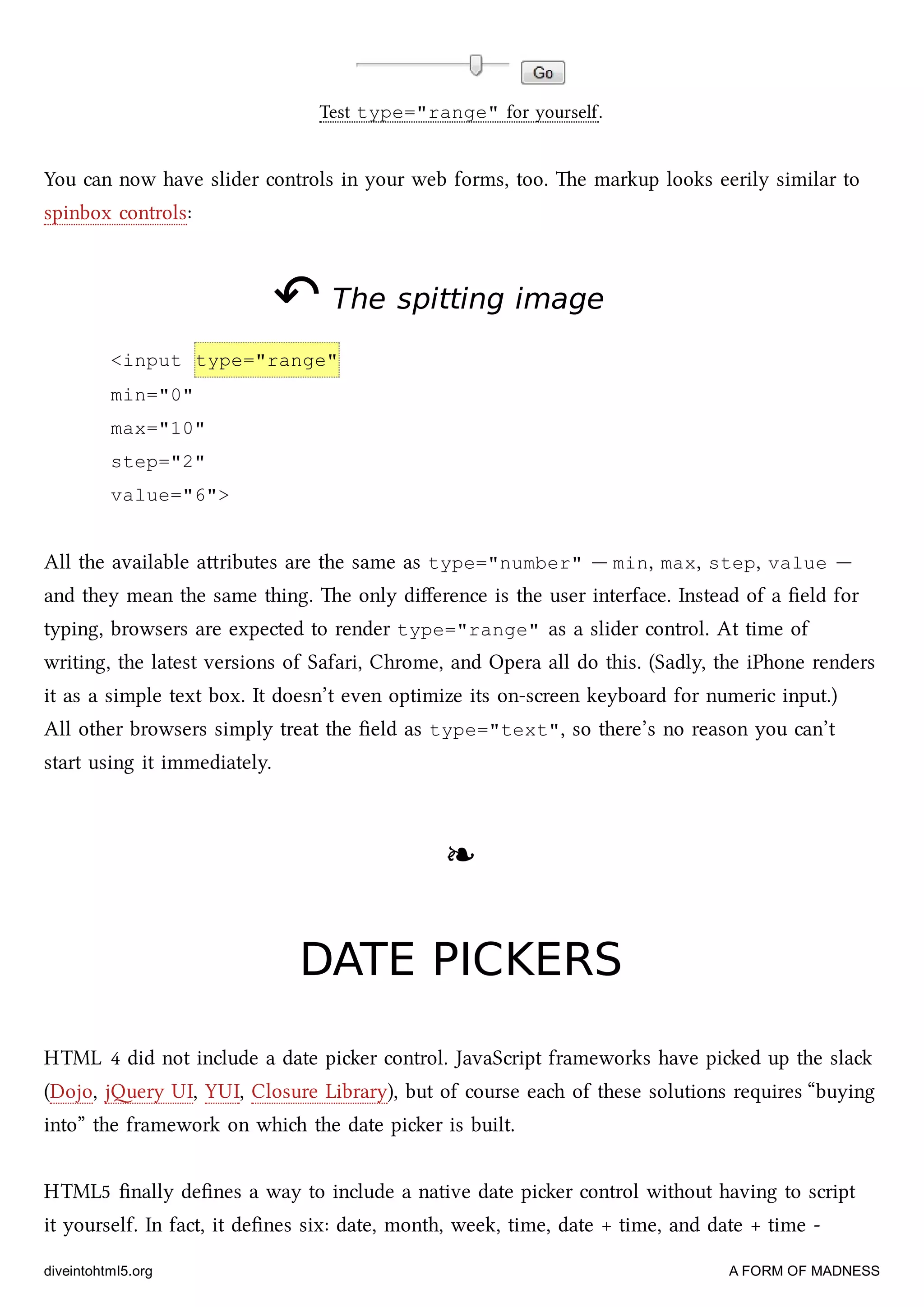 Test type="range" for yourself.
You can now have slider controls in your web forms, too. e markup looks eerily similar to
spinbox controls:
↶↶ The spitting imageThe spitting image
<input type="range"
min="0"
max="10"
step="2"
value="6">
All the available aributes are the same as type="number" — min, max, step, value —
and they mean the same thing. e only diﬀerence is the user interface. Instead of a ﬁeld for
typing, browsers are expected to render type="range" as a slider control. At time of
writing, the latest versions of Safari, Chrome, and Opera all do this. (Sadly, the iPhone renders
it as a simple text box. It doesn’t even optimize its on-screen keyboard for numeric input.)
All other browsers simply treat the ﬁeld as type="text", so there’s no reason you can’t
start using it immediately.
❧❧
DATE PICKERSDATE PICKERS
HTML 4 did not include a date pier control. JavaScript frameworks have pied up the sla
(Dojo, jery UI, YUI, Closure Library), but of course ea of these solutions requires “buying
into” the framework on whi the date pier is built.
HTML5 ﬁnally deﬁnes a way to include a native date pier control without having to script
it yourself. In fact, it deﬁnes six: date, month, week, time, date + time, and date + time -
diveintohtml5.org A FORM OF MADNESS
 