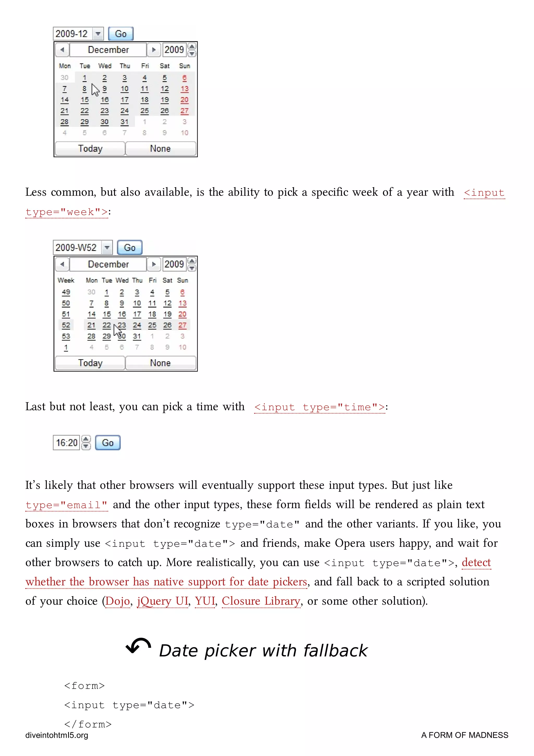 Less common, but also available, is the ability to pi a speciﬁc week of a year with <input
type="week">:
Last but not least, you can pi a time with <input type="time">:
It’s likely that other browsers will eventually support these input types. But just like
type="email" and the other input types, these form ﬁelds will be rendered as plain text
boxes in browsers that don’t recognize type="date" and the other variants. If you like, you
can simply use <input type="date"> and friends, make Opera users happy, and wait for
other browsers to cat up. More realistically, you can use <input type="date">, detect
whether the browser has native support for date piers, and fall ba to a scripted solution
of your oice (Dojo, jery UI, YUI, Closure Library, or some other solution).
↶↶ Date picker with fallbackDate picker with fallback
<form>
<input type="date">
</form>
diveintohtml5.org A FORM OF MADNESS
 