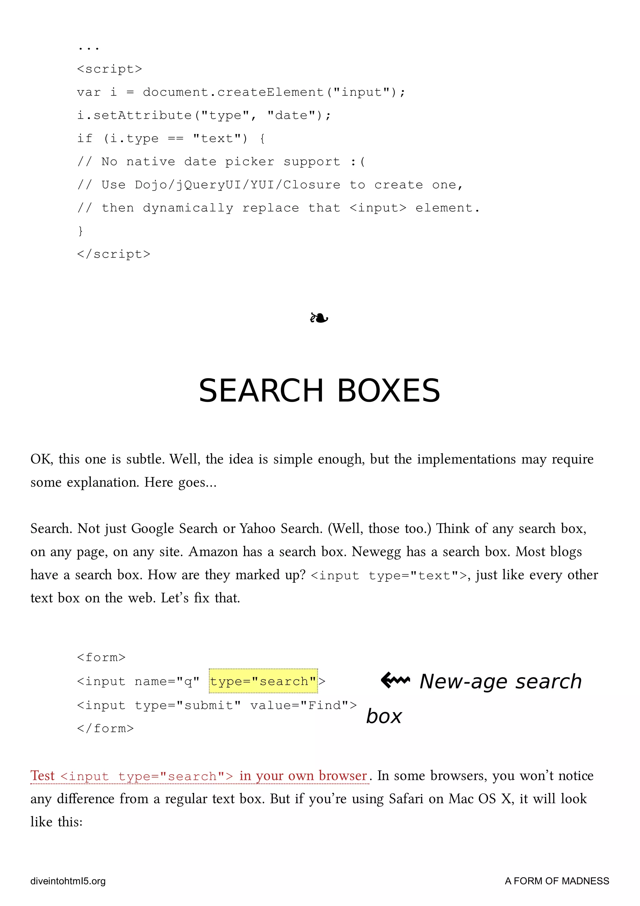 <form>
<input name="q" type="search">
<input type="submit" value="Find">
</form>
...
<script>
var i = document.createElement("input");
i.setAttribute("type", "date");
if (i.type == "text") {
// No native date picker support :(
// Use Dojo/jQueryUI/YUI/Closure to create one,
// then dynamically replace that <input> element.
}
</script>
❧❧
SEARCH BOXESSEARCH BOXES
OK, this one is subtle. Well, the idea is simple enough, but the implementations may require
some explanation. Here goes…
Sear. Not just Google Sear or Yahoo Sear. (Well, those too.) ink of any sear box,
on any page, on any site. Amazon has a sear box. Newegg has a sear box. Most blogs
have a sear box. How are they marked up? <input type="text">, just like every other
text box on the web. Let’s ﬁx that.
⇜⇜ New-age searchNew-age search
boxbox
Test <input type="search"> in your own browser. In some browsers, you won’t notice
any diﬀerence from a regular text box. But if you’re using Safari on Mac OS X, it will look
like this:
diveintohtml5.org A FORM OF MADNESS
 
