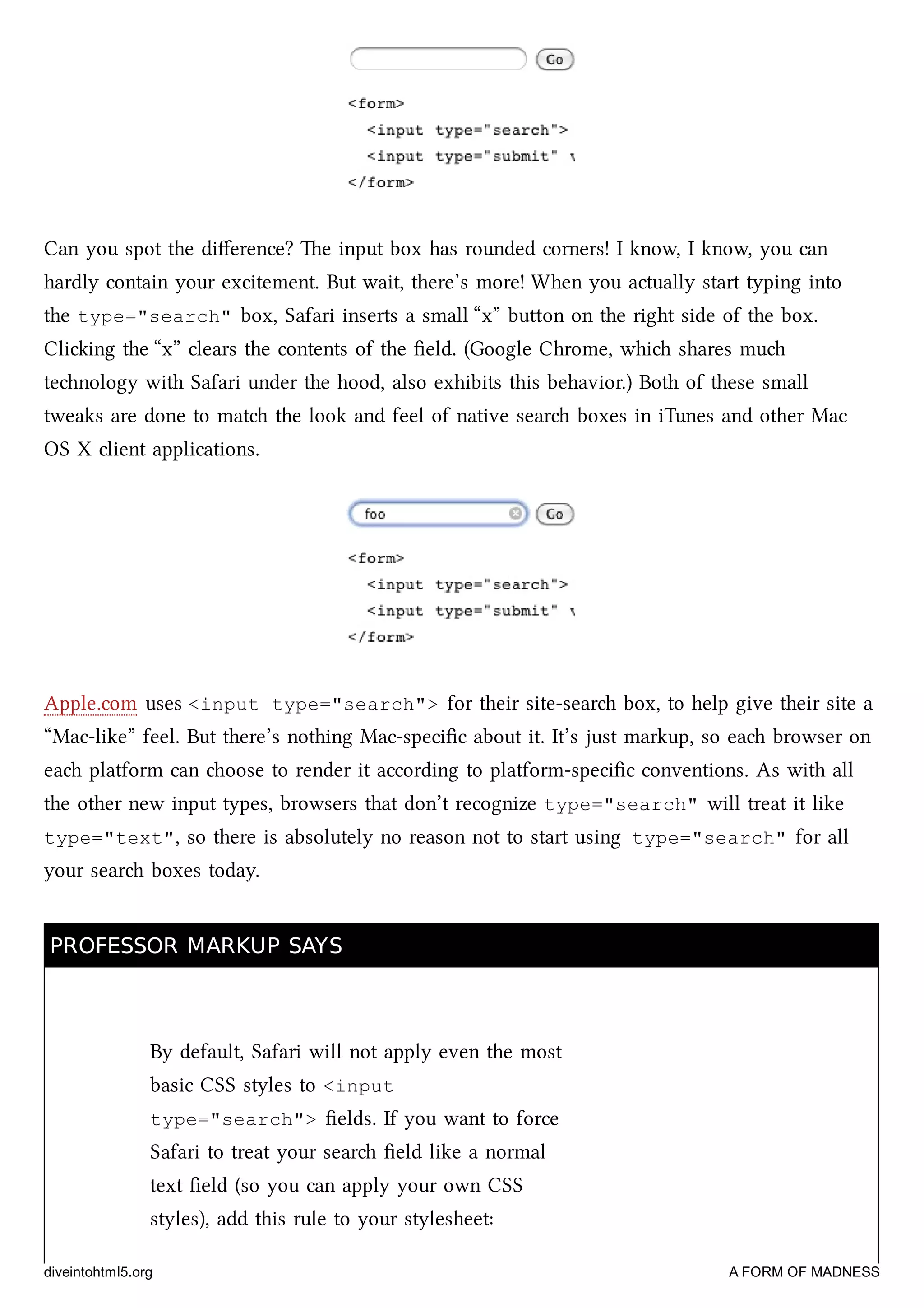 Can you spot the diﬀerence? e input box has rounded corners! I know, I know, you can
hardly contain your excitement. But wait, there’s more! When you actually start typing into
the type="search" box, Safari inserts a small “x” buon on the right side of the box.
Cliing the “x” clears the contents of the ﬁeld. (Google Chrome, whi shares mu
tenology with Safari under the hood, also exhibits this behavior.) Both of these small
tweaks are done to mat the look and feel of native sear boxes in iTunes and other Mac
OS X client applications.
Apple.com uses <input type="search"> for their site-sear box, to help give their site a
“Mac-like” feel. But there’s nothing Mac-speciﬁc about it. It’s just markup, so ea browser on
ea platform can oose to render it according to platform-speciﬁc conventions. As with all
the other new input types, browsers that don’t recognize type="search" will treat it like
type="text", so there is absolutely no reason not to start using type="search" for all
your sear boxes today.
PROFESSOR MARKUP SAYSPROFESSOR MARKUP SAYS
By default, Safari will not apply even the most
basic CSS styles to <input
type="search"> ﬁelds. If you want to force
Safari to treat your sear ﬁeld like a normal
text ﬁeld (so you can apply your own CSS
styles), add this rule to your stylesheet:
diveintohtml5.org A FORM OF MADNESS
 