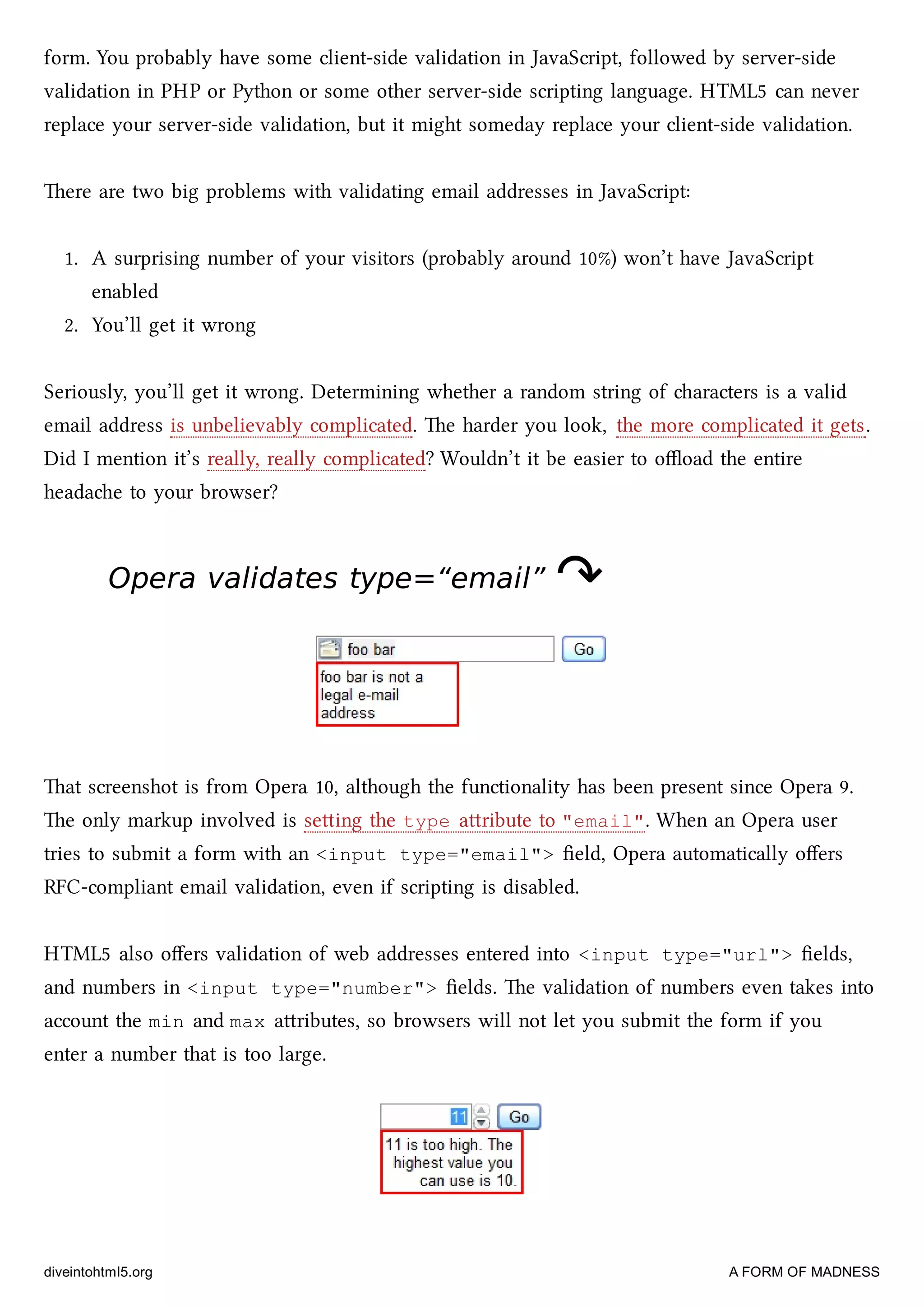 form. You probably have some client-side validation in JavaScript, followed by server-side
validation in PHP or Python or some other server-side scripting language. HTML5 can never
replace your server-side validation, but it might someday replace your client-side validation.
ere are two big problems with validating email addresses in JavaScript:
1. A surprising number of your visitors (probably around 10%) won’t have JavaScript
enabled
2. You’ll get it wrong
Seriously, you’ll get it wrong. Determining whether a random string of aracters is a valid
email address is unbelievably complicated. e harder you look, the more complicated it gets.
Did I mention it’s really, really complicated? Wouldn’t it be easier to oﬄoad the entire
headae to your browser?
Opera validates type=“email”Opera validates type=“email” ↷↷
at screenshot is from Opera 10, although the functionality has been present since Opera 9.
e only markup involved is seing the type aribute to "email". When an Opera user
tries to submit a form with an <input type="email"> ﬁeld, Opera automatically oﬀers
RFC-compliant email validation, even if scripting is disabled.
HTML5 also oﬀers validation of web addresses entered into <input type="url"> ﬁelds,
and numbers in <input type="number"> ﬁelds. e validation of numbers even takes into
account the min and max aributes, so browsers will not let you submit the form if you
enter a number that is too large.
diveintohtml5.org A FORM OF MADNESS
 