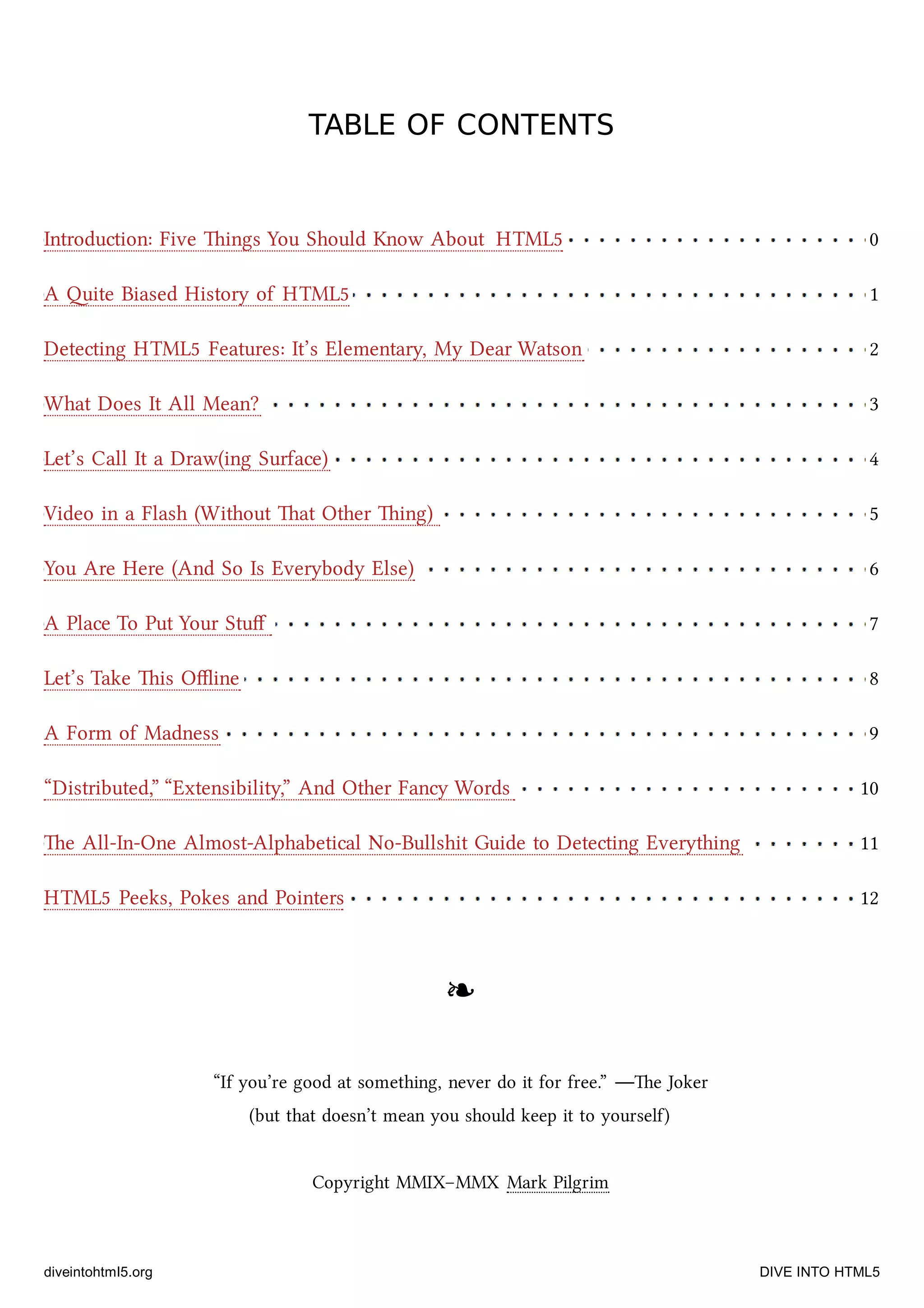 Introduction: Five ings You Should Know About HTML5 0
A ite Biased History of HTML5 1
Detecting HTML5 Features: It’s Elementary, My Dear Watson 2
What Does It All Mean? 3
Let’s Call It a Draw(ing Surface) 4
Video in a Flash (Without at Other ing) 5
You Are Here (And So Is Everybody Else) 6
A Place To Put Your Stuﬀ 7
Let’s Take is Oﬄine 8
A Form of Madness 9
“Distributed,” “Extensibility,” And Other Fancy Words 10
e All-In-One Almost-Alphabetical No-Bullshit Guide to Detecting Everything 11
HTML5 Peeks, Pokes and Pointers 12
TABLE OF CONTENTSTABLE OF CONTENTS
❧❧
“If you’re good at something, never do it for free.” —e Joker
(but that doesn’t mean you should keep it to yourself)
Copyright MMIX–MMX Mark Pilgrim
diveintohtml5.org DIVE INTO HTML5
 