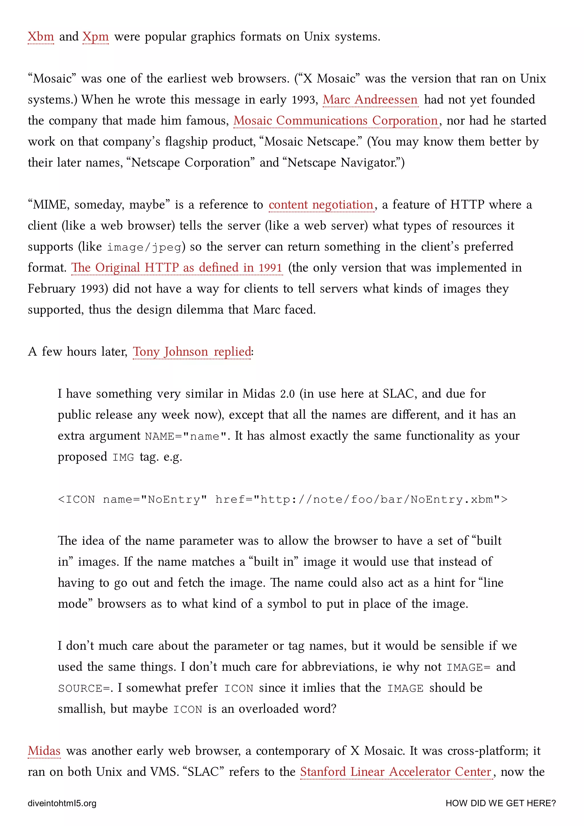 Xbm and Xpm were popular graphics formats on Unix systems.
“Mosaic” was one of the earliest web browsers. (“X Mosaic” was the version that ran on Unix
systems.) When he wrote this message in early 1993, Marc Andreessen had not yet founded
the company that made him famous, Mosaic Communications Corporation, nor had he started
work on that company’s ﬂagship product, “Mosaic Netscape.” (You may know them beer by
their later names, “Netscape Corporation” and “Netscape Navigator.”)
“MIME, someday, maybe” is a reference to content negotiation, a feature of HTTP where a
client (like a web browser) tells the server (like a web server) what types of resources it
supports (like image/jpeg) so the server can return something in the client’s preferred
format. e Original HTTP as deﬁned in 1991 (the only version that was implemented in
February 1993) did not have a way for clients to tell servers what kinds of images they
supported, thus the design dilemma that Marc faced.
A few hours later, Tony Johnson replied:
I have something very similar in Midas 2.0 (in use here at SLAC, and due for
public release any week now), except that all the names are diﬀerent, and it has an
extra argument NAME="name". It has almost exactly the same functionality as your
proposed IMG tag. e.g.
<ICON name="NoEntry" href="http://note/foo/bar/NoEntry.xbm">
e idea of the name parameter was to allow the browser to have a set of “built
in” images. If the name mates a “built in” image it would use that instead of
having to go out and fet the image. e name could also act as a hint for “line
mode” browsers as to what kind of a symbol to put in place of the image.
I don’t mu care about the parameter or tag names, but it would be sensible if we
used the same things. I don’t mu care for abbreviations, ie why not IMAGE= and
SOURCE=. I somewhat prefer ICON since it imlies that the IMAGE should be
smallish, but maybe ICON is an overloaded word?
Midas was another early web browser, a contemporary of X Mosaic. It was cross-platform; it
ran on both Unix and VMS. “SLAC” refers to the Stanford Linear Accelerator Center, now the
diveintohtml5.org HOW DID WE GET HERE?
 