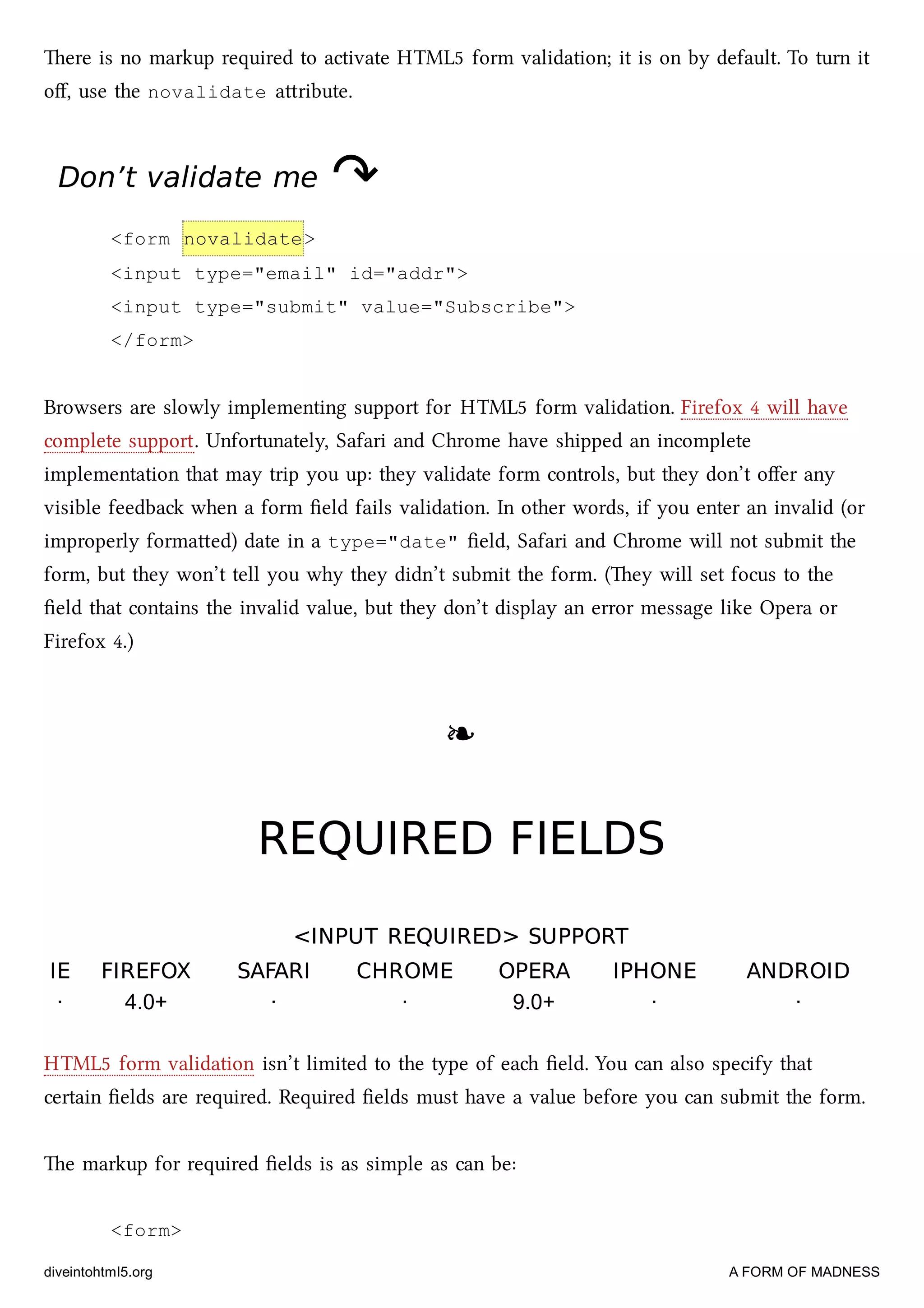 ere is no markup required to activate HTML5 form validation; it is on by default. To turn it
oﬀ, use the novalidate aribute.
Don’t validate meDon’t validate me ↷↷
<form novalidate>
<input type="email" id="addr">
<input type="submit" value="Subscribe">
</form>
Browsers are slowly implementing support for HTML5 form validation. Firefox 4 will have
complete support. Unfortunately, Safari and Chrome have shipped an incomplete
implementation that may trip you up: they validate form controls, but they don’t oﬀer any
visible feedba when a form ﬁeld fails validation. In other words, if you enter an invalid (or
improperly formaed) date in a type="date" ﬁeld, Safari and Chrome will not submit the
form, but they won’t tell you why they didn’t submit the form. (ey will set focus to the
ﬁeld that contains the invalid value, but they don’t display an error message like Opera or
Firefox 4.)
❧❧
REQUIRED FIELDSREQUIRED FIELDS
<INPUT REQUIRED> SUPPORT<INPUT REQUIRED> SUPPORT
IEIE FIREFOXFIREFOX SAFARISAFARI CHROMECHROME OPERAOPERA IPHONEIPHONE ANDROIDANDROID
· 4.0+ · · 9.0+ · ·
HTML5 form validation isn’t limited to the type of ea ﬁeld. You can also specify that
certain ﬁelds are required. Required ﬁelds must have a value before you can submit the form.
e markup for required ﬁelds is as simple as can be:
<form>
diveintohtml5.org A FORM OF MADNESS
 