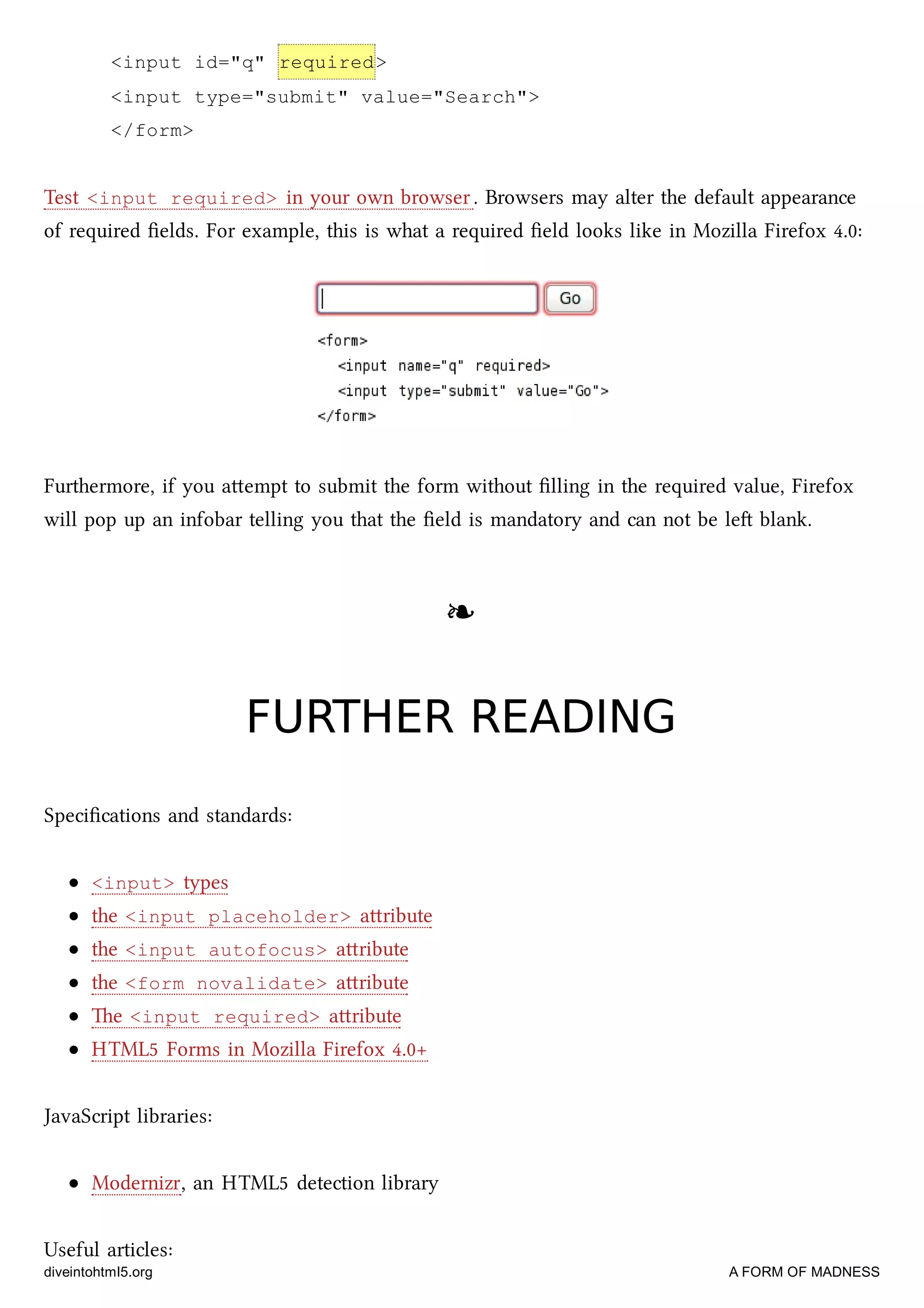 <input id="q" required>
<input type="submit" value="Search">
</form>
Test <input required> in your own browser. Browsers may alter the default appearance
of required ﬁelds. For example, this is what a required ﬁeld looks like in Mozilla Firefox 4.0:
Furthermore, if you aempt to submit the form without ﬁlling in the required value, Firefox
will pop up an infobar telling you that the ﬁeld is mandatory and can not be le blank.
❧❧
FURTHER READINGFURTHER READING
Speciﬁcations and standards:
<input> types
the <input placeholder> aribute
the <input autofocus> aribute
the <form novalidate> aribute
e <input required> aribute
HTML5 Forms in Mozilla Firefox 4.0+
JavaScript libraries:
Modernizr, an HTML5 detection library
Useful articles:
diveintohtml5.org A FORM OF MADNESS
 