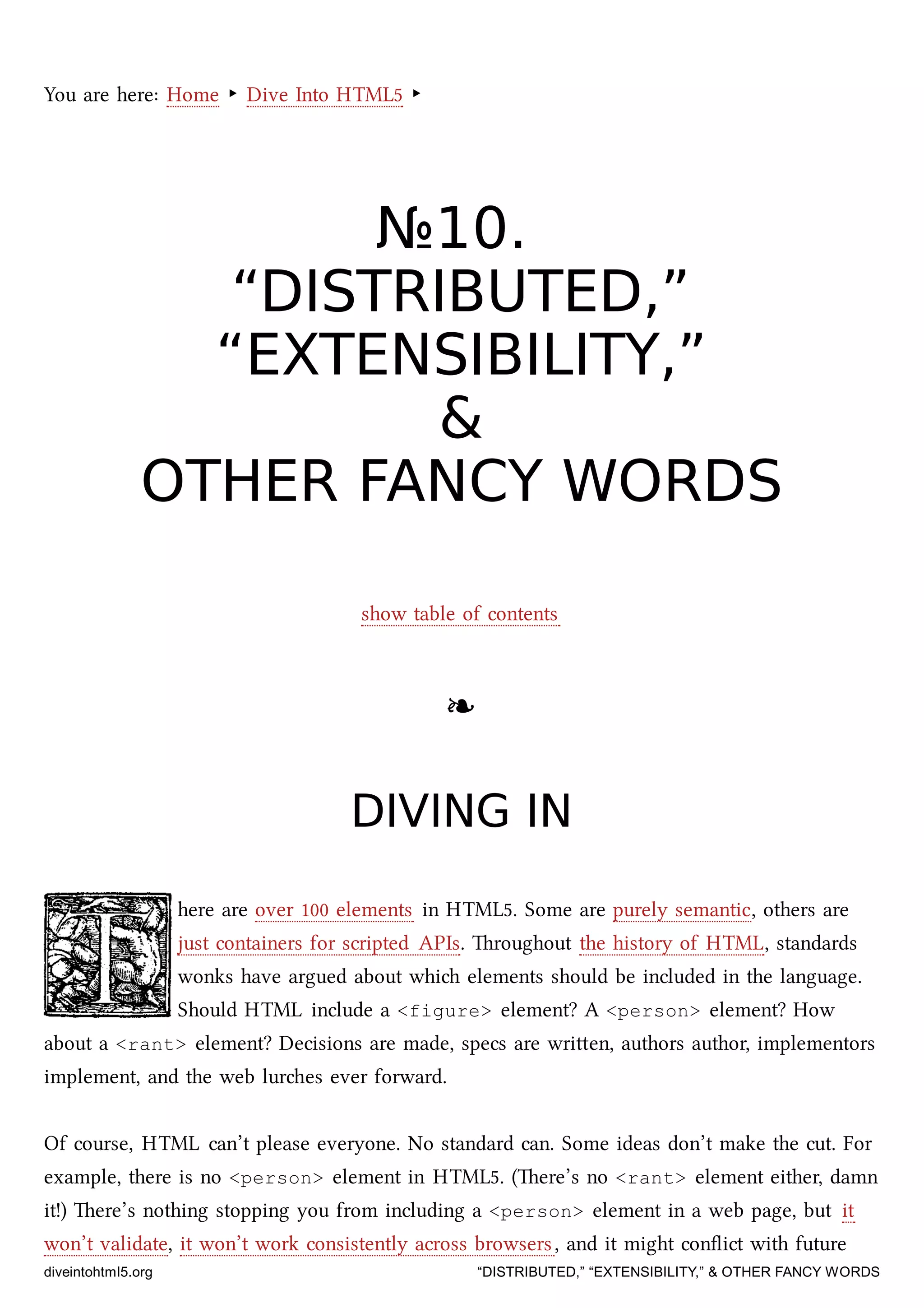 You are here: Home ‣ Dive Into HTML5 ‣
№№1010..
“DISTRIBUTED,”“DISTRIBUTED,”
“EXTENSIBILITY,”“EXTENSIBILITY,”
&&
OTHER FANCY WORDSOTHER FANCY WORDS
show table of contents
❧❧
DIVING INDIVING IN
here are over 100 elements in HTML5. Some are purely semantic, others are
just containers for scripted APIs. roughout the history of HTML, standards
wonks have argued about whi elements should be included in the language.
Should HTML include a <figure> element? A <person> element? How
about a <rant> element? Decisions are made, specs are wrien, authors author, implementors
implement, and the web lures ever forward.
Of course, HTML can’t please everyone. No standard can. Some ideas don’t make the cut. For
example, there is no <person> element in HTML5. (ere’s no <rant> element either, damn
it!) ere’s nothing stopping you from including a <person> element in a web page, but it
won’t validate, it won’t work consistently across browsers, and it might conﬂict with future
diveintohtml5.org “DISTRIBUTED,” “EXTENSIBILITY,” & OTHER FANCY WORDS
 