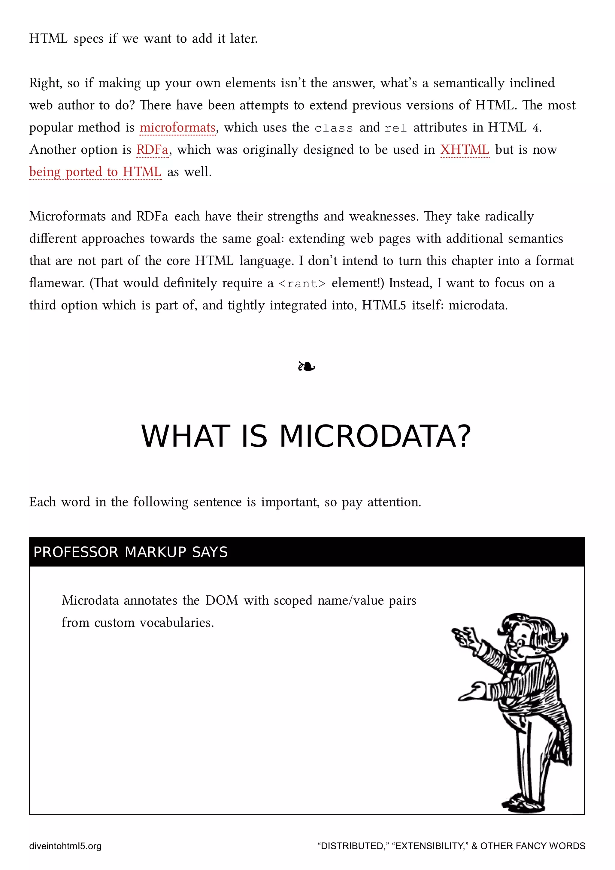 HTML specs if we want to add it later.
Right, so if making up your own elements isn’t the answer, what’s a semantically inclined
web author to do? ere have been aempts to extend previous versions of HTML. e most
popular method is microformats, whi uses the class and rel aributes in HTML 4.
Another option is RDFa, whi was originally designed to be used in XHTML but is now
being ported to HTML as well.
Microformats and RDFa ea have their strengths and weaknesses. ey take radically
diﬀerent approaes towards the same goal: extending web pages with additional semantics
that are not part of the core HTML language. I don’t intend to turn this apter into a format
ﬂamewar. (at would deﬁnitely require a <rant> element!) Instead, I want to focus on a
third option whi is part of, and tightly integrated into, HTML5 itself: microdata.
❧❧
WHAT IS MICRODATA?WHAT IS MICRODATA?
Ea word in the following sentence is important, so pay aention.
PROFESSOR MARKUP SAYSPROFESSOR MARKUP SAYS
Microdata annotates the DOM with scoped name/value pairs
from custom vocabularies.
diveintohtml5.org “DISTRIBUTED,” “EXTENSIBILITY,” & OTHER FANCY WORDS
 