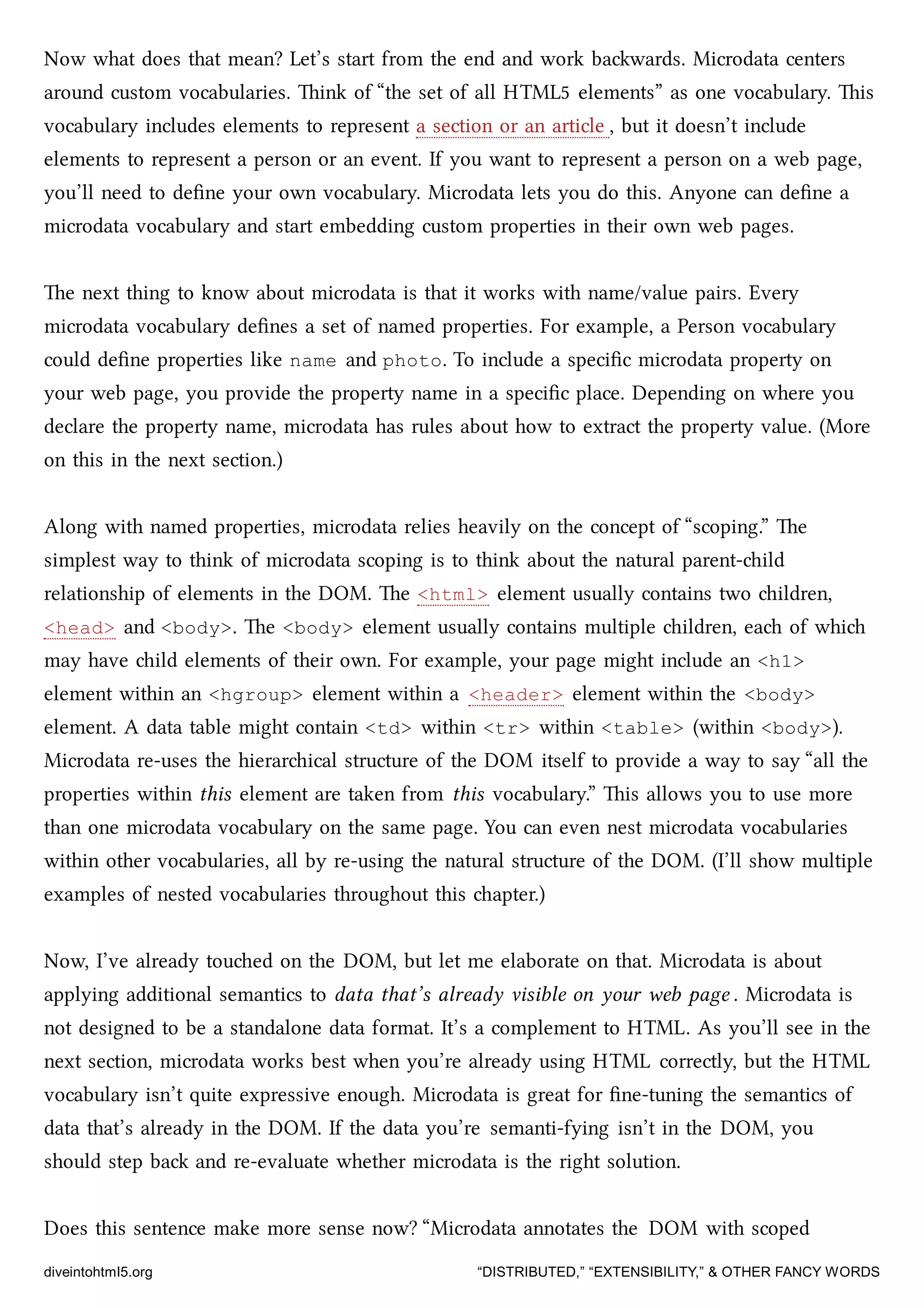 Now what does that mean? Let’s start from the end and work bawards. Microdata centers
around custom vocabularies. ink of “the set of all HTML5 elements” as one vocabulary. is
vocabulary includes elements to represent a section or an article , but it doesn’t include
elements to represent a person or an event. If you want to represent a person on a web page,
you’ll need to deﬁne your own vocabulary. Microdata lets you do this. Anyone can deﬁne a
microdata vocabulary and start embedding custom properties in their own web pages.
e next thing to know about microdata is that it works with name/value pairs. Every
microdata vocabulary deﬁnes a set of named properties. For example, a Person vocabulary
could deﬁne properties like name and photo. To include a speciﬁc microdata property on
your web page, you provide the property name in a speciﬁc place. Depending on where you
declare the property name, microdata has rules about how to extract the property value. (More
on this in the next section.)
Along with named properties, microdata relies heavily on the concept of “scoping.” e
simplest way to think of microdata scoping is to think about the natural parent-ild
relationship of elements in the DOM. e <html> element usually contains two ildren,
<head> and <body>. e <body> element usually contains multiple ildren, ea of whi
may have ild elements of their own. For example, your page might include an <h1>
element within an <hgroup> element within a <header> element within the <body>
element. A data table might contain <td> within <tr> within <table> (within <body>).
Microdata re-uses the hierarical structure of the DOM itself to provide a way to say “all the
properties within this element are taken from this vocabulary.” is allows you to use more
than one microdata vocabulary on the same page. You can even nest microdata vocabularies
within other vocabularies, all by re-using the natural structure of the DOM. (I’ll show multiple
examples of nested vocabularies throughout this apter.)
Now, I’ve already toued on the DOM, but let me elaborate on that. Microdata is about
applying additional semantics to data that’s already visible on your web page . Microdata is
not designed to be a standalone data format. It’s a complement to HTML. As you’ll see in the
next section, microdata works best when you’re already using HTML correctly, but the HTML
vocabulary isn’t quite expressive enough. Microdata is great for ﬁne-tuning the semantics of
data that’s already in the DOM. If the data you’re semanti-fying isn’t in the DOM, you
should step ba and re-evaluate whether microdata is the right solution.
Does this sentence make more sense now? “Microdata annotates the DOM with scoped
diveintohtml5.org “DISTRIBUTED,” “EXTENSIBILITY,” & OTHER FANCY WORDS
 