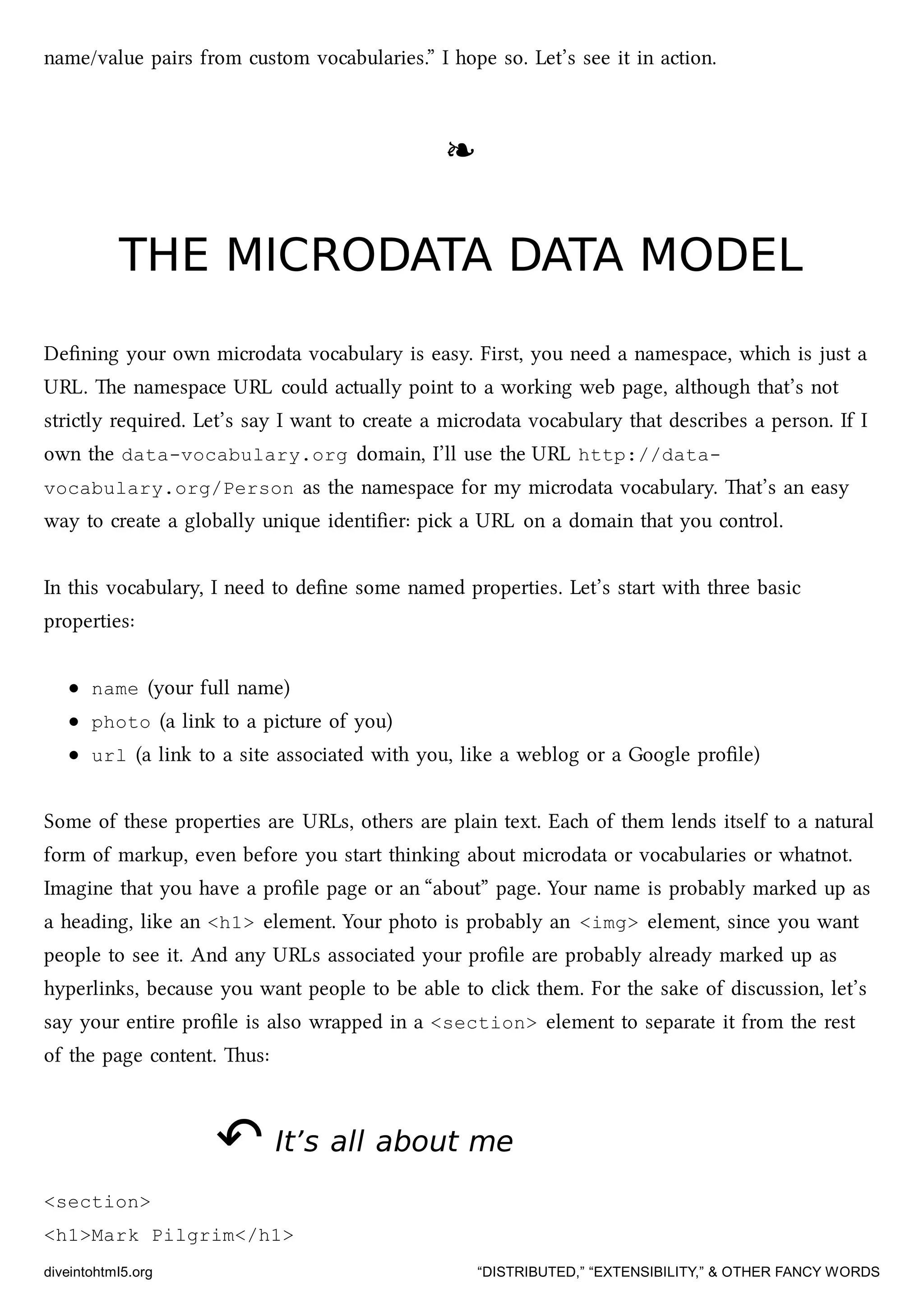 name/value pairs from custom vocabularies.” I hope so. Let’s see it in action.
❧❧
THE MICRODATA DATA MODELTHE MICRODATA DATA MODEL
Deﬁning your own microdata vocabulary is easy. First, you need a namespace, whi is just a
URL. e namespace URL could actually point to a working web page, although that’s not
strictly required. Let’s say I want to create a microdata vocabulary that describes a person. If I
own the data-vocabulary.org domain, I’ll use the URL http://data-
vocabulary.org/Person as the namespace for my microdata vocabulary. at’s an easy
way to create a globally unique identiﬁer: pi a URL on a domain that you control.
In this vocabulary, I need to deﬁne some named properties. Let’s start with three basic
properties:
name (your full name)
photo (a link to a picture of you)
url (a link to a site associated with you, like a weblog or a Google proﬁle)
Some of these properties are URLs, others are plain text. Ea of them lends itself to a natural
form of markup, even before you start thinking about microdata or vocabularies or whatnot.
Imagine that you have a proﬁle page or an “about” page. Your name is probably marked up as
a heading, like an <h1> element. Your photo is probably an <img> element, since you want
people to see it. And any URLs associated your proﬁle are probably already marked up as
hyperlinks, because you want people to be able to cli them. For the sake of discussion, let’s
say your entire proﬁle is also wrapped in a <section> element to separate it from the rest
of the page content. us:
↶↶ It’s all about meIt’s all about me
<section>
<h1>Mark Pilgrim</h1>
diveintohtml5.org “DISTRIBUTED,” “EXTENSIBILITY,” & OTHER FANCY WORDS
 