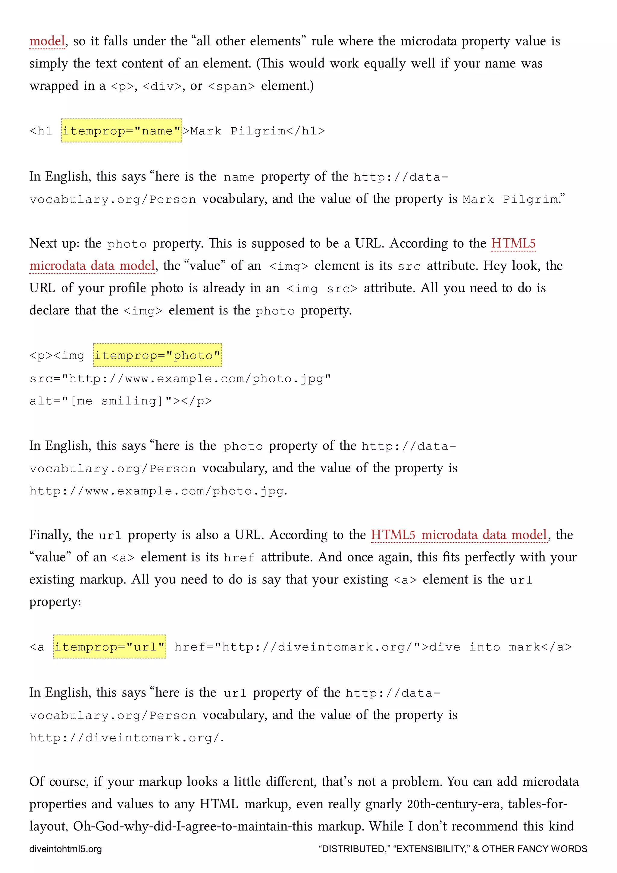 model, so it falls under the “all other elements” rule where the microdata property value is
simply the text content of an element. (is would work equally well if your name was
wrapped in a <p>, <div>, or <span> element.)
<h1 itemprop="name">Mark Pilgrim</h1>
In English, this says “here is the name property of the http://data-
vocabulary.org/Person vocabulary, and the value of the property is Mark Pilgrim.”
Next up: the photo property. is is supposed to be a URL. According to the HTML5
microdata data model, the “value” of an <img> element is its src aribute. Hey look, the
URL of your proﬁle photo is already in an <img src> aribute. All you need to do is
declare that the <img> element is the photo property.
<p><img itemprop="photo"
src="http://www.example.com/photo.jpg"
alt="[me smiling]"></p>
In English, this says “here is the photo property of the http://data-
vocabulary.org/Person vocabulary, and the value of the property is
http://www.example.com/photo.jpg.
Finally, the url property is also a URL. According to the HTML5 microdata data model, the
“value” of an <a> element is its href aribute. And once again, this ﬁts perfectly with your
existing markup. All you need to do is say that your existing <a> element is the url
property:
<a itemprop="url" href="http://diveintomark.org/">dive into mark</a>
In English, this says “here is the url property of the http://data-
vocabulary.org/Person vocabulary, and the value of the property is
http://diveintomark.org/.
Of course, if your markup looks a lile diﬀerent, that’s not a problem. You can add microdata
properties and values to any HTML markup, even really gnarly 20th-century-era, tables-for-
layout, Oh-God-why-did-I-agree-to-maintain-this markup. While I don’t recommend this kind
diveintohtml5.org “DISTRIBUTED,” “EXTENSIBILITY,” & OTHER FANCY WORDS
 