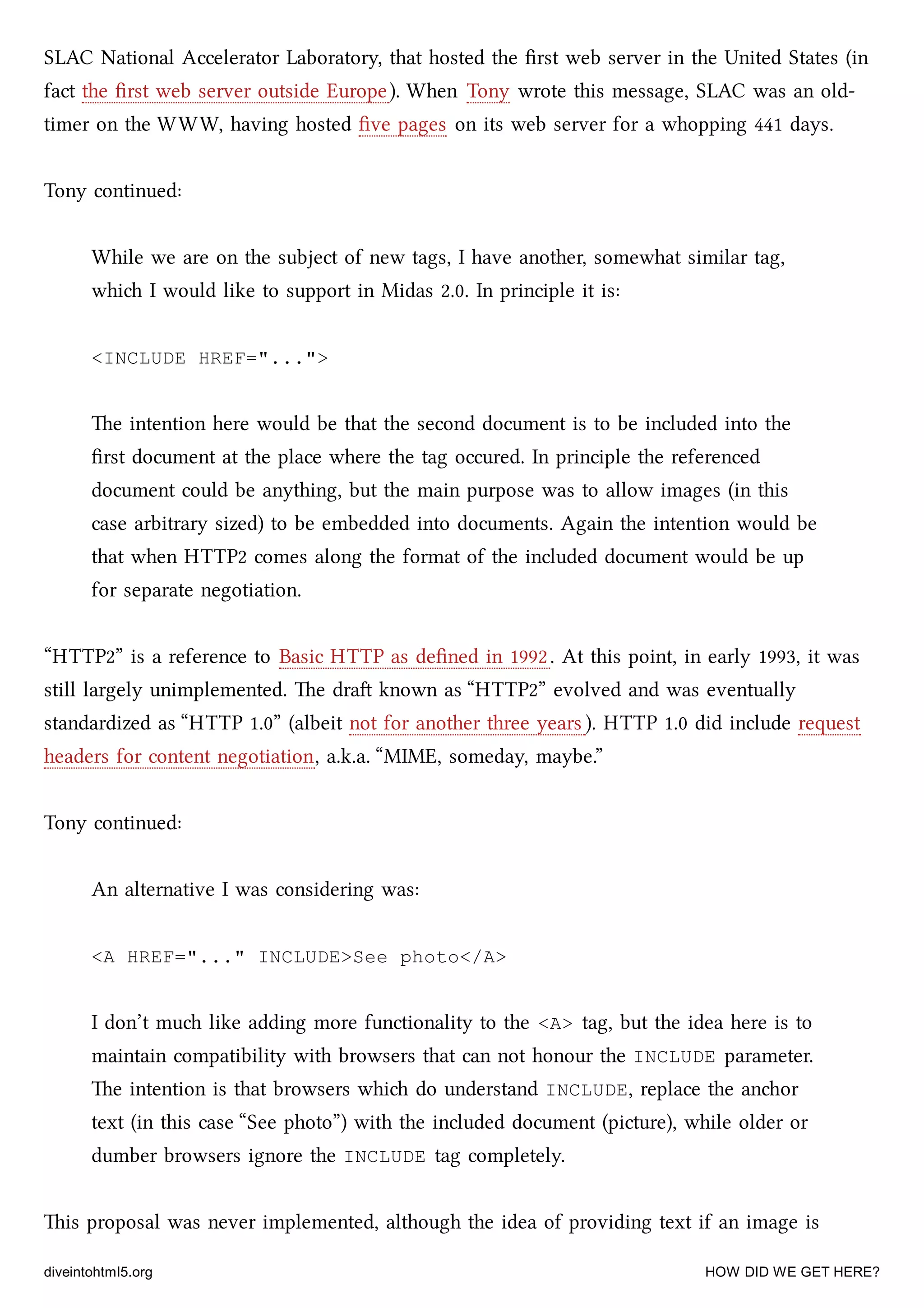SLAC National Accelerator Laboratory, that hosted the ﬁrst web server in the United States (in
fact the ﬁrst web server outside Europe). When Tony wrote this message, SLAC was an old-
timer on the WWW, having hosted ﬁve pages on its web server for a whopping 441 days.
Tony continued:
While we are on the subject of new tags, I have another, somewhat similar tag,
whi I would like to support in Midas 2.0. In principle it is:
<INCLUDE HREF="...">
e intention here would be that the second document is to be included into the
ﬁrst document at the place where the tag occured. In principle the referenced
document could be anything, but the main purpose was to allow images (in this
case arbitrary sized) to be embedded into documents. Again the intention would be
that when HTTP2 comes along the format of the included document would be up
for separate negotiation.
“HTTP2” is a reference to Basic HTTP as deﬁned in 1992. At this point, in early 1993, it was
still largely unimplemented. e dra known as “HTTP2” evolved and was eventually
standardized as “HTTP 1.0” (albeit not for another three years ). HTTP 1.0 did include request
headers for content negotiation, a.k.a. “MIME, someday, maybe.”
Tony continued:
An alternative I was considering was:
<A HREF="..." INCLUDE>See photo</A>
I don’t mu like adding more functionality to the <A> tag, but the idea here is to
maintain compatibility with browsers that can not honour the INCLUDE parameter.
e intention is that browsers whi do understand INCLUDE, replace the anor
text (in this case “See photo”) with the included document (picture), while older or
dumber browsers ignore the INCLUDE tag completely.
is proposal was never implemented, although the idea of providing text if an image is
diveintohtml5.org HOW DID WE GET HERE?
 