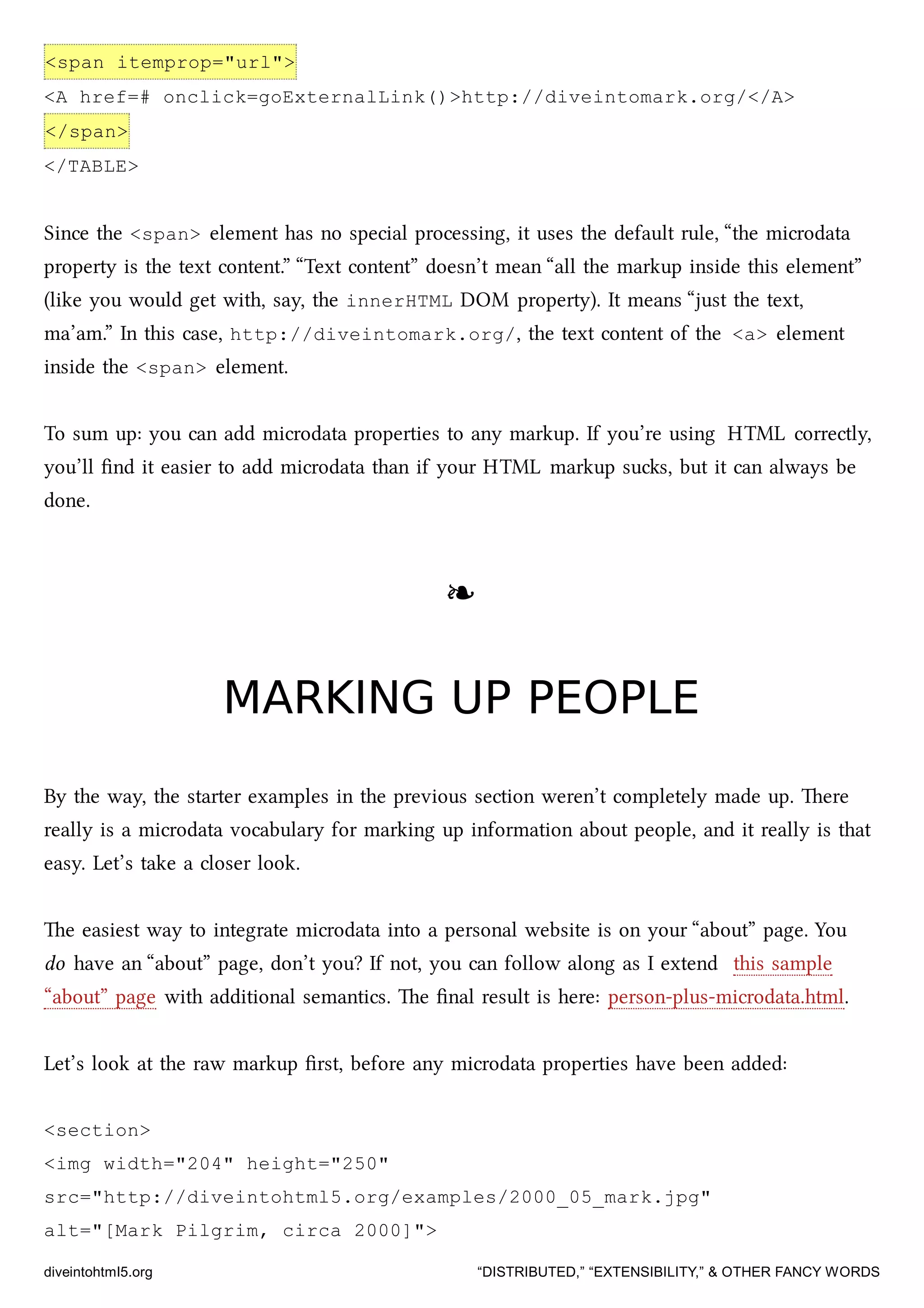 <span itemprop="url">
<A href=# onclick=goExternalLink()>http://diveintomark.org/</A>
</span>
</TABLE>
Since the <span> element has no special processing, it uses the default rule, “the microdata
property is the text content.” “Text content” doesn’t mean “all the markup inside this element”
(like you would get with, say, the innerHTML DOM property). It means “just the text,
ma’am.” In this case, http://diveintomark.org/, the text content of the <a> element
inside the <span> element.
To sum up: you can add microdata properties to any markup. If you’re using HTML correctly,
you’ll ﬁnd it easier to add microdata than if your HTML markup sus, but it can always be
done.
❧❧
MARKING UP PEOPLEMARKING UP PEOPLE
By the way, the starter examples in the previous section weren’t completely made up. ere
really is a microdata vocabulary for marking up information about people, and it really is that
easy. Let’s take a closer look.
e easiest way to integrate microdata into a personal website is on your “about” page. You
do have an “about” page, don’t you? If not, you can follow along as I extend this sample
“about” page with additional semantics. e ﬁnal result is here: person-plus-microdata.html.
Let’s look at the raw markup ﬁrst, before any microdata properties have been added:
<section>
<img width="204" height="250"
src="http://diveintohtml5.org/examples/2000_05_mark.jpg"
alt="[Mark Pilgrim, circa 2000]">
diveintohtml5.org “DISTRIBUTED,” “EXTENSIBILITY,” & OTHER FANCY WORDS
 