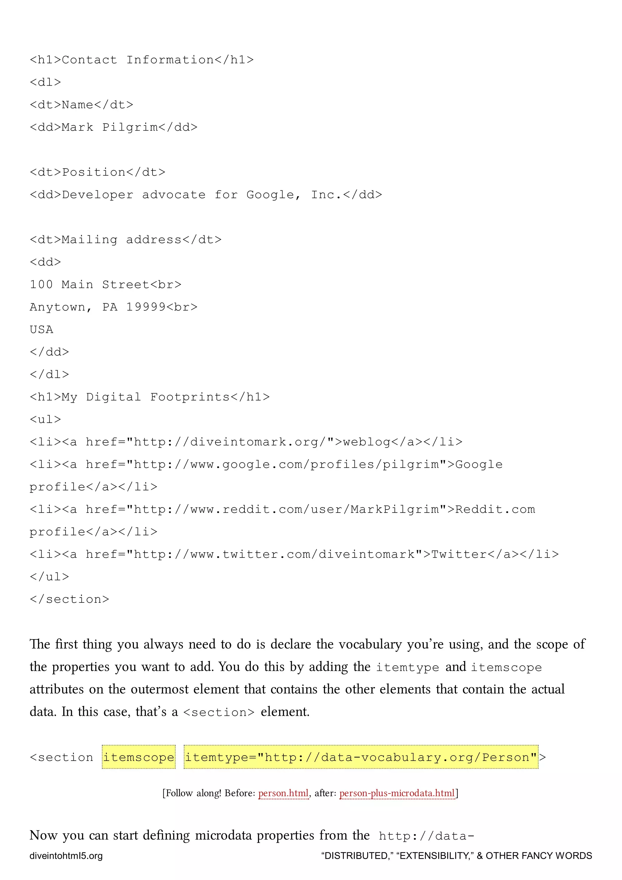 <h1>Contact Information</h1>
<dl>
<dt>Name</dt>
<dd>Mark Pilgrim</dd>
<dt>Position</dt>
<dd>Developer advocate for Google, Inc.</dd>
<dt>Mailing address</dt>
<dd>
100 Main Street<br>
Anytown, PA 19999<br>
USA
</dd>
</dl>
<h1>My Digital Footprints</h1>
<ul>
<li><a href="http://diveintomark.org/">weblog</a></li>
<li><a href="http://www.google.com/profiles/pilgrim">Google
profile</a></li>
<li><a href="http://www.reddit.com/user/MarkPilgrim">Reddit.com
profile</a></li>
<li><a href="http://www.twitter.com/diveintomark">Twitter</a></li>
</ul>
</section>
e ﬁrst thing you always need to do is declare the vocabulary you’re using, and the scope of
the properties you want to add. You do this by adding the itemtype and itemscope
aributes on the outermost element that contains the other elements that contain the actual
data. In this case, that’s a <section> element.
<section itemscope itemtype="http://data-vocabulary.org/Person">
[Follow along! Before: person.html, aer: person-plus-microdata.html]
Now you can start deﬁning microdata properties from the http://data-
diveintohtml5.org “DISTRIBUTED,” “EXTENSIBILITY,” & OTHER FANCY WORDS
 