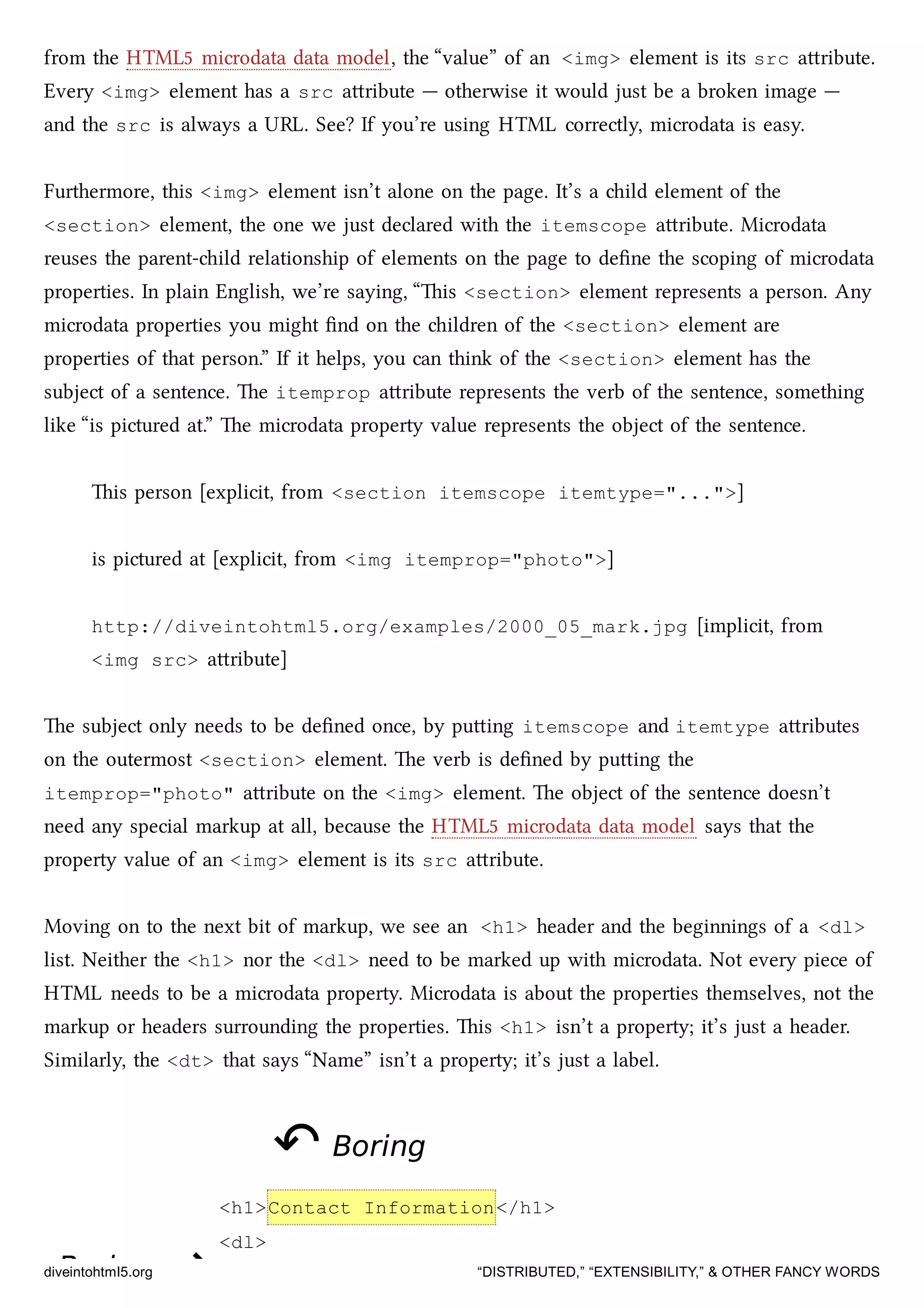 BoringBoring ⇝⇝
from the HTML5 microdata data model, the “value” of an <img> element is its src aribute.
Every <img> element has a src aribute — otherwise it would just be a broken image —
and the src is always a URL. See? If you’re using HTML correctly, microdata is easy.
Furthermore, this <img> element isn’t alone on the page. It’s a ild element of the
<section> element, the one we just declared with the itemscope aribute. Microdata
reuses the parent-ild relationship of elements on the page to deﬁne the scoping of microdata
properties. In plain English, we’re saying, “is <section> element represents a person. Any
microdata properties you might ﬁnd on the ildren of the <section> element are
properties of that person.” If it helps, you can think of the <section> element has the
subject of a sentence. e itemprop aribute represents the verb of the sentence, something
like “is pictured at.” e microdata property value represents the object of the sentence.
is person [explicit, from <section itemscope itemtype="...">]
is pictured at [explicit, from <img itemprop="photo">]
http://diveintohtml5.org/examples/2000_05_mark.jpg [implicit, from
<img src> aribute]
e subject only needs to be deﬁned once, by puing itemscope and itemtype aributes
on the outermost <section> element. e verb is deﬁned by puing the
itemprop="photo" aribute on the <img> element. e object of the sentence doesn’t
need any special markup at all, because the HTML5 microdata data model says that the
property value of an <img> element is its src aribute.
Moving on to the next bit of markup, we see an <h1> header and the beginnings of a <dl>
list. Neither the <h1> nor the <dl> need to be marked up with microdata. Not every piece of
HTML needs to be a microdata property. Microdata is about the properties themselves, not the
markup or headers surrounding the properties. is <h1> isn’t a property; it’s just a header.
Similarly, the <dt> that says “Name” isn’t a property; it’s just a label.
↶↶ BoringBoring
<h1>Contact Information</h1>
<dl>
diveintohtml5.org “DISTRIBUTED,” “EXTENSIBILITY,” & OTHER FANCY WORDS
 