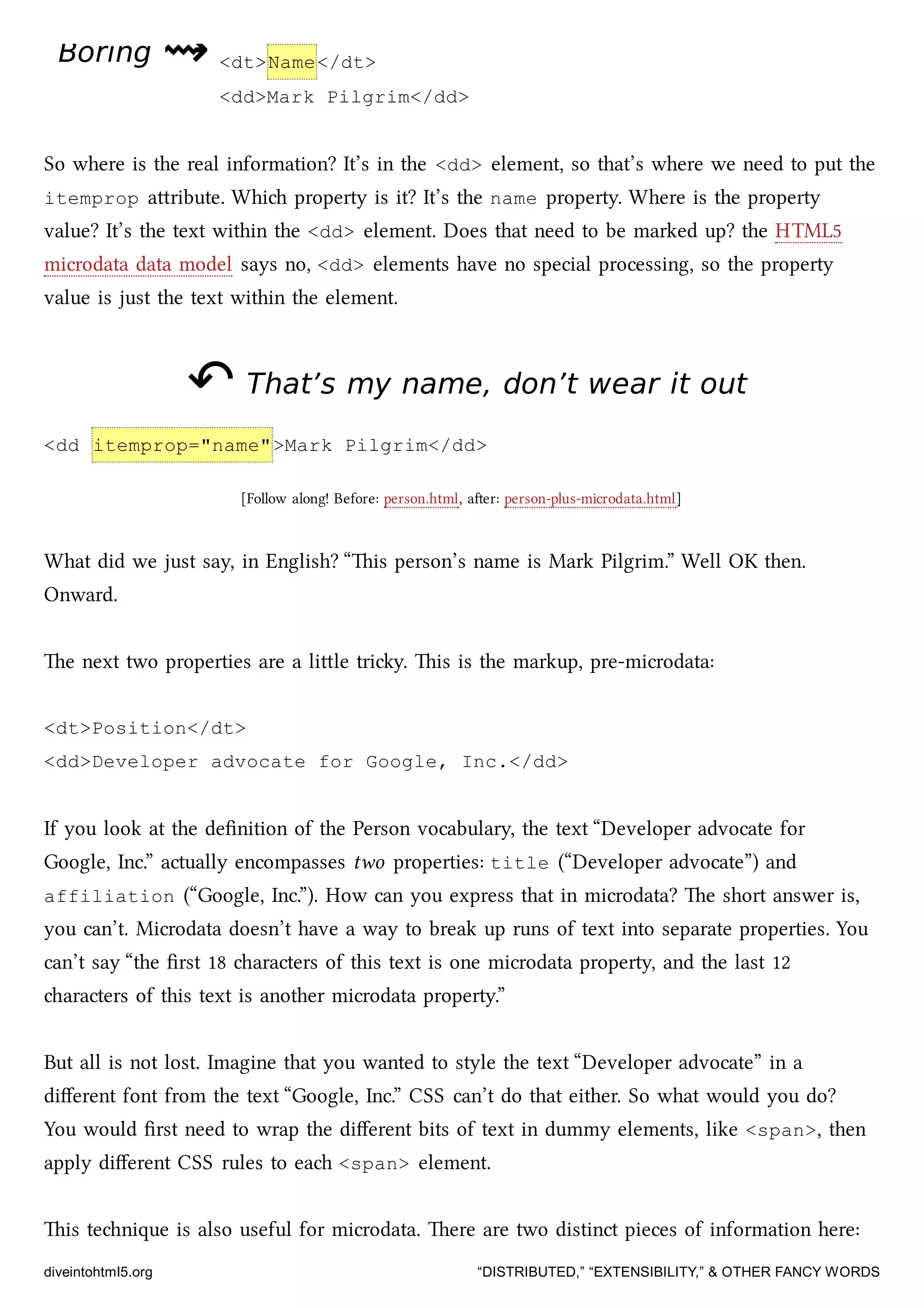 BoringBoring ⇝⇝ <dt>Name</dt>
<dd>Mark Pilgrim</dd>
So where is the real information? It’s in the <dd> element, so that’s where we need to put the
itemprop aribute. Whi property is it? It’s the name property. Where is the property
value? It’s the text within the <dd> element. Does that need to be marked up? the HTML5
microdata data model says no, <dd> elements have no special processing, so the property
value is just the text within the element.
↶↶ That’s my name, don’t wear it outThat’s my name, don’t wear it out
<dd itemprop="name">Mark Pilgrim</dd>
[Follow along! Before: person.html, aer: person-plus-microdata.html]
What did we just say, in English? “is person’s name is Mark Pilgrim.” Well OK then.
Onward.
e next two properties are a lile triy. is is the markup, pre-microdata:
<dt>Position</dt>
<dd>Developer advocate for Google, Inc.</dd>
If you look at the deﬁnition of the Person vocabulary, the text “Developer advocate for
Google, Inc.” actually encompasses two properties: title (“Developer advocate”) and
affiliation (“Google, Inc.”). How can you express that in microdata? e short answer is,
you can’t. Microdata doesn’t have a way to break up runs of text into separate properties. You
can’t say “the ﬁrst 18 aracters of this text is one microdata property, and the last 12
aracters of this text is another microdata property.”
But all is not lost. Imagine that you wanted to style the text “Developer advocate” in a
diﬀerent font from the text “Google, Inc.” CSS can’t do that either. So what would you do?
You would ﬁrst need to wrap the diﬀerent bits of text in dummy elements, like <span>, then
apply diﬀerent CSS rules to ea <span> element.
is tenique is also useful for microdata. ere are two distinct pieces of information here:
diveintohtml5.org “DISTRIBUTED,” “EXTENSIBILITY,” & OTHER FANCY WORDS
 