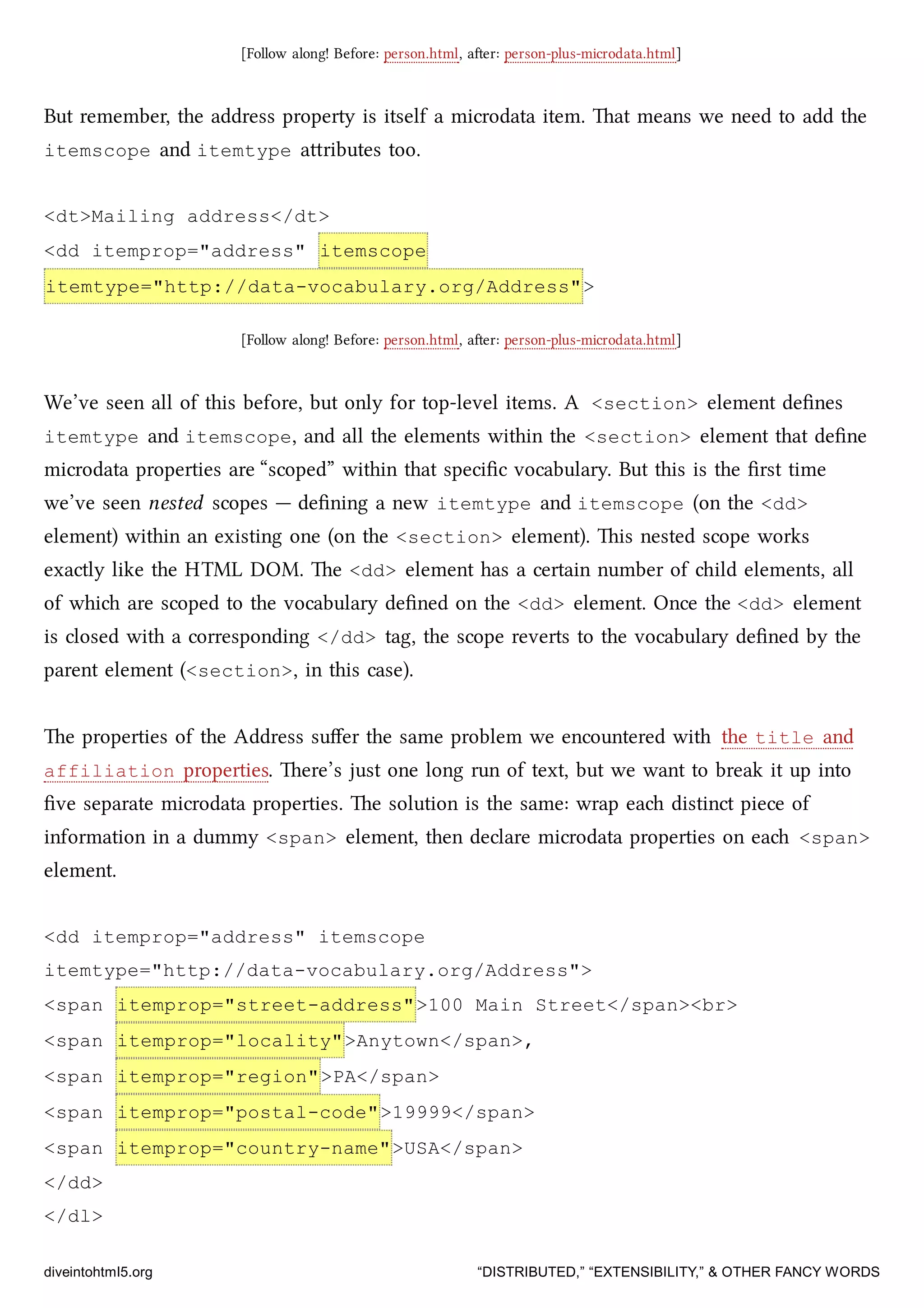 [Follow along! Before: person.html, aer: person-plus-microdata.html]
But remember, the address property is itself a microdata item. at means we need to add the
itemscope and itemtype aributes too.
<dt>Mailing address</dt>
<dd itemprop="address" itemscope
itemtype="http://data-vocabulary.org/Address">
[Follow along! Before: person.html, aer: person-plus-microdata.html]
We’ve seen all of this before, but only for top-level items. A <section> element deﬁnes
itemtype and itemscope, and all the elements within the <section> element that deﬁne
microdata properties are “scoped” within that speciﬁc vocabulary. But this is the ﬁrst time
we’ve seen nested scopes — deﬁning a new itemtype and itemscope (on the <dd>
element) within an existing one (on the <section> element). is nested scope works
exactly like the HTML DOM. e <dd> element has a certain number of ild elements, all
of whi are scoped to the vocabulary deﬁned on the <dd> element. Once the <dd> element
is closed with a corresponding </dd> tag, the scope reverts to the vocabulary deﬁned by the
parent element (<section>, in this case).
e properties of the Address suﬀer the same problem we encountered with the title and
affiliation properties. ere’s just one long run of text, but we want to break it up into
ﬁve separate microdata properties. e solution is the same: wrap ea distinct piece of
information in a dummy <span> element, then declare microdata properties on ea <span>
element.
<dd itemprop="address" itemscope
itemtype="http://data-vocabulary.org/Address">
<span itemprop="street-address">100 Main Street</span><br>
<span itemprop="locality">Anytown</span>,
<span itemprop="region">PA</span>
<span itemprop="postal-code">19999</span>
<span itemprop="country-name">USA</span>
</dd>
</dl>
diveintohtml5.org “DISTRIBUTED,” “EXTENSIBILITY,” & OTHER FANCY WORDS
 